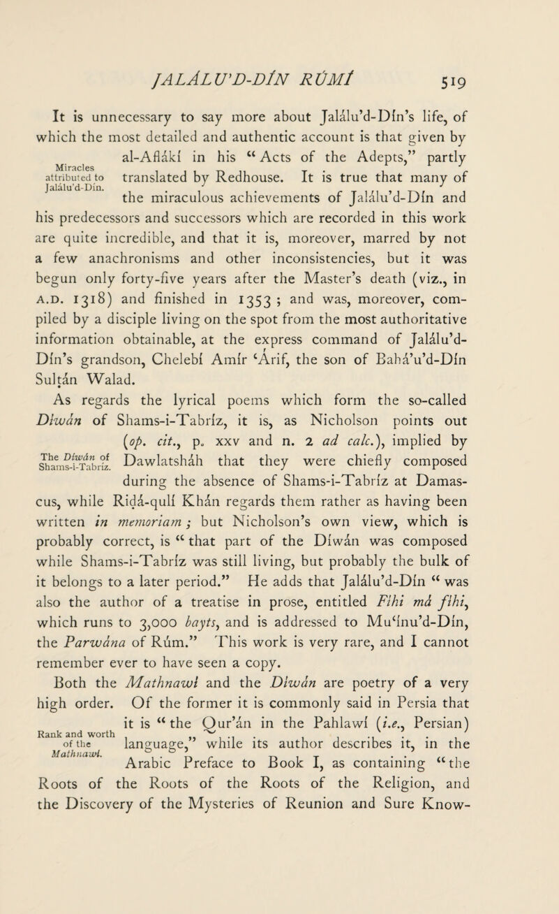 It is unnecessary to say more about Jalalu’d-Dln’s life, of which the most detailed and authentic account is that given by al-Aflaki in his u Acts of the Adepts,” partly Miracles * attributed to translated by Redhouse. It is true that many of Jalalu’d-Din. J ^ the miraculous achievements of Jalalu’d-Dln and his predecessors and successors which are recorded in this work are quite incredible, and that it is, moreover, marred by not a few anachronisms and other inconsistencies, but it was begun only forty-five years after the Master’s death (viz., in a.d. 1318) and finished in 1353 ; and was, moreover, com¬ piled by a disciple living on the spot from the most authoritative information obtainable, at the express command of Jaldlu’d- Dln’s grandson, Chelebi Amir cArif, the son of Baha’u’d-Dln Sultan Walad. As regards the lyrical poems which form the so-called Diwan of Shams-i-Tabrlz, it is, as Nicholson points out [op. cit., p„ xxv and n. 2 ad calc.\ implied by Sha^s-i-TabHz Dawlatshah that they were chiefly composed during the absence of Shams-i-Tabriz at Damas¬ cus, while Rida-qulf Khan regards them rather as having been written in meynoriam; but Nicholson’s own view, which is probably correct, is “ that part of the Diwan was composed while Shams-i-Tabriz was still living, but probably the bulk of it belongs to a later period.” He adds that Jalalu’d-Din “ was also the author of a treatise in prose, entitled Fihi ma fihi, which runs to 3,000 bayts, and is addressed to Mufinu’d-DIn, the Parwana of Rum.” This work is very rare, and I cannot remember ever to have seen a copy. Both the Mathnawi and the Diwan are poetry of a very high order. Of the former it is commonly said in Persia that it is u the Qur’an in the Pahlawi (/.<?., Persian) Rank and worth , , .. .... of the lang;uap;e, while its author describes it, in the Mathnawi. . . . Arabic Preface to Book 1, as containing ““the Roots of the Roots of the Roots of the Religion, and the Discovery of the Mysteries of Reunion and Sure Know-