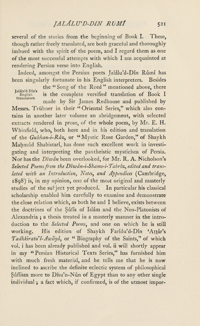 several of the stories from the beginning of Book I. These, though rather freely translated, are both graceful and thoroughly imbued with the spirit of the poem, and I regard them as one of the most successful attempts with which I am acquainted at rendering Persian verse into English. Indeed, amongst the Persian poets Jaldlu’d-Dfn Rum! has been singularly fortunate in his English interpreters. Besides the “ Song of the Reed ” mentioned above, there JalEngiishlns is the complete versified translation of Book I made by Sir James Redhouse and published by Messrs. Triibner in their “ Oriental Series,” which also con¬ tains in another later volume an abridgement, with selected extracts rendered in prose, of the whole poem, by Mr. E. H. Whinfield, who, both here and in his edition and translation of the Gulshan-i-RaZy or ct Mystic Rose Garden,” of Shaykh Mahmud Shabistarf, has done such excellent work in investi- gating and interpreting the pantheistic mysticism of Persia. Nor has the Diwan been overlooked, for Mr. R. A. Nicholson’s Selected. Poems from the Diwan-i-Shams-i-Pabriz, edited and trans¬ lated with an Introduction, Notes, and Appendices (Cambridge, 1898) is, in my opinion, one of the most original and masterly studies of the subject yet produced. In particular his classical scholarship enabled him carefully to examine and demonstrate the close relation which, as both he and I believe, exists between the doctrines of the Sufis of Islam and the Neo-Platonists of Alexandria ; a thesis treated in a masterly manner in the intro¬ duction to the Selected Poems, and one on which he is still working. His edition of Shaykh Farfdu’d-Dfn ‘Attar’s Padhkiratu l-Awliyd) or “ Biography of the Saints,” of which vol. i has been already published and vol. ii will shortly appear in my “Persian Historical Texts Series,” has furnished him with much fresh material, and he tells me that he is now inclined to ascribe the definite eclectic system of philosophical Suffism more to Dhu’n-Nun of Egypt than to any other single individual j a fact which, if confirmed, is of the utmost impor-