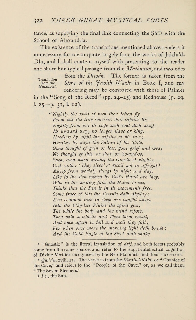 tance, as supplying the final link connecting the Sufis with the School of Alexandria. The existence of the translations mentioned above renders it unnecessary for me to quote largely from the works of Jalalu’d- Din, and I shall content myself with presenting to the reader one short but typical passage from the Mathnawi, and two odes from the Dlwan. The former is taken from the Translation . . from the Story of the Jewish IP a%ir in Book L and my Mathnawi. J f J . 5 y rendering may be compared with those of Palmer in the “Song of the Reed” (pp. 24-25) and Redhouse (p. 29, h 25—p. 31, 1. 12). “ Nightly the souls of men thou lettest fly From out the trap wherein they captive lie. Nightly from out its cage each soul doth wing Its upward way, no longer slave or king. Heedless by night the captive of his fate; Heedless by night the Sultan of his State. Gone thought of gain or loss, gone grief and woe; No thought of this, or that, or So-and-so. Such, even when awake, the Gnostic's1 plight: God saith : ( They sleep' .*2 recoil not in affright! Asleep from worldly things by night and day, Like to the Pen moved by God’s Hand are they. Who in the writing fails the Hand to see, Thinks that the Pen is in its movements free. Some trace of this the Gnostic doth display: E’en common men in sleep are caught away. Into the Why-less Plains the spirit goes, The while the body and the mind repose. Then with a whistle dost Thou them recall, And once again in toil and moil they fall; For when once more the morning light doth break ; And the Gold Eagle of the Sky 3 doth shake 9 “Gnostic” is the literal translation of drif and both terms probably come from the same source, and refer to the supra-intellectual cognition of Divine Verities recognised by the Neo-Platonists and their successors. a Qur’an, xviii, 17. The verse is from the Suratu'l-Kahf, or “ Chapter of the Cave,” and refers to the “ People of the Cave,” or, as we call them, “ The Seven Sleepers.” 3 l.ethe Sun.