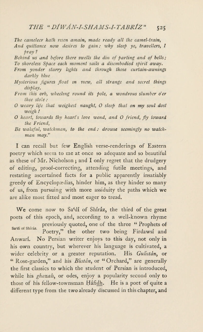 The cameleer hath risen amain, made ready all the camel-train, And quittance now desires to gain: why sleep ye, travellers, I pray ? Behind us and before there swells the din of parting and of bells; To shoreless Space each moment sails a disembodied spirit away. From yonder starry lights and through those curtain-awnings darkly blue Mysterious figures float in view, all strange and secret things display. From this orb, wheeling round its pole, a wondrous slumber o'er thee stole : 0 weary life that weighest naught, O sleep that on my soul dost weigh ! O heart, towards tliy heart's love wend, and 0 friend, fly toward the Friend, Be wakeful, watchman, to the end: drowse seemingly no watch¬ man may. I can recall but few English verse-renderings of Eastern poetry which seem to me at once so adequate and so beautiful as these of Mr. Nicholson ; and I only regret that the drudgery of editing, proof-correcting, attending futile meetings, and restating ascertained facts for a public apparently insatiably greedy of Encyclopaedias, hinder him, as they hinder so many of us, from pursuing with more assiduity the paths which we are alike most fitted and most eager to tread. We come now to Sa‘di of Shiraz, the third of the great poets of this epoch, and, according to a well-known rhyme previously quoted, one of the three “ Prophets of Poetry,” the other two being Firdawsl and Anwari. No Persian writer enjoys to this day, not only in his own country, but wherever his language is cultivated, a wider celebrity or a greater reputation. His Gulistan, or “ Rose-garden,” and his Biistan, or u Orchard,” are generally the first classics to which the student of Persian is introduced, while his ghazals, or odes, enjoy a popularity second only to those of his fellow-townsman Hafidh. He is a poet of quite a different type from the two already discussed in this chapter, and