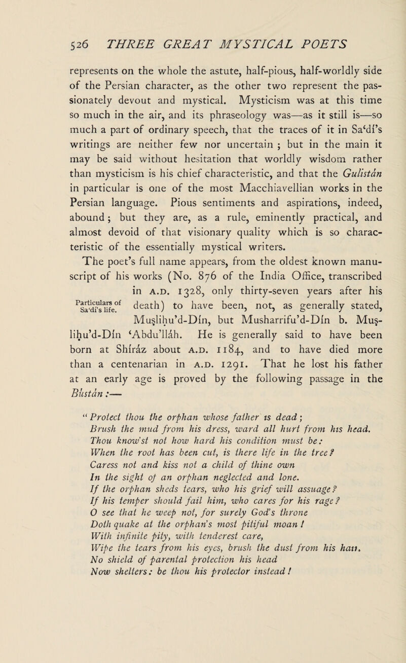 represents on the whole the astute, half-pious, half-worldly side of the Persian character, as the other two represent the pas¬ sionately devout and mystical. Mysticism was at this time so much in the air, and its phraseology was—as it still is—so much a part of ordinary speech, that the traces of it in Sa‘di’s writings are neither few nor uncertain ; but in the main it may be said without hesitation that worldly wisdom rather than mysticism is his chief characteristic, and that the Gulistan in particular is one of the most Macchiavellian works in the Persian language. Pious sentiments and aspirations, indeed, abound; but they are, as a rule, eminently practical, and almost devoid of that visionary quality which is so charac¬ teristic of the essentially mystical writers. The poet’s full name appears, from the oldest known manu¬ script of his works (No. 876 of the India Office, transcribed in a.d. 1328, only thirty-seven years after his PSa‘d?saiife0f death) to have been, not, as generally stated, Musiihu’d-Din, but Musharrifu’d-Din b. Mus- lihu’d-Dln ‘Abdu’llah. He is generally said to have been born at Shiraz about a.d. 1184, and to have died more than a centenarian in a.d. 1291. That he lost his father at an early age is proved by the following passage in the Biistan “ Protect thou the orphan whose father is dead; Brush the mud from his dress, ward all hurt from his head. Thou know’st not how hard his condition must be: When the root has been cut, is there life in the tree? Caress not and kiss not a child of thine own In the sight of an orphan neglected and lone. If the orphan sheds tears, who his grief will assuage? If his temper should fail him, who cares for his rage ? 0 see that he weep not, for surely God’s throne Doth quake at the orphans most pitiful moan l With infinite pity, with tenderest care, Wipe the tears from his eyes, brush the dust from his hau. No shield of parental protection his head Now shelters: be thou his protector instead !