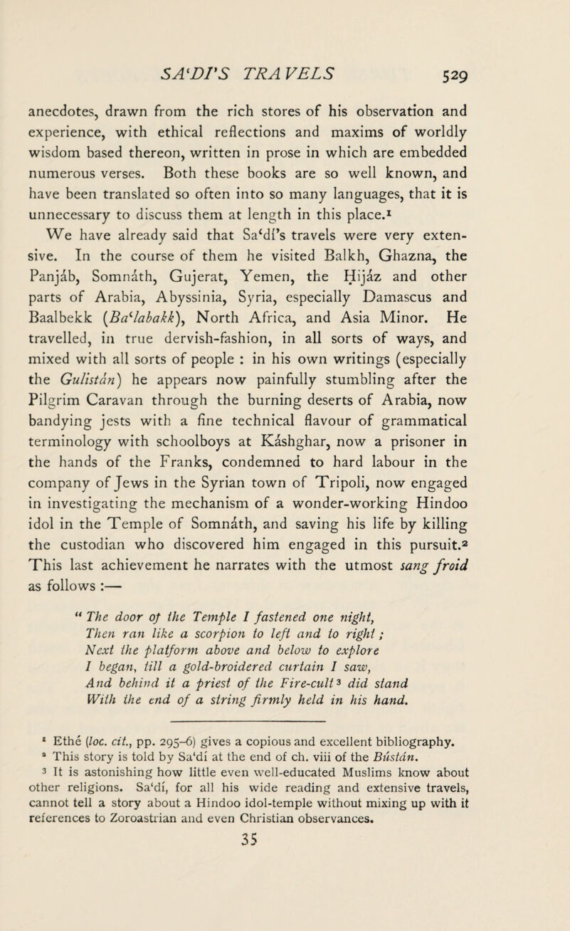 anecdotes, drawn from the rich stores of his observation and experience, with ethical reflections and maxims of worldly wisdom based thereon, written in prose in which are embedded numerous verses. Both these books are so well known, and have been translated so often into so many languages, that it is unnecessary to discuss them at length in this place.1 We have already said that Sa{dPs travels were very exten¬ sive. In the course of them he visited Balkh, Ghazna, the Panjab, Somnath, Gujerat, Yemen, the Hijaz and other parts of Arabia, Abyssinia, Syria, especially Damascus and Baalbekk (Ba'labakk), North Africa, and Asia Minor. He travelled, in true dervish-fashion, in all sorts of ways, and mixed with all sorts of people : in his own writings (especially the Gulistan) he appears now painfully stumbling after the Pilgrim Caravan through the burning deserts of Arabia, now bandying jests with a fine technical flavour of grammatical terminology with schoolboys at K&shghar, now a prisoner in the hands of the Franks, condemned to hard labour in the company of Jews in the Syrian town of Tripoli, now engaged in investigating the mechanism of a wonder-working Hindoo idol in the Temple of Somnath, and saving his life by killing the custodian who discovered him engaged in this pursuit.2 This last achievement he narrates with the utmost sang froid as follows :— “ The door of the Temple I fastened one night, Then ran like a scorpion to left and to right ; Next the platform above and below to explore I began, till a gold-broidered curtain 1 saw, And behind it a priest of the Fire-cult3 did stand With the end of a string firmly held in his hand. 1 Ethe (loc. cit., pp. 295-6) gives a copious and excellent bibliography. 3 This story is told by Sa'di at the end of ch. viii of the Bustdn. 3 It is astonishing how little even well-educated Muslims know about other religions. Sa'di, for all his wide reading and extensive travels, cannot tell a story about a Hindoo idol-temple without mixing up with it references to Zoroastrian and even Christian observances. 35