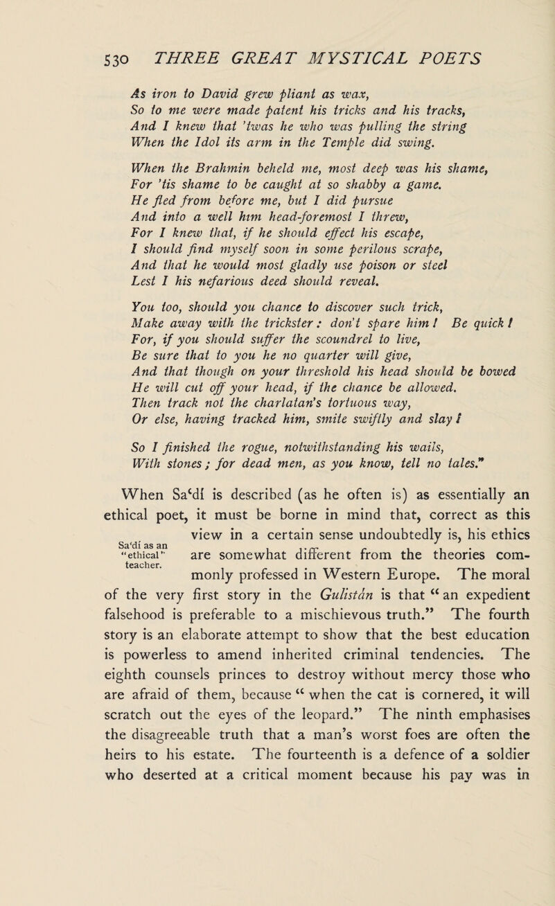 As iron to David grew pliant as wax, So to me were made patent his tricks and his tracks, And I knew that ’twas he who was pulling the string When the Idol its arm in the Temple did swing. When the Brahmin beheld me, most deep was his shame, For 'tis shame to be caught at so shabby a game. He fled from before me, but I did pursue And into a well him head-foremost I threw, For 1 knew that, if he should effect his escape, I should find myself soon in some perilous scrape, And that he would most gladly use poison or steel Lest 1 his nefarious deed should reveal. You too, should you chance to discover such trick, Make away with the trickster : don't spare him l Be quick / For, if you should suffer the scoundrel to live, Be sure that to you he no quarter will give, And that though on your threshold his head should be bowed He will cut off your head, if the chance be allowed. Then track not the charlatan's tortuous way, Or else, having tracked him, smite swiftly and slay / So I finished the rogue, notwithstanding his wails, With stones; for dead men, as you know, tell no tales.** When Sacdi is described (as he often is) as essentially an ethical poet, it must be borne in mind that, correct as this view in a certain sense undoubtedly is, his ethics Sa'di as an , i • rr r , , “ethical” are somewhat different from the theories com- teacher. monly professed in Western Europe. The moral of the very first story in the Gulistdn is that “ an expedient falsehood is preferable to a mischievous truth.” The fourth story is an elaborate attempt to show that the best education is powerless to amend inherited criminal tendencies. The eighth counsels princes to destroy without mercy those who are afraid of them, because tc when the cat is cornered, it will scratch out the eyes of the leopard.” The ninth emphasises the disagreeable truth that a man’s worst foes are often the heirs to his estate. The fourteenth is a defence of a soldier who deserted at a critical moment because his pay was in