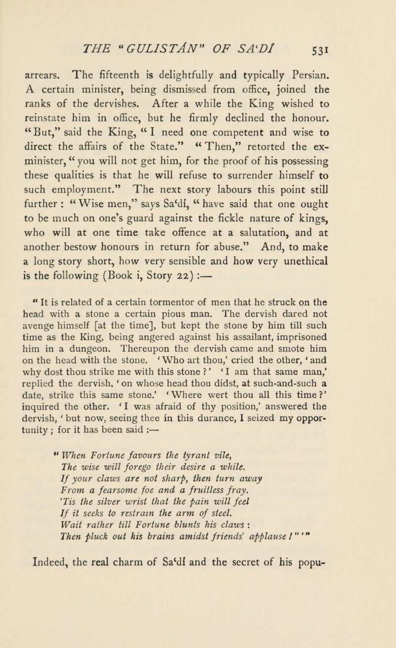 S3i arrears. The fifteenth is delightfully and typically Persian. A certain minister, being dismissed from office, joined the ranks of the dervishes. After a while the King wished to reinstate him in office, but he firmly declined the honour. “ But,” said the King, <CI need one competent and wise to direct the affairs of the State.” “ Then,” retorted the ex- minister, “ you will not get him, for the proof of his possessing these qualities is that he will refuse to surrender himself to such employment.” The next story labours this point still further : “ Wise men,” says Saffil, cc have said that one ought to be much on one’s guard against the fickle nature of kings, who will at one time take offence at a salutation, and at another bestow honours in return for abuse.” And, to make a long story short, how very sensible and how very unethical is the following (Book i, Story 22) :— u It is related of a certain tormentor of men that he struck on the head with a stone a certain pious man. The dervish dared not avenge himself [at the time], but kept the stone by him till such time as the King, being angered against his assailant, imprisoned him in a dungeon. Thereupon the dervish came and smote him on the head with the stone. ‘ Who art thou,’ cried the other, ‘ and why dost thou strike me with this stone ? ’ ‘I am that same man/ replied the dervish, ‘ on whose head thou didst, at such-and-such a date, strike this same stone.’ ‘Where wert thou all this time?’ inquired the other. ‘ I was afraid of thy position,’ answered the dervish, ‘ but now, seeing thee in this durance, I seized my oppor¬ tunity ; for it has been said :— “ When Fortune favours the tyrant vile, The wise will forego their desire a while. If your claws are not sharp, then turn away From a fearsome foe and a fruitless fray. 'Tis the silver wrist that the pain will feel If it seeks to restrain the arm of steel. Wait rather till Fortune blunts his claws : Then pluck out his brains amidst friends’ applause l ” ’n Indeed, the real charm of Sacdl and the secret of his popu-