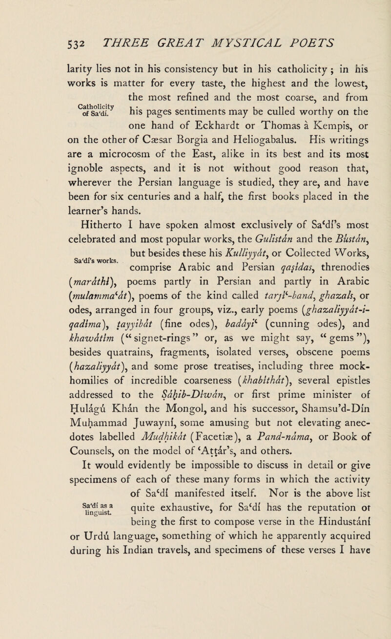 Sa'di’s works. larity lies not in his consistency but in his catholicity ; in his works is matter for every taste, the highest and the lowest, the most refined and the most coarse, and from °of Sa‘dLy his pages sentiments may be culled worthy on the one hand of Eckhardt or Thomas a Kempis, or on the other of Caesar Borgia and Heliogabalus. His writings are a microcosm of the East, alike in its best and its most ignoble aspects, and it is not without good reason that, wherever the Persian language is studied, they are, and have been for six centuries and a half, the first books placed in the learner’s hands. Hitherto I have spoken almost exclusively of Sa‘dl’s most celebrated and most popular works, the Gulistan and the Biistan, but besides these his Kulliyydty or Collected Works, comprise Arabic and Persian qasldasy threnodies (marathl)y poems partly in Persian and partly in Arabic (mulamma(,dt), poems of the kind called tarj?-bandy ghazalsy or odes, arranged in four groups, viz., early poems (ghazaliyyat-i- qadlma)y tayyibat (fine odes), baddy? (cunning odes), and khawatlm (“ signet-rings ” or, as we might say, “ gems ”), besides quatrains, fragments, isolated verses, obscene poems (hazaliyyat\ and some prose treatises, including three mock- homilies of incredible coarseness (khabithat)y several epistles addressed to the Safrib-Dhvdny or first prime minister of Hulagfi Khan the Mongol, and his successor, Shamsu’d-Din Muhammad Juwaynf, some amusing but not elevating anec¬ dotes labelled Mudhikat (Facetiae), a Pand-ndmay or Book of Counsels, on the model of ‘Attar’s, and others. It would evidently be impossible to discuss in detail or give specimens of each of these many forms in which the activity of Sa‘dl manifested itself. Nor is the above list Sundu5t quite exhaustive, for Sa‘di has the reputation ot being the first to compose verse in the Hindustani or Urdu language, something of which he apparently acquired during his Indian travels, and specimens of these verses I have