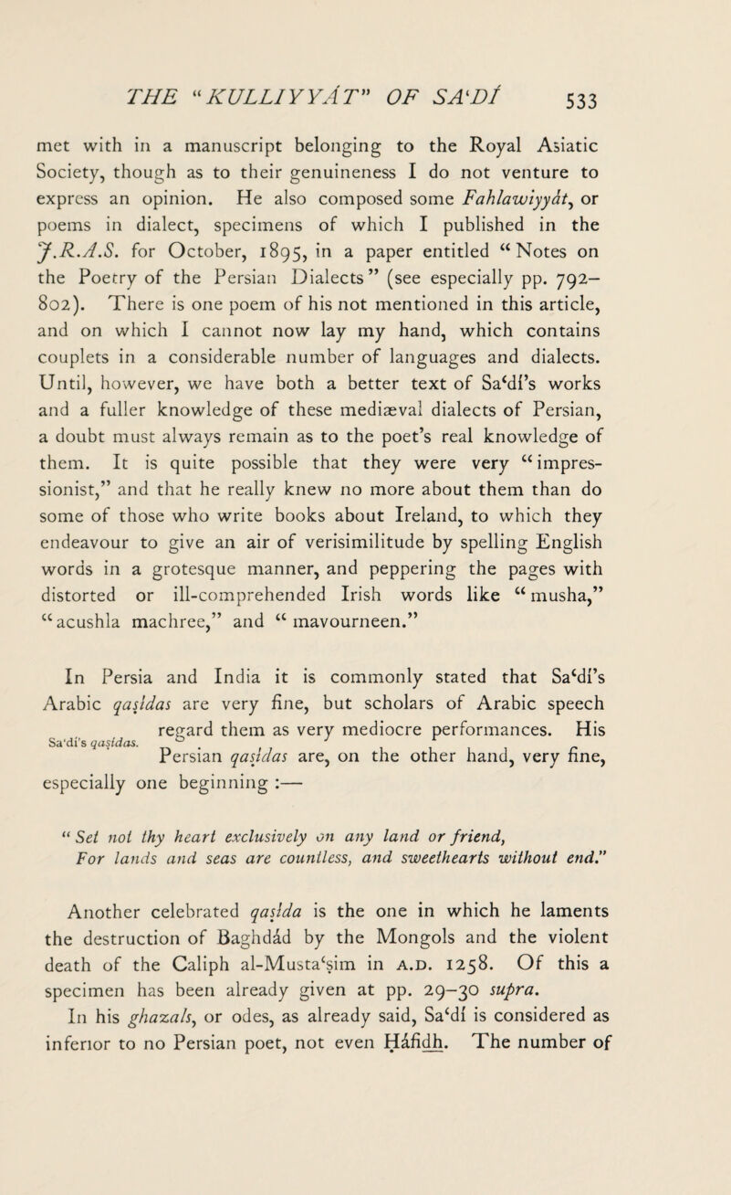 met with in a manuscript belonging to the Royal Asiatic Society, though as to their genuineness I do not venture to express an opinion. He also composed some Fahlawiyyat, or poems in dialect, specimens of which I published in the J.R.A.S. for October, 1895, in a paper entitled “ Notes on the Poetry of the Persian Dialects” (see especially pp. 792- 802). There is one poem of his not mentioned in this article, and on which I cannot now lay my hand, which contains couplets in a considerable number of languages and dialects. Until, however, we have both a better text of Sahil’s works and a fuller knowledge of these mediaeval dialects of Persian, a doubt must always remain as to the poet’s real knowledge of them. It is quite possible that they were very u impres¬ sionist,” and that he really knew no more about them than do some of those who write books about Ireland, to which they endeavour to give an air of verisimilitude by spelling English words in a grotesque manner, and peppering the pages with distorted or ill-comprehended Irish words like “ musha,” “acushla machree,” and a mavourneen.” In Persia and India it is commonly stated that Sa‘dl’s Arabic qasldas are very fine, but scholars of Arabic speech regard them as very mediocre performances. His Sa'di’s qasidas. ° J Persian qasidas are, on the other hand, very fine, especially one beginning :— “ Set not thy heart exclusively on any land or friend, For lands and seas are countless, and sweethearts without endI Another celebrated qaslda is the one in which he laments the destruction of Baghdad by the Mongols and the violent death of the Caliph al-Musta^im in a.d. 1258. Of this a specimen has been already given at pp. 29-30 supra. In his ghazals, or odes, as already said, Sacd{ is considered as inferior to no Persian poet, not even H&fidh. The number of