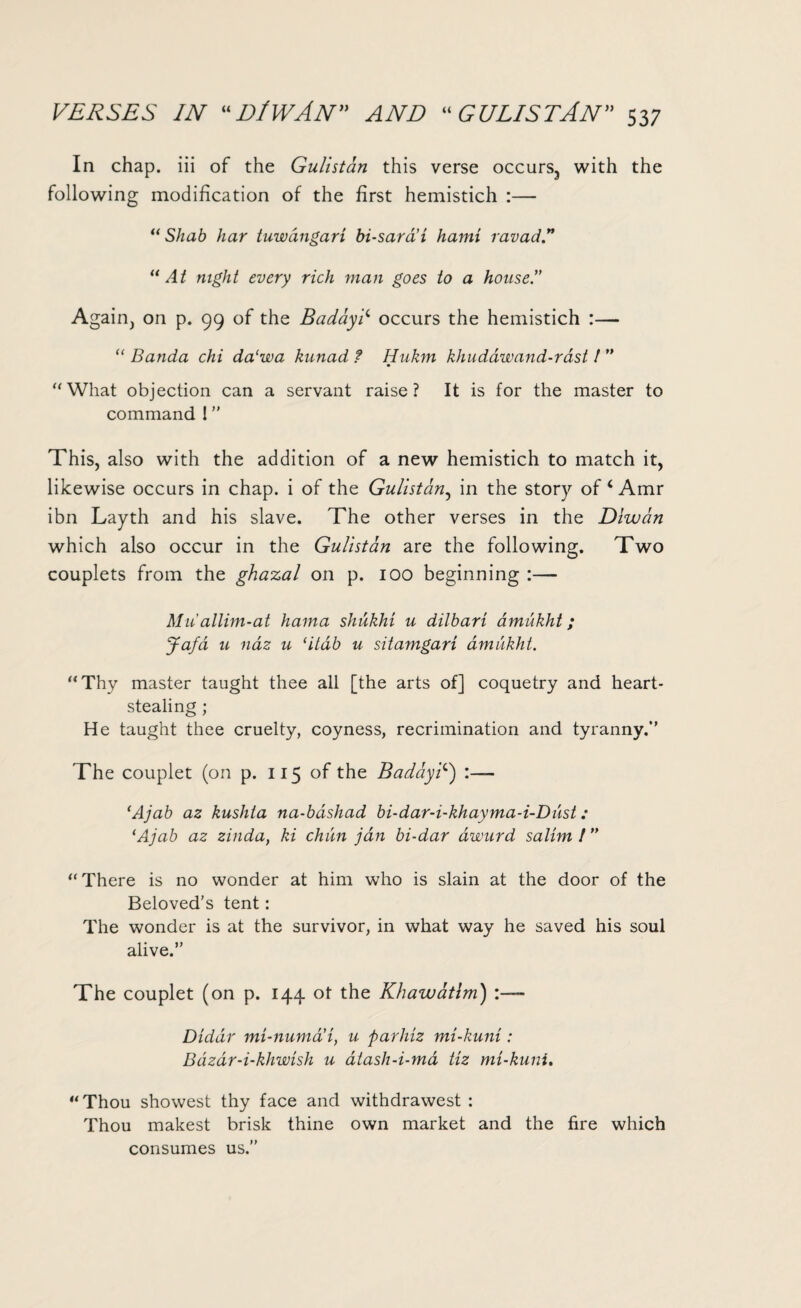 In chap, iii of the Gulistan this verse occurs3 with the following modification of the first hemistich :— “ Shab har tuwangari bi-sard’t hami ravad “At mglit every rich yuan goes to a house!’ Again, on p. 99 of the Baddy? occurs the hemistich :— “ Banda chi da‘wa kunad ? Hukm khuddwand-rdst ! ” “What objection can a servant raise? It is for the master to command 1 ” This, also with the addition of a new hemistich to match it, likewise occurs in chap, i of the Gulistan, in the story of 4 Amr ibn Layth and his slave. The other verses in the Diwdn which also occur in the Gulistan are the following. Two couplets from the ghazal on p. 100 beginning :—- Muallim-at hama shukhi u dilbari amukht; Jafd u naz u ‘itdb u sitamgari amukht. “Thy master taught thee all [the arts of] coquetry and heart¬ stealing ; He taught thee cruelty, coyness, recrimination and tyranny.’' The couplet (on p. 115 of the Baddy?) :— (Ajab az kuslita na-bdshad bi-dar-i-khayma-i-Dust: 1Ajab az zinda, ki chun jan bi-dar award salim ! ” “There is no wonder at him who is slain at the door of the Beloved’s tent: The wonder is at the survivor, in what way he saved his soul alive.” The couplet (on p. 144 ot the Khawatim) - Diddr mi-numai, u parliiz mi-kuni : Bdzar-i-khwish u atash-i-ma tiz mi-kuni. “Thou showest thy face and withdrawest : Thou makest brisk thine own market and the fire which consumes us.”