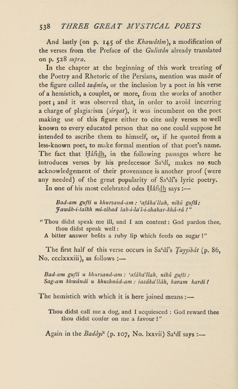 And lastly (on p. 145 of the Khawatim), a modification of the verses from the Preface of the Gulistan already translated on p. 528 supra. In the chapter at the beginning of this work treating of the Poetry and Rhetoric of the Persians, mention was made of the figure called tadmin, or the inclusion by a poet in his verse of a hemistich, a couplet, or more, from the works of another poet; and it was observed that, in order to avoid incurring a charge of plagiarism (sirqat), it was incumbent on the poet making use of this figure either to cite only verses so well known to every educated person that no one could suppose he intended to ascribe them to himself, or, if he quoted from a less-known poet, to make formal mention of that poet’s name. The fact that Hafidh, in the following passages where he introduces verses by his predecessor Sacdl, makes no such acknowledgement of their provenance is another proof (were any needed) of the great popularity of Safill’s lyric poetry. In one of his most celebrated odes Hafidh says :— Bad-am gufti u khursand-am : ‘afaka’llah, niku gufti: Jawab-i-talkh mi-zibad lab-i-la' l-i-shakar-kha-rd I ” “ Thou didst speak me ill, and I am content: God pardon thee, thou didst speak well: A bitter answer befits a ruby lip which feeds on sugar ! ” The first half of this verse occurs in Sa‘dl’s Tayylbdt (p. 86, No. ccclxxxiii), as follows :— Bad-am gufti u kliursand-am : ‘afdka’llah, niku gufti : Sag-am khwandi u khushnud-am : jazdka’llah, karam kardt ! The hemistich with which it is here joined means:— Thou didst call me a dog, and I acquiesced : God reward thee thou didst confer on me a favour ! ” Again in the Baddy? (p. 107, No. lxxvii) Sa£dl says