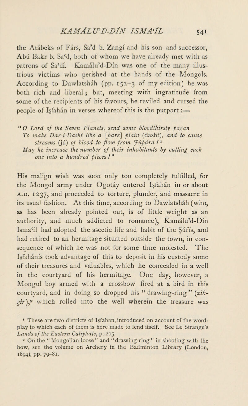 KAMALU'D-DlN ISMA'lL the Atabeks of Fars, Sa’d b. Zangi and his son and successor, Abu Bakr b. Sa‘d, both of whom we have already met with as patrons of Sa‘di. Kamalu’d-Din was one of the many illus¬ trious victims who perished at the hands of the Mongols. According to Dawlatshdh (pp. 152-3 of my edition) he was both rich and liberal ; but, meeting with ingratitude from some of the recipients of his favours, he reviled and cursed the people of Isfahan in verses whereof this is the purport :— “ 0 Lord of the Seven Planets, send some bloodthirsty pagan To make Dar-i-Dasht like a [bare] plain (dasht), and to cause streams (ju) of blood to flow from Jupara l1 May he increase the number of their inhabitants by cutting each one into a hundred pieces t ” His malign wish was soon only too completely fulfilled, for the Mongol army under Ogotay entered Isfahan in or about a.d. 1237, and proceeded to torture, plunder, and massacre in its usual fashion. At this time, according to Dawlatshah (who, as has been already pointed out, is of little weight as an authority, and much addicted to romance), Kamalu’d-Din Ismacil had adopted the ascetic life and habit of the Sufis, and had retired to an hermitage situated outside the town, in con¬ sequence of which he was not for some time molested. The Isfahdnls took advantage of this to deposit in his custody some of their treasures and valuables, which he concealed in a well in the courtyard of his hermitage. One day, however, a Mongol boy armed with a crossbow fired at a bird in this courtyard, and in doing so dropped his u drawing-ring ” (zih- gtr)f which rolled into the well wherein the treasure was * These are two districts of Isfahan, introduced on account of the word¬ play to which each of them is here made to lend itself. See Le Strange’s Lands of the Eastern Caliphate, p. 205. 3 On the “ Mongolian loose” and “drawing-ring ” in shooting with the bow, see the volume on Archery in the Badminton Library (London, 1894), pp. 79-81.