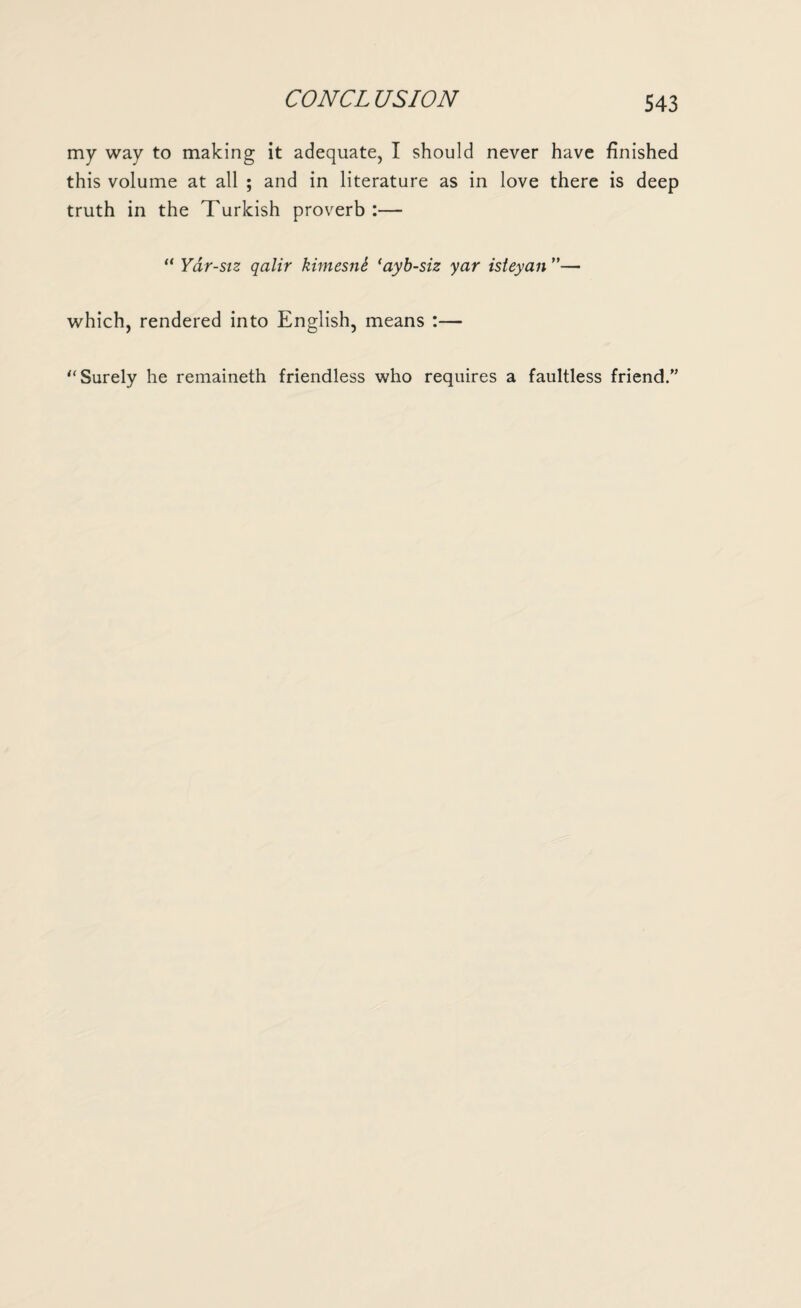 CON CL US ION my way to making it adequate, I should never have finished this volume at all ; and in literature as in love there is deep truth in the Turkish proverb:— “ Yar-siz qalir kimesni ‘ayb-siz yar isteyan ”— which, rendered into English, means :— Surely he remaineth friendless who requires a faultless friend.”