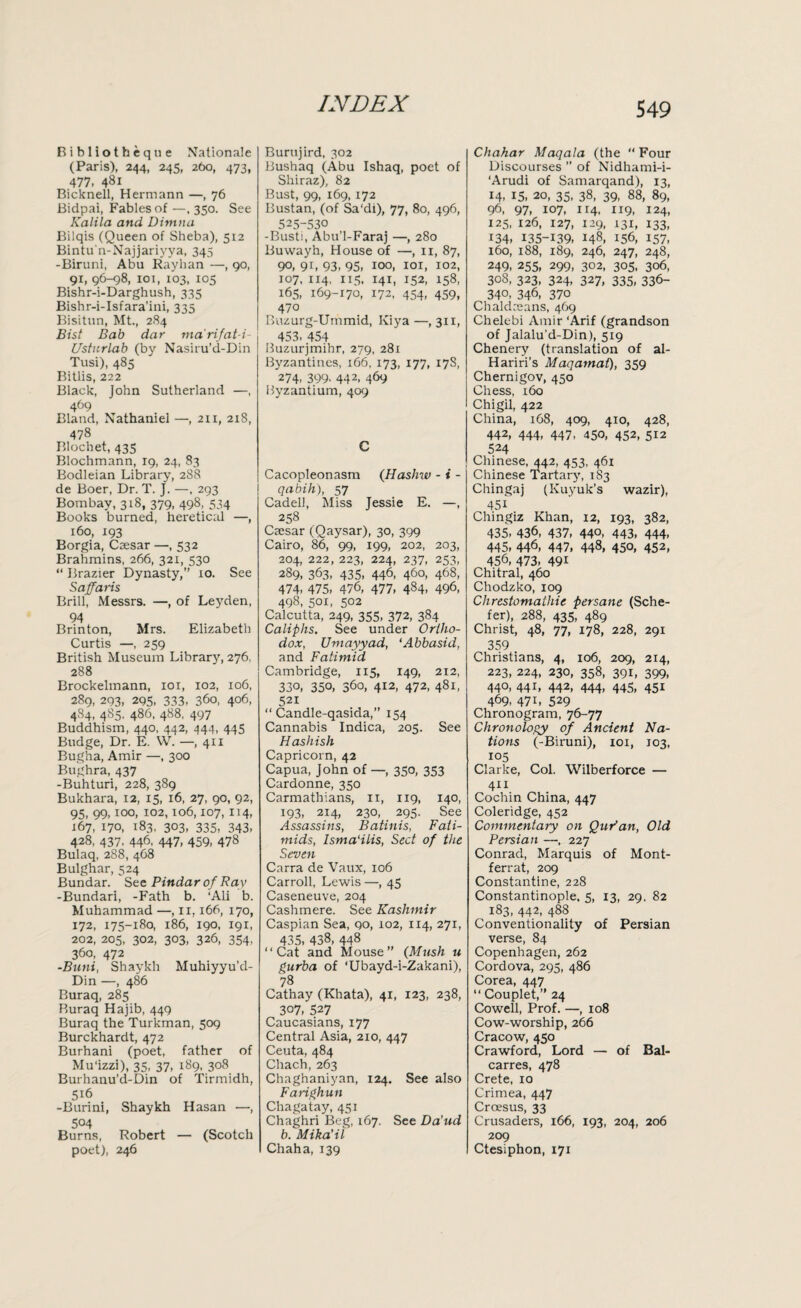 Ribliotheque Rationale (Paris), 244, 245, 260, 473, 477. 481 Bicknell, Hermann —, 76 Bidpai, Fables of—,350. See Kalila and Ditnna Bilqis (Queen of Sheba), 512 Bintu'n-Najjariyya, 345 -Biruni, Abu Rayhan —, go, 91, 96-98, 101, 103, 105 Bishr-i-Darghush, 335 Bishr-i-Isfara’ini, 335 Bisitun, Mt., 284 Bist Bab dar marifat-i- : Ustnrlab (by Nasiru’d-Din Tusi), 485 Bitlis, 222 Black, John Sutherland —, 469 Bland, Nathaniel —, 211, 218, 478 Blochet, 43s Blochmann, 19, 24, 83 Bodleian Library, 288 de Boer, Dr. T. J. —, 293 Bombay, 318, 379, 498, 534 Books burned, heretical —, 160, 193 Borgia, Caesar —, 532 Brahmins, 266, 321, 530 “ Brazier Dynasty,” 10. See Saffaris Brill, Messrs. —, of Leyden, 94 Brinton, Mrs. Elizabeth Curtis —, 259 British Museum Library, 276. 288 Brockelmann, 101, 102, 106, 289, 293. 295. 333. 360, 406, 484, 485. 486, 488, 497 Buddhism, 440, 442, 444, 445 Budge, Dr. E. W. —,411 Bugha, Amir —, 300 Bughra, 437 -Buhturi, 228, 389 Bukhara, 12, 15, 16, 27, 90, 92, 95, 99,100, 102,106,107, 114, 167, 170, 183, 303, 335, 343, 428, 437. 446. 447, 459, 478 Bulaq, 288, 468 Bulghar, 524 Bundar. See Pindar of Ray -Bundari, -Fath b. ‘Ali b. Muhammad —, 11,166, 170, 172, 175-180, 186, 190, 191, 202, 205, 302, 303, 326, 354, 360, 472 -Bunt, Shaykh Muhiyyu’d- Din —, 486 Buraq, 285 Buraq Hajib, 449 Buraq the Turkman, 509 Burckhardt, 472 Burhani (poet, father of Mu'izzi), 35, 37, 189, 308 Burhanu’d-Din of Tirmidh, 5i6 -Burini, Shaykh Hasan —, 504 Burns, Robert — (Scotch poet), 246 Burujird, 302 Bushaq (Abu Ishaq, poet of Shiraz), 82 Bust, 99, 169, 172 Bustan, (of Sa'di), 77, 80, 496, 525-530 -Busti, Abu’l-Faraj —, 280 Buwayh, House of —, 11, 87, 90, 9L 93, 95, ioo, 101, 102, 107, 114, 115, 141, 152, 158, 165, 169-170, 172, 454, 459, 470 Buzurg-Ummid, Kiya —,311, 453, 454 Buzurjmihr, 279, 281 Byzantines, 166, 173, 177, 17S, 274, 399. 442. 469 Byzantium, 409 C Cacopleonasm (Hasfnv - i - qabih), 57 Cadell, Miss Jessie E. —, 258 Caesar (Qaysar), 30, 399 Cairo, 86, 99, 199, 202, 203, 204, 222, 223, 224, 237, 253, 289, 363, 435, 446, 460, 468, 474, 475, 476, 477, 484, 496, 498, 501, 502 Calcutta, 249, 355, 372, 384 Caliphs. See under Ortho¬ dox, Umayyad, ‘Abbasid, and Fatimid Cambridge, 115, 149, 212, 330, 350, 360, 412, 472, 481, 521 “ Candle-qasida,” 154 Cannabis Indica, 205. See Hashish Capricorn, 42 Capua, John of —, 350, 353 Cardonne, 350 Carmathians, n, 1x9, 140, 193, 214, 230, 295. See Assassins, Batinis, Fati- mids, Isma'ilis, Sect of the Seven Carra de Vaux, 106 Carroll, Lewis —, 45 Caseneuve, 204 Cashmere. See Kashmir Caspian Sea, 90, 102, 114, 271, 435, 438, 448 “Cat and Mouse” (Mush u gurba of ‘Ubayd-i-Zakani), 78 Cathay (Khata), 41, 123, 238, 307, 527 Caucasians, 177 Central Asia, 210, 447 Ceuta, 484 Chach,263 Chaghaniyan, 124. See also Farighun Chagatay, 451 Chaghri Beg, 167. See Da’ud b. Mika’il Chaha, 139 Chahar Maqala (the “ Four Discourses ” of Nidhami-i- ‘Arudi of Samarqand), 13, 14, 15, 20, 35, 38, 39, 88, 89, 96, 97, 107, 114, X19, 124, 125, 126, 127, 129, 131, 133, 134, I35-L39, 148, 156, 157, 160, 188, 189, 246, 247, 248, 249, 255, 299, 302, 305, 306, 308, 323, 324, 327, 335, 336- 34°, 346- 370 Chaldeeans, 469 Chelebi Amir ‘Arif (grandson of Jalalu'd-Din), 519 Chenery (translation of al- Hariri's Maqamat), 359 Chernigov, 450 Chess, 160 Chigil, 422 China, 168, 409, 410, 428, 442, 444, 447, 450, 452, 512 524 Chinese, 442, 453, 461 Chinese Tartary, 183 Chingaj (Kuyuk’s wazir), 45i Chingiz Khan, 12, 193, 382, 435, 436, 437, 440, 443, 444, 445, 446, 447, 448, 450, 452, 456, 473, 49i Chitral, 460 Chodzko, 109 Chrestomathie persane (Sche- fer), 288, 435, 489 Christ, 48, 77, 178, 228, 291 359 Christians, 4, 106, 209, 214, 223, 224, 230, 358, 391, 399, 440, 441, 442, 444, 445, 451 469, 471, 529 Chronogram, 76-77 Chronology of Ancient Na¬ tions (-Biruni), 101, 103, 105 Clarke, Col. Wilberforce — 411 Cochin China, 447 Coleridge, 452 Commentary on QuPan, Old Persian —, 227 Conrad, Marquis of Mont- ferrat, 209 Constantine, 228 Constantinople, 5, 13, 29. 82 183, 442, 488 Conventionality of Persian verse, 84 Copenhagen, 262 Cordova, 295, 486 Corea, 447 “ Couplet,” 24 Cowell, Prof. —, 108 Cow-worship, 266 Cracow, 450 Crawford, Lord — of Bal- carres, 478 Crete, 10 Crimea, 447 Croesus, 33 Crusaders, 166, 193, 204, 206 209 Ctesiphon, 171