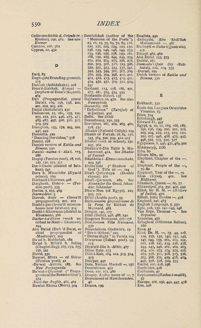 Culturgeschichte d. Orients (v. Kremer), 290, 482. See von Kremer Cureton, 106, 362 Cyprus, io, 452 D Da'd, 85 Dagh-gah(Branding-ground), 125 ' Dahhak (Azhidahaka), 228 Ibnu’d-Dahhak, Ahmad — (nephew of Ibnu’l-'Alqami), 464 Da‘i (Propagandist, plural Du'at), 169, 196, 198, 200, 201, 202, 203, 206 Dajjal (Antichrist), 231 Damascus, 11, 181, 195, 199, 203, 222, 311, 446, 475, 477, 483, 487, 497, 508, 516, 517, 5i9, 529 Damghan, 153, 172, 203, 222, 446, 449 Damietta, 429 “ Dancing Dervishes,” 518 Daniel, 228 Danish version of Kalila and Dimna, 350 Danish - nama -i- 'Alai, ft 5, 288 Daqiqi (Persian poet), 18, 116, 127, 130, 222, 271 Dar-i-Dasht (district of Isfa¬ han), 541 Dara b. Minuchihr (Ziyarid prince), 169 Darband-i-Shirwan, 428 Darghush, Bishr-i- — (Per¬ sian poet), 335 Darius, 3, 233, 469 Darmesteter, 3 Darrab, Amir — (Isma'ili propagandist), 201, 202 Dasht-i-gur (Isma'ili mission- house near Isfahan), 314 Dasht-i-Khawaran (district in Khurasan), 366 Dastur-i-a'dham (work as¬ cribed to Nasir-i-Khusraw), 244 Abu Da’ud (Da'i ’d-Du'at, or chief propagandist of -Mustansir), 203 Da’ud b. Malikshah, 182 Da’ud b. Mika’il b. Seljuq (Chaghri Beg), 167,172, 175, 176, 221 David, 530 Dawari, Mirza — of Shiraz (Persian poet), 41 -Da'wat -Akhira, 187. See New Propaganda Da’wat-i-Qiyamat (“ Propa¬ ganda of the Resurrection”), 454 -Dawldar -Saghir, 461, 462 Dawlat-Khana (Merv), 304 Dawlatshah (author of the “ Memoirs of the Poets ”), 15. 16, 19, 35, 69, 70, 89, 118, 120, 121, 123, 124, 129, 130, 138, 139, I4°> 148, M9, 153, 154, 156, 157. 158, 159. 161, 188, 190, 225, 244, 249, 254, 271, 272, 274, 275, 276, 278, 290, 303, 308, 317, 323, 326, 330, 33B 333, 334, 337, 341- 342, 343, 344, 366, 367, 369, 370, 393, 394, 398, 4C0, 4°L 402, 412, 413, 415, 419, 421, 424, 450, 451, 509, sii, 519, 54i Daylami, 113, 158, 186, 271, 277, 281, 314, 454, 459 Daylamite dialect, 158 Daylamites, 90, 470. See also Buwayhids Decarchy, 166 “ Definitions ” (Ta'rifat) of al-Jurjani, 490 Delhi. See Dihli Derenbourg, 350, 353 Dervishes, 261, 262, 263, 460, 5i8, 531 -Dhahir (Fatimid Caliph), 104 Dhahir of Faryab, 78, 84, 158, 345, 364, 390, 399, 412-425 Dhahiri (sect or school), 230, 295, 362 Dhahiru’d-Din Tahir b. Mu¬ hammad, 412. See Dhahir of Faryab Dhakhira-i - Khwarazmshahi, 299, 346 Dhillu’llahi (“ Shadow of God”), Title of —, 104 Dhu’l - Qafiyatavm (Double rhyme), 271 Dhu’l-Qarnayn, 280. See Alexander the Great, Iskan- dar, Sikandar Dhu’n-Nun (of Egypt), 229, 505, 521 Di'bil (Arabic poet), 33 Dictionnaire geograpnique de la Perse, by Barbier de Meynard, 482 Dihqan, 141, 175 Dihli (Delhi), 448, 488, 540 Diogenes Romanus, 177-178 Directorium Vitce Humance, 350 Dissertations, Gladwin’s, 19 “ Div-i-'Abbasi,” 229 “ Divine Right ” in Persia. 194 Diwarwaz (Tabari poet), 93, 115 Diya’u’d-Din b. -Athir, 487 Diyar Bakr, 173 Dizh-i-Kuh, 184, 202, 313, 314, 315 Dnieper, 447 Dole, Nathan Haskell —, 256 Dominicans, 452 Dorn, 100, 211, 480 Dropsy, Arabic name of —, 7 Drummond of Hawthornden, 46 Druzes, 199 Dualists, 230 -Dubaythi, Abu 'Abdi’llah Muhammad —, 481 Du-bayti = Ruba'i(Q uatrain), q.v. Dujayl, 461, 462 Abu Dulaf, 133, 373 Duldul, 285 Dumyatu'lQasr (by -Bak- harzi), 100, 114, 355 -Duruzi, 199 Dutch version of Kalila and Dimna, 350 E Eckhardt, 532 Ecole des Langues Orientales Vivantes, 83 Eden, 524 Edinburgh, 447 Edward II., 441 Egypt, 9, 10, 11, 165, 166, 187, 191, 196, 199, 200, 201, 202, 203, 204, 210, 215, 219, 220, 222, 227. 446, 468, 475, 497, 498,502, =505, 520, 527 Egyptians, 8, 446, 471,489,502 Ef’crayorp), 106 Elba, 60 Elburz Mts., 90 Elephant, Chapter of the —, 80 Elephant, People of the —, 79-80 Elephant, Year of the —, 79 Elias (Ilyas), 401. See Nidhami Elizabeth, Queen —, 60, 77 Elizavetpol, 364, 391, 400, 449 Elliot, Sir H. M. — (History of India), 470 Elliott, John Bardoe —, 478 England, 246, 483 English Language, 5, 350 Epic, 116, 130. 142-145, 148 Van Erpe, Thomas —■. See Erpenius Erpenius, 471 Ertoghrul (Ottoman Sultan), 166 Esau, 51 Ethe, Dr. H. —, 13, 44, 108, no, 117, 131, 140- ML 146, 147, 149, 153, 161, 163, 191, 211, 218, 221, 224, 226, 228, 244, 245, 246, 261, 262, 263, 264, 270, 273, 274, 275, 276, 289, 308, 311, 318, 325, 326, 363, 368, 37L 429, 478, 489. 491, 508, 528, 529, 535 Euclid, 106, 228, 256 Euphrates, 426 Euphuists, 46 Eupleonasm (Hashw-i-malih), 57 Europe, 166, 256, 442, 447, 478 Eve, 228