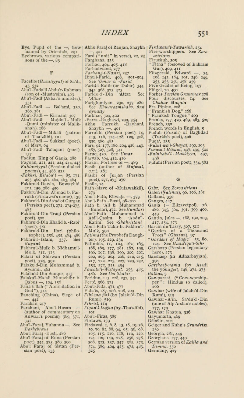 Eye, Pupil of the —, how named by Orientals, 291 Eyebrows, various compari¬ sons of the —, 83 F Facetixe (Hazaliyyat) of Sa'di, 45- 532 Abu’l-Fada’il Abdu’r-Rahman (son of -Musta'sim), 463 Abu’l-Fadl (Akbar’s minister), 351 Abu’l-Fadl — Bal'ami, 230, 280, 281 Abu’l-Fadl — Kirmani, 307 Abu’l-Fadl Majdu’l - Mulk -Qumi (minister of Malik- shah), 186 Abu’l-Fadl — Mikali (patron of -Tha'alibi), 101 Abu’l-Fadl — Sukkari (poet), of Merv, 64 Abu’l-Fadl Talaqani (poet), 157 Fadlun, King of Ganja, 280 Fagnan, 211, 22r, 224, 244, 245 Fahlawiyyat (Persian dialect poems), 44, 488, 533 -Fakhri, Kitabu'l —, 85, 171, 293, 460, 461, 462, 463, 464 Fakhrud-Dawla, Buwayhid, 101, 159, 280, 459 Fakhru’d-Din, Ahmad b. Far- rukh (Firdawsi’s name), 139 Fakhru’d-Din As'ad of Gurgan (Persian poet), 271, 274-275, 483 Fakhru’d-Din ‘Iraqi (Persian poet), 500 Fakhru’d-Din Khalid b. -Rabi' (poet), 381 Fakhru’d-Din Razi (philo¬ sopher), 256, 455, 4S4, 486 Fakhru’l-Islam, 357. See Ruyani Fakhru’l-Mulk b. Nidhamu’l- Mulk, 3x1, 313 Falaki of Shirwan (Persian poet), 325, 392 Falaku’d-Din Muhammad b. Aydimir, 462 Falaku’d-Din Sunqur, 415 Falaku’l-Ma'ali, Mmuchihr b. Qabus —, 104, 156 Fana fi’llah (“Annihilation in God ”), 514 Fanching (China), Siege of — 442 Farahan, 217 Farahani, Abu’l-Hasan — (author of commentary on Anwari’s poems), 369, 371, 39i Abu’l-Faraj, Yuhanna—. See Barhcbrceus Abu’l Faraj -Busti, 280 Abu’l-Faraj of Runa (Persian poet), 344- 373. 389- 39° Abu’l Faraj of Sistan (Per¬ sian poet), 153 Akhu Faraj of Zanjan, Shaykh —, 401 Fard (“ unit” in verse), 22, 23 Farghana, 335 Farhad, 404, 405, 418 Farhadwand, 277 Farhang-i-Nasiri, 237 Ibnu’l-Farid, 498, 501-504. See ‘Umar b. -Farid Farid-i-Katib (or Dabir), 344, 345- 368, 373, 425 Faridu’d-Din ‘Attar. See ‘Attar Farighuniyan, 230, 237, 280. See Khwarazmshahs, first dynasty Farkhar, 329, 422 -Farra -llaghawi, 299, 354 Akhu Farrukh -Rayhani, Shaykh —, 401 Farrukhi (Persian poet), 19, 115, 116, 124-128, 129, 328, 330, 389. 483 Fars, 92, 177, 180, 204, 426, 449, 4S7. 527, 528, 541 Faruq, 420. See *Umar Faryab, 364, 412, 4x6 Farzin, Fortress of —, 489 Fasih (author of Mujmal, q.v.), 381 Fasihi of Jurjan (Persian poet), 271, 275, 276 Fasila, 24 Fath (slave of -Mutawakkil), 279 Abu’l-Fath, Khwaja —, 373 Abu’l-Fath -Busti, 98-100 Fath b. ‘Ali b. Muhammad -Bundari, 472. Se&Bundari Abu’l-Fath Muhammad b. Abi’l-Qasim b. ‘Abdu’l- Karirn. See -Shahristani Abu’l-Fath Tahir b. Fakhru’l- Mulk, 390 Fatima (the Prophet’s Daugh¬ ter), 195, 229, 234 Fatimids, 11, 104, 162, 165, 168, 169, 177, 181, 187, 195, 196, 197, 198, 199, 200, 201, 202, 203, 204, 206, 210, 215, 217, 222, 223, 227, 229, 232, 253, 272, 311, 454 Fawatu’UWafayat, 255, 485, 486. See Ibn Shakir Feridun, 113, 228, 237, 341 Ferte, 366, 371 Abu’l-Fida, 471, 477 Fida’is, 187, 206, 208, 209 Fihi ma fihi (by Jalalu’d-Din Rumi), 519 Fihrist, 114 Fiqhu'l-Lugha (by -Tha'alibi), 101 Abu’l-Firas, 389 Firdaws, 139 Firdawsi, 1, 6. 8, 13, 18, 19, 26, 30, 79, 81, 88, 94, 95, 96, 98, 105, 115, 116, 1x8, 119, 120, 124. 129-149, 228, 256, 278, 306, 323, 337, 347, 365, 373, 374, 389, 404, 425, 472, 483, 525 Firdawsu’t-Tawarikh, 254 Fire-worshippers. See Zoro- astrians Firuzkuh, 305 “ Fitna ” (beloved of Bahram Gur), 409, 411 Fitzgerald, Edward —, 34, 108, 142, 164, 191, 246, 249, 253, 255, 256, 258, 259 Five Grades of Being, 197 Fliigel, 20, 490 Forbes, Persian Grammar,278 Four discourses, 14. See Chahar Maqala Fra Pipino, 208 “ Frankish Dog,” 266 “ Frankish Tongue,” 209 Franks, 177, 429, 469, 483, 529 French, 350 French words in English, 5 Fuduli (Fuzuli) of Baghdad (Turkish poet), 406 Fuqa‘, 135 -Fusul wa'l-Ghayat, 290, 293 Fususu'l-Hikam, 497, 499, 500 -Futuhatu’l - Makkiyya, 497, 498 Futuhi (Persian poet), 334,382 G Gabr. See Zoroastrians Galen (Jalinus), 96, 106, 281 Galland, 350 Ganges, 447 Ganja (= Elizavetpol), 26, 280, 345, 364, 391, 399, 400, 449 Gantin, Jules —, 188, 192, 203, 217, 254, 273 Garcin de Tassy, 507, 511 “ Garden of a Thousand Trees ” (Ghazna), 97 “ Gardens of Magic, 53, 80, 124. See Hada’iqu’s-Sihr Garshasp (Persian legendary hero), 273 Garshasp (in Adharbayjan), 394 Garshasp-nama (by Asadi the younger), 148, 272, 273 Gathas, 3 Gav-parast (“ Cow-worship¬ per ” : Hindus so called), 266 Gawhar (wife of Jalalu’d-Din Rumi), 515 Gawhar-A’in, Sa‘dud-Din (one of Alp Arslan’s nobles), 177, 179 Gawhar Khatun, 326 Gayumarth, 469 Gebelin, 204 Geiger and Kuhn's Grundriss, 150 Georgia, 281, 449 Georgians, 177, 449 German version of Kalita and Dimna, 350 Germany, 427