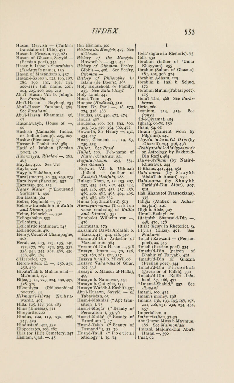 Hasan, Dervish — (Turkish translator of *Utbi), 471 Hasan b. Firuzan, 277, 281 Hasan of Ghazna, Sayyid — (Persian poet), 345 Hasan b. Ishaq b. Sharafshah (Firdawsi's name), 139 Hasan of Mazanclaran, 457 Hasan-i-Sabbah, 112, 169,187, 189, 190, 191, 192, 193, 209-211 ; full name, 201 ; 204, 205, 206, 209, 210 Abu’l Hasan ‘Ali b. Julugh. See Farrukhi Abu’l-Hasan— Bayhaqi, 254 Abu’l-Hasan Farahani, 369. See Farahani Abu’l-Hasan Khammar, 96, 97 Hasanawayh, House of —, 90 Hashish (Cannabis Indica, or Indian hemp), 205, 207 Hashw (Pleonasm), 57 Hassan b. Thabit, 228, 389 Hatif of Isfahan (Persian poet), 40 Hawra'iyya, Risala-i —, 262, 263 Haydar, 420. See 'Ali Hayfa, 222 Hayy b. Yakdhan, 108 Hazaj (metre), 30, 35, 259, 275 Hazaliyyat (Facetiae), 532 Hazarasp, 309, 332 Hazar Mazar (“ Thousand Shrines ”), 490 Ibn Hazm, 362 Heber, Reginald —, 77 Hebrew translation of Kalila and Dimna, 350 Heine, Heinrich —, 392 Heliogabalus, 532 Hellenism, 4 Hellenistic sentiment, 143 Hellenopolis, 476 Henry, Count of Champagne, 208 Herat, 22, 113, 123, 135, 140, 172, 177. 269, 273, 323, 337, 338, 341, 344. 382, 386, 439, 446, 480, 484 d’Herbelot, 370 Heron-Alien, E. —, 256, 257, 258. 259 Hibatu’llah b. Muhammad — Ma’muni, 172 Hijaz, 5, 11, 223, 224, 490,497, 528, 529 Hikamiyya (Philosophical poetry), 44 Hikmatu'l-Ishraq (Suhra- wardi), 497 Hilla, 125, 128, 302, 483 Hims (Emessa), 311 Himyarite, 200 Hindus, 102, 119, 230, 266, 347, 529 Hindustani, 411, 532 Hippocrates, 106, 281 Hira (or Hiri) Cemetery, 247 Hisham, Qadi —, 45 Ibn Hisham, 300 Histoire des Mongols, 427. See d'Ohsson History of the Mongols, Howorth’s —, 431, 434 History of Ottoman Poetry, Gibb’s —, 406. See Poetry, Ottoman — Histoiy of Philosophy in Islam (de Boer’s), 293 Holy Household, or Family, 235. See Ahlu'lr-Bayt Holy Land, 441 Hood, Tom —, 47 Hoopoe (Hudhud), 512 Horn, Dr. Paul —, 18, 273, 274, 326, 48S Houdas, 435, 449, 473, 474 Houris, 407 Houtsma, 166, 191, 192, 302, 303, 323, 326, 354, 36o, 472 Ho worth, Sir Henry —,431, 434, 447 , Huart, Clement —, 19, 83, 259, 523 Hujjat. See Proof Hujjat, 200. Pen-name of Nasir i-Khusraw, q.v. Hujjatu' l-Islam, 293, 354. See Ghazali -Hujwiri, ‘Ali b. ‘Uthman -Jullabi — (author of Kashfn’l-Malijub), 288 Hulagu Khan, 2, 12, 193, 207, 252, 434, 435, 442' 443, 444- 445, 446, 452, 453, 457, 458, 459, 460, 461, 463, 464, 465, 473. 485. 4§6 532 Huma (mythical bird), 513 Humayun-nama (Turkish verse rendering of Kalila and Dimna), 351 Humboldt, Wilhelm von —, 476 Hurmuzan, 279 Husamu’d Dawla Ardashir b. Hasan, 413, 414, 416, 540 Husamu’d-Din Ardashir of Mazandaran, 364 Husamud-Din Hasan —,518 Husayn, Imam —, 70, 136, 193, 280, 281, 321, 357 Husayn b. ‘Ali b. Mika’il,q6 Husayn Jahan-suz of Ghur, 107, 338 Husayn b. Mansur al-Hallaj, 499 Husayn b. Namawar, 454 Husayn b. Qutayba, 133 Husayn Wa'idh-i-Kashifa,35i Abu’l-Husayn, Sayyid — of Tabaristan, 93 Husn-i-Makhlas (“Apt tran¬ sition’’), 73 Husn-i-Maqta‘ (“ Beauty of Peroration”), 33, 76 Husn-i-Matla‘ (“ Beauty of Exordium ”), 47 Husn-i-Talab (“ Beauty of Demand”), 33, 76 Husn-i-Ta'lil (“Poetical aetiology”), 39, 74 I Ibda' (figure in Rhetoric), 73 Iblis, 432 Ibrahim (father of ‘Umar Khayyam), 255 Ibrahim (Sultan of Ghazna), 181, 305, 306, 324 Ibrahim Adham, 229 Ibrahim b. Inal b. Sel]uq, 172 Ibrahim Mu'ini (Tabari poet), US Ibnu'l-Tbri, 468 See Barht- breeus Ibriq, 260 Iconium, 414, 515. See Qonya 'Id-i-Qiyamat, 454 Ighraq, 69-70, 156 Iham, 54, 61 Ihram (garment worn by Pilgrims), 242 I liy a'u ‘ulum i'd -Din (by -Ghazali), 294, 346, 496 -Ikhtiyaratu’ /-‘ Ala’ iyya (work on Astrology by Fakhru’d- Din Razi), 484 Iksir-i-A'dham (by Nasir-i- Khusraw), 244 Il-Khans, 441, 444, 452 llahi-nama (by S h a y k h ‘Abdu’llah Ansari), 270 llahi-nama (by Shaykh Faridu’d-Din Attar), 507, 5i5 Ilak Khans (of Transoxiana), 335 Ildigiz (Atabek of Adhar- bayjan), 401 High b. Atsiz, 307 Tlmu’l-Badayi*, 20 Iltatmish, Shamsu’d-Din —, 448, 470, 478 Iltifat (figure in Rhetoric), 54 Ilyas (Elias), 401. See Nidhami ‘Imad-i-Zawzani — (Persian poet), 99, 345 ‘Imadi (Persian poet), 334 ‘Imadu’d-Din (patron of Dhahir of Faryab), 415 ‘Imadu’d-Din of Ghazna (Persian poet), 344 ‘Imadu’d-Din Firuzshah (governor of Balkh), 390 ‘Imadu’d-Din -Katib -Isfa- hani, 87, 166, 472 “ Imam-i-Shahid,” 357. See -Ruyani Imami, 390, 412 Imam's money, 198 Imams, 136, 193, 195,197, 198, 201, 206, 231, 232, 234, 454, 457 Imperialism, 9 Improvisation, 37-39 Abu ‘Imran Musa b.Maymun, 486 See Maimonides ‘Itnrani, Majdu’d-Din Abu’l- Hasan —, 390 1‘nat, 62