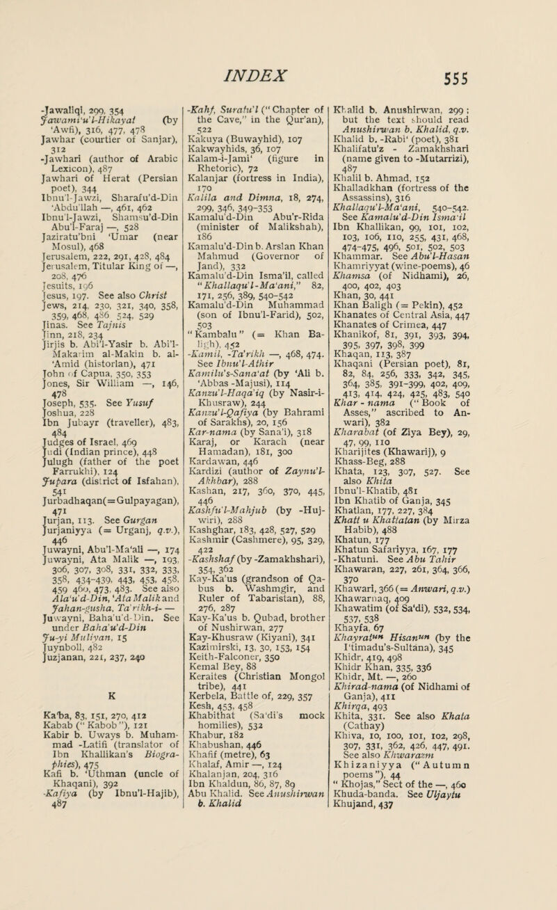 -Jawaliqi, 299, 354 Jawami'u'LHikayat (by ‘Awfi), 316, 477, 478 Jawhar (courtier of Sanjar), 312 -Jawhari (author of Arabic Lexicon), 487 Jawhari of Herat (Persian poet), 344 Ibnu'l-Jawzi, Sharafu’d-Din ‘Abdullah —, 461, 462 Ibnu’l-Jawzi, Shamsu’d-Din Abu'l-Faraj —, 528 Jaziratu’bni ‘Umar (near Mosul), 468 Jerusalem, 222, 291, 428, 484 Jerusalem, Titular King of —, 208, 476 Jesuits, 196 Jesus, 197. See also Christ Jews, 214, 230, 321, 340, 358, 359, 468, 486 524, 529 Jinas. See Tajnis Jinn, 218, 234 ' Jirjis b. Abi’l-Yasir b. Abi’l- Makarim al-Makin b. al- 'Amid (historian), 471 John of Capua. 350, 353 Jones, Sir William —, 146, 478 Joseph, 535. See Yusuf Joshua, 228 Ibn Jubayr (traveller), 483, 484 udges of Israel, 469 udi (Indian prince), 448 ulugh (father of the poet Farrukhi), 124 Jupara (district of Isfahan), 54i Jurbadhaqan(=Gulpayagan), 47i Jurjan, 113. See Gurgan Jurjaniyya (= Urganj, q.v.), 446 Juwayni, Abu’l-Ma‘ali —, 174 Juwayni, Ata Malik —, 193, 306, 307, 308, 331. 332, 333, 358, 434-439, 443, 453, 458, 459 460, 473, 483. See also Ala'u’d-Din, lAta Malikand Jahan-gusha, Ta’rikh-i- Juwayni, Baha’u'd-Din. See under Baha’u'd-Din Ju-yi Muliyan, 15 uynboll, 482 uzjanan, 221, 237, 240 K Kata, 83, 151, 270, 412 Kabab (“ Kabob ”), 121 Kabir b. Uways b. Muham¬ mad -Latifi (translator of Ibn Khallikan’s Biogra¬ phies), 475 Kafi b. ‘Uthman (uncle of Khaqani), 392 ■Kafiya (by Ibnu’l-Hajib), 487 -Kahf, Suratu'l (“ Chapter of the Cave,” in the Qur’an), 522 Kakuya (Buwayhid), 107 Kakwayhids, 36, 107 Kalam-i-Jami‘ (figure in Rhetoric), 72 Kalanjar (fortress in India), 170 Kalila and Ditnna, 18, 274, 299, 346, 349-353 Kamalu’d-Din AbuY-Rida (minister of Malikshah), 186 Kamalu’d-Din b. Arslan Khan Mahmud (Governor of Jand), 332 Kamalu’d-Din Isma’il, called “ Khallaqu’l-Ma'ani, 82, 171, 256, 389, 540-542 Kamalu’d-Din Muhammad (son of Ibnu’l-Farid), 502, 5°3 “ Kambalu ” (= Khan Ba- ligh), 452 -Kamil, -Ta’rikh —, 468, 474. See Ibnu'l-Athir KamiUi’s-Sana'at (by ‘Ali b. ‘Abbas -Majusi), 114 Kanzul-Haqa'iq (by Nasir-i- Khusraw), 244 Kanzu’l-Qafiya (by Bahrami of Sarakhs), 20, 156 Kar-nama (by Sana’i), 318 Karaj, or Karach (near Hamadan), 181, 300 Kardawan, 446 Kardizi (author of Zaynu’l- Akhbar), 288 Kashan, 217, 360, 370, 445, 446 Kashfu'l-Mahjub (by -Huj- wiri), 288 Kashghar, 183, 428, 527, 529 Kashmir (Cashmere), 95, 329, 422 -Kashshaf (by -Zamakhshari), 354, 362 Kay-Ka’us (grandson of Qa- bus b. Washmgir, and Ruler of Tabarislan), 88, 276, 287 Kay-Ka’us b. Qubad, brother of Nushirwan, 277 Kay-Khusraw (Kiyani), 341 Kazimirski, 13, 30, 153, 154 Keith-Falconer, 350 Kemal Bey, 88 Keraites (Christian Mongol tribe), 441 Kerbela, Battle of, 229, 357 Kesh, 453, 458 Khabithat (Sa'di's mock homilies), 532 Khabur, 182 Khabushan, 446 Khafif (metre), 63 Khalaf, Amir —, 124 Khalanjan, 204, 316 Ibn Khaldun, 86, 87, 89 Abu Khalid. See Anushirwan b. Khalid Khalid b. Anushirwan, 299 ; but the text should read Anushirwan b. Khalid, q.v. Khalid b. -Rabi‘ (poet), 381 Khalifatu’z - Zamakhshari (name given to -Mutarrizi), 487 Khalil b. Ahmad, 152 Khalladkhan (fortress of the Assassins), 316 Khallaqu’l-Ma'ani, 540-542. See Kamalu’d-Din Isma'il Ibn Khallikan, 99, 101, 102, 103, 106, no, 255, 431, 468, 474-475, 496, 501, 5°2, 503 Khammar. See Abu'l-Hasan Khamriyyat (wine-poems), 46 Khamsa (of Nidhami), 26, 400, 402, 403 Khan, 30, 441 Khan Baligh (= Pekin), 452 Khanates of Central Asia, 447 Khanates of Crimea, 447 Khanikof, 81, 391, 393, 394, 395. 397, 398, 399 Khaqan, 113, 387 Khaqani (Persian poet), 81, 82, 84, 256, 333, 342, 345, 364, 385, 391-399, 402, 409, 413, 414, 424, 425, 483, 540 Khar - nama (“ Book of Asses,” ascribed to An- wari), 382 Khai'abat (of Ziya Bey), 29, 47, 99, no Kharijites (Khawarij), 9 Khass-Beg, 288 Khata, 123, 307, 527. See also Khita Ibnu’l-Khatib, 481 Ibn Khatib of Ganja, 345 Khatlan, 177, 227, 384 Khatt u Khattatan (by Mirza Habib), 488 Khatun, 177 Khatun Safariyya, 167, 177 -Khatuni. See Abu Tahir Khawaran, 227, 261, 364, 366, 370 Khawari, 366 (= Anwari, q.v.) Khawarnaq, 409 Khawatim (of Sa'di), 532,534, 537, 538 Khayfa, 67 KhayratUH Hisanun (by the 1‘timadu’s-Sultana), 345 Khidr, 419, 498 Khidr Khan, 335, 336 Khidr, Mt. —, 260 Khirad-nama (of Nidhami of Ganja), 411 Khirqa, 493 Khita, 331. See also Khata (Cathay) Khiva, 10, 100, 101, 102, 298, 307, 331, 362, 426, 447, 491. See also Khwarazm Khizaniyya (‘‘Autumn poems ”), 44 “ Khojas, Sect of the —, 460 Khuda-banda. See Uljaytu Khujand, 437