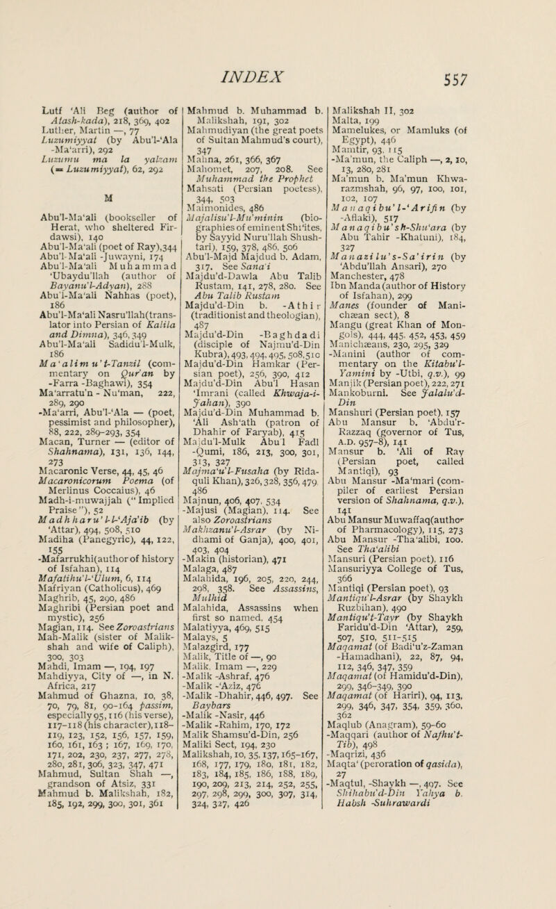 Lutf ‘AH Beg (author of Atash-kada), 218, 369, 402 Luther, Martin —, 77 Luzumiyyat (by Abu'l-'Ala -Ma'arri), 292 Luzumu tna la yalzam (= Luzumiyyat), 62, 292 M Abu’l-Ma'ali (bookseller of Herat, who sheltered Fir- dawsi), 140 Abu’l-Ma'ali (poet of Ray),344 Abu’l-Ma'ali -Juwayni, 174 Abu’l-Ma'ali Muhammad ‘Ubaydu’llah (author of Bayanu'UAdyan), 288 Abu’l-Ma'ali Nahhas (poet), 186 Abu’l-Ma'ali Nasru’llah(trans- lator into Persian of Kalita and Dimna), 346,349 Abu’l-Ma'ali Sadidu’l-Mulk, 186 Ma'alim u't-Tanzil (com¬ mentary on Qur'an by -Farra -Baghawi), 354 Ma'arratu’n - Nu'man, 222, 289, 290 -Ma'arri, Abu’l-'Ala — (poet, pessimist and philosopher), 88, 222, 289-293, 354 Macan, Turner — (editor of Shahnama), 131, 136, 144, 273 Macaronic Verse, 44, 45, 46 Macaronicorum Poema (of Merlinus Coccaius), 46 Madh-i-muwajjah (“ Implied Praise ”), 52 M adhharu' IrWAjcLib (by ‘Attar), 494, 508, 510 Madiha (Panegyric), 44, 122, 155 -Mafarrukhi(authorof history of Isfahan), 114 Mafatihu'l-'Ulum, 6, 114 Mafriyan (Catholicus), 469 Maghrib, 45, 290, 486 Maghribi (Persian poet and mystic), 256 Magian, 114. See Zoroastrians Mah-Malik (sister of Malik- shah and wife of Caliph), 300, 303 Mahdi, Imam —, 194, 197 Mahdiyya, City of —, in N. Africa, 217 Mahmud of Ghazna, 10, 38, 70, 79, 81, 90-164 passim, especially 93,116 (his verse), 117-118 (his character), 118- 119, 123, 152, 156, 157, 159- 160, 161, 163 ; 167, 169, 170, 171, 202, 230, 237, 277, 278, 280, 281, 306, 323, 347, 471 Mahmud, Sultan Shah —, grandson of Atsiz, 331 Mahmud b. Malikshah, 1S2, 185, 192, 299, 300, 301, 361 Mahmud b. Muhammad b. Malikshah, 191, 302 Mahmudiyan (the great poets of Sultan Mahmud’s court), 347 Mahna, 261, 366, 367 Mahomet, 207, 208. See Muhammad the Prophet Mahsati (Persian poetess), 344. 503 Maimonides, 486 M ajalisu' l-Mu’minin (bio¬ graphies of eminent Shhites, by Sayyid Nuru’llah Shush- tari;, 159, 378, 486, 506 Abu'l-Majd Majdud b. Adam, 317. See Sana'i Majdu’d-Dawla Abu Talib Rustam, 141, 278, 280. See Abu Talib Rustam Majdu’d-Din b. -Athir (traditionist and theologian), 487 Majdu’d-Din -Baghdadi (disciple of Najmu’d-Din Kubra), 493,494,495, 508,510 Majdu’d-Din Hamkar (Per¬ sian poet), 256, 390, 412 Majdu'd-Din Abu’l Hasan ‘Imrani (called Khwaja-i- Jahan), 390 Majdu’d-Din Muhammad b. ‘Ali Ash'ath (patron of Dhahir of Faryab), 415 Majdu’l-Mulk Abul Fadl -Qumi, 186, 213, 300, 301, 3i3, 327 Majma'u'l-Fusaha (by Rida- quli Khan), 326,328, 356,479, 486 Majnun, 406, 407, 534 -Majusi (Magian), 114. See also Zoroastrians Makhzanu't-Asrar (by Ni- dhami of Ganja), 400, 401, 403. 4°4 -Makin (historian), 471 Malaga, 487 Malahida, 196, 205, 220, 244, 298, 358. See Assassins, Mulhid Malahida, Assassins when first so named. 454 Malatiyya, 469, 515' Malays, 5 Malazgird, 177 Malik, Title of —, 90 Malik. Imam —, 229 -Malik -Ashraf, 476 -Malik -‘Aziz, 476 -Malik -Dhahir, 446, 497. See Bay bars -Malik -Nasir, 446 -Malik -Rahim, 170, 172 Malik Shamsu’d-Din, 256 Maliki Sect, 194, 230 Malikshah, 10, 35,137,165-167, 168, 177, 179, 180, 181, 182, 183, 184, 185, 186, 188, 189, 190, 209, 213, 214, 252, 255, 297, 298, 299, 300, 307, 314, 324, 327, 426 Malikshah II, 302 Malta, 199 Mamelukes, or Mamluks (of Egypt), 446 Mamtir, 93, 115 -Ma'mun, the Caliph —, 2, 20, 13, 280, 281 Ma’mun b. Ma’mun Khwa- razmshah, 96, 97, 100, 101, 102, 107 M a n aqibu' l-‘ Arifin (by -Aflaki), 517 M an aqibu's h-Shu'ara (by Abu Tahir -Khatuni), 184, 327 Manazi lu’s-Sa’irin (by ‘Abdu’llah Ansari), 270 Manchester, 478 Ibn Manda (author of History of Isfahan), 299 Manes (founder of Mani- chaean sect), 8 Mangu (great Khan of Mon¬ gols), 444, 445, 452, 453, 459 Manichaeans, 230, 295, 329 -Manini (author of com¬ mentary on the Kitabu’l- Yamini by -Utbi, q.v.), 99 Manjik (Persian poet), 222, 271 Mankoburni. See Jalalu'd- Din Manshuri (Persian poet), 157 Abu Mansur b. ‘Abdu’r- Razzaq (governor of Tus, A.D. 957-8), 141 Mansur b. ‘Ali of Ray (Persian poet, called Mantiqi), 93 Abu Mansur -Ma'mari (com¬ piler of earliest Persian version of Shahnama, q.v.), 141 Abu Mansur Muwaffaq(autho'- of Pharmacology), 115, 273 Abu Mansur -Tha'alibi, 100. See Tha'alibi Mansuri (Persian poet), 116 Mansuriyya College of Tus, 366 Mantiqi (Persian poet), 93 Mantiqu'l-Asrar (by Shaykh Ruzbihan), 490 Mantiqu’t-Tayr (by Shaykh Faridu’d-Din ‘Attar), 259, 507, 510, 511-515 Maqamat (of Badi‘u’z-Zaman -Hamadhani), 22, 87, 94, 112, 346, 347, 359 Maqamat (of Hamidu’d-Din), 299, 346-349, 390 Maqamat (of Hariri), 94, 113, 299, 346, 347, 354, 359, 360, 362 Maqlub (Anagram), 59-60 -Maqqari (author of Na/hu't- Tib), 498 -Maqrizi, 436 Maqta‘ (peroration of qasida), 27 -Maqtul, -Shaykh —, 497. Sec Shihabu'd-Din Yahya b. Habsh Suhrawardi