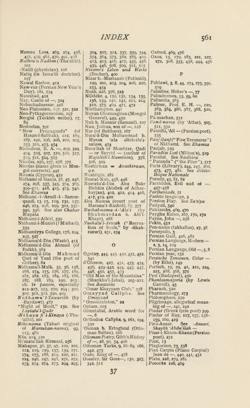 Nassau Lees, 263, 274, 438, 451, 459, 461, 470, 491, 498 Nathru'n Nadhm (-Tha'alibi), 101 -Natili (physician), 106 Natiq (in Isma'ili doctrine), 197 Nawal Kashor, 412 Naw-ruz (Persian New Year’s Day), 181, 334 Nawshad, 422 Nay, Castle of —, 324 Nebuchadnezzar, 42S Neo-Platonism, 197, 521, 522 Neo-Pythagoreanism, 197 Nergisi (Turkish writer), 17, 89 Nestorian, 391 “ New Propaganda” (of Hasan-i-Sabbah), 112, 169, 187, 190, 196, 206, 210, 215, 253, 310, 453, 454 Nicholson, R. A. —, 292, 322, 494, 505, 507, 5io, 5i6, 517, 519, 521, 524, 525 Nicolas, 256, 257, 258, 371 Nicolas (name given to Mon¬ gol converts), 441 Nicosia (Cyprus), 452 Nidhami of Ganja, 38, 47, 246, 274, 298, 337, 345, 364, 365, 399-411, 418, 425, 483, 540. See Khamsa Nidhami-i-‘Arudi-i - Samar- qandi, 13, 15, 119, 131, 137, 246, 274, 298, 299, 302, 337- 340, 346. See also Chahar Maqala Nidhami-i-Athiri, 339 Nidhami-i-Muniri (? Minbari), 339 Nidhamiyya College, 176, 294, 295, 527 Nidhamu’d-Din (Wazir), 415 Nidhamu’d-Din Ahmad (of Balkh), 382 Nidhamu’d-Din Mahmud Qari of Yazd (the poet of clothes), 82 Nidhamu’l-Mulk, 35, 36, 138, 168, 174, 175, 176, 177, 180, 181, 182, 183, 184, 185, 186, 187, 188, 189, 190, 203 ; ch. iv 'passim., especially 212-217, 253, 270, 294; 300, 301, 3ii, 312, 390, 409 Nidhamu' t-Tawarikh (by -Baydawi), 487 Night of Merit,” 150. See Laylatu’PQadr •Nihaya fi' l-Kinaya (-Tha¬ 'alibi), 101 Niki-nama (Tabari original of M arzuban-natna), 93, 115, 4.89 Nde, 224, 520 Ni‘matu’llah Kirmani, 256 Nishapur, 36, 37, 97. 100, 101, 112, 119, 129, 137, 139, 171, 174, 175, 188, 219, 220, 221, 224, 246, 247, 248, 251, 252, 253, 254, 274, 273, 294, 295, 304, 307, 312, 337, 339, 344- 354, 364, 373, 382, 385, 4°2. 413, 415, 416, 417, 435, 438, 439, 446, 508, 509. 511, 515 Nizami’s Leben und Werke (Bacher), 400 Nizar b. -Mustansir (Fatimid), 199, 201, 203, 204, 206, 210, 253, 454 Noah, 228, 376, 523 Noldeke, 4, 130, 131, 134, 135, 136, 139, 140, I4L 211, 214, 310, 373, 469- 47i, 472 Northampton, 441 Noyan Chormaghun (Mongol General), 449, 450 Nuh b. Mansur (Samani), 107 Nun, Joshua, son of —, 228 Nur (of Bukhara), 167 Nuru’d-Din Muhammad b, Hasan 'ala dhikrihi’s- salam, 454 Nuru’llah of Shushtar, Qadi — or Sayyid — (author of M ajalish’l-Muminin), 378, 506, 509 Nushirwan Anushirwan, q.v. Nushtigin, 281 Nusrat-Kuh, 438, 446 Nusratu’d-Din Abu Bakr Bishkin (Atabek of Adhar- bayjan), 402, 412, 414, 416, 417, 419, 420 Abu Nuwas (court poet of Harunu’r-Rashid), 87, 377 Nuzhat-nama-i-'Ala’i (by Shahmardan b. Abi’l- Khayr), 288 Nuzhatu'l-Anvah (Recrea¬ tion of Souls,” by -Shah- rasuri), 251, 254 O Ogotay, 444, 445, 450,451, 452, 54i d’Ohsson, 427, 431, 433, 434, 436, 439-442, 444- 445, 447, 448, 450, 457, 473 “Old Man of the Mountains (Shaykhu’l-Jabal), 205-211. See Assassins ' ‘ Omar Khayyam Club,” 338 Omayyad Caliphs. See Umayyad “ Omoioteleton,” 22 Opium, 205 Orientalist, Arabic word for —, 8 Orthodox Caliphs, 9, 161, 194, 330 Osman b. Ertoghrul (Otto¬ man Sultan), 166 Ottoman Poetry, Gibb’s History of—, 28, 50, 54, 406 Ottoman Turks, 9, 88-89, 166, 442> 475 Oude, King of —, 478 Ouseley, Sir Gore—, 130, 317, 342, 511 Oxford, 469, 476 Oxus, 15, 179, 183, 221, 227, 272, 308, 333, 438, 444, 456 P Pahlawi, 3, 8, 44, 274,275,350, 519 Palestine, Heber’s —, 77 Palindromes, 53, 59, 60 Palinodia, 383 Palmer, Prof. E. H. —, no, 383, 384, 386, 387, 388, 520, 522 Pa-machan, 332 Pand-nama (by ‘Attar), 507, 511, 532 Panidhi, ‘Ali — (Persian poet), 335 PanjGanj(“ Five Treasures”) of Nidhami. See Khamsa Panjab, 529 Paradise Lost (Milton’s), 319 Parallel. See Nadhira “ Paranda ” (“ the Flier ”), 517 Paris (Library), 244, 245, 260, 473, 477, 481. See Biblio- th 'eque Nationale Parody, 45, 81, 82 Parricides, Evil end of —. 457-458 Partheniade, 51 Pashto language, 3 Passion Play. See Ta'ziya Patiyali, 540 Patriarchs, 469, 470 Payghu Kalan, 167, 170, 172 Payne, John —, 258 Pekin, 452 Pen-name (takhallus), 27, 38 Persepolis, 3 Persian Gulf, 426, 481 Persian Language, Modern — 2, 3, 14, 109 Persian Language, Old —, 3,8 Persian year, 152 Persische Tenzonen, Ueber — (by Ethe), 149 Pertsch, 19, 22, 41, 211, 224, 225, 288, 368, 371 Pest (Budapest), 450 Phantasmagoria (by Lewis Carroll), 45 Pharaoh, 520 Pharmacology, 273 Philosophers, 230 Pilgrimage, allegorical mean¬ ing of —, 241, 242 Pindar (Greek lyric poet) 399 Pindar of Ray, 117, 157, 158- 159, 160, 419 Pir-i-Ansar. See -Ansari, Shaykh ‘Abdu'llah — Pisar-i-Khum-Khana (Persian poet), 271 Pizzi, 13 Plagiarism, 73, 538 Plan Carpin (Plano Carpini) Jean de —, 440, 441, 451 Plato, 228, 279, 281 Pococke xo8, 469 3 7