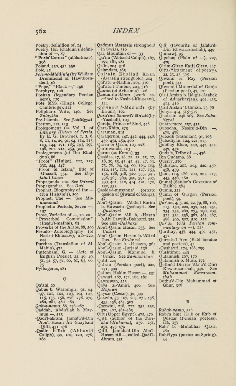 Poetry, definition of, 14 Poetry, Ibn Khaldun’s defini¬ tion of —, 87 “ Poets’ Corner” (atSurkhab), 398 Poland, 450, 451, 45* Pole, 42 Polemo-Middinia (by William Drummond of Hawthorn- den), 46 “ Pope,” “ Black —196 Porphyry, 106 Poshan (legendary Persian hero), 129 Pote MSS. (King’s College, Cambridge), 212 Potiphar’s Wife, 146. See Zulaykha Pre-Islamic. See Jahiliyyat Preston, 112,113 Prolegomena (= Vol. I. of Literary History of Persia, by E. G. Browne), 1, 2, 6, 8, 11, 14, 29, 91, 94, 114, X15, 143, 144, 171, 185, 193, 197, 198, 202, 2x4, 259, 300 Prolegomena (of Ibn Khal¬ dun), 86 “Proof” (Hujjat), 222, 227, 231, 244, 247 “ Proof of Islam,” title of -Ghazali, 354. See Huj- jatu'lr-lslam Propaganda, 202. See Da'wat Propagandist. See Da‘i Prophet, Biography of the — (Ibn Hisham’s), 300 Prophet, The —. See Mu¬ hammad Prophetic Periods, Seven —, 197 Prose, Varieties of —, 20-22 “Proverbial Commission” (Irsalu’l-mathal), 63 Proverbs of the Arabs, 88, 299 Pseudo - Autobiography (of Nasir-i-Khusraw), 218-220, 244 Purchas (Translation of Al- Makin), 471 Puttenham, G. — (Arte of English Poesie), 22, 46, 49, Si, 52, 57, 58, 60, 61, 63, 66, 75 Pythagoras, 281 Q Qa’ani, 20 Qabus b. Washmgir, 91, 94. 97, 101, 102, 103, 104, 107, 115,135, 156, 276, 278, 279, 280, 281, 480, 489 Qabus-nama, 88, 276-287 Qaddah, ‘Abdu'llah b. May- mun —, 215 -Qadi'l-akram, Jamalu’d-Din Abu’l-Hasan ‘Ali -Shaybani -Qifti, 431, 476 -Qadir bi’llah (‘Abbasid Caliph), 90, 104, 220, 278, 280 Qadmus (Assassin stronghold in Syria), 316 Qaf, Mountain of —, 33 -Qa’im (‘Abbasid Caliph), 167, 172, 181, 281 Qa’in, 204, 316 Qalandars, 265 Q a 1 ‘ a t u Khallad Khan (Assassin stronghold), 204 Qal‘atu’n-Nadhir, 204, 316 Qal'atu’t-Tanbur, 204, 316 Qanun (of Avicenna), 106 Qanun-i-a‘dham (work as¬ cribed to Nasir-i-Khusraw), 244 -Qanunu l-M as'udi (by Biruni), 102 Qara’inu Shamsi’l-Ma'ali (by -Yazdadi), 103 Qaraja, Prince of Sind, 448 Oara-Khita, 373 Qaraman, 515 Qaraqorum, 441, 442, 444, 448, 450, 452, 459, 460 Qaren or Qarin, 103, 228 Qarinwands, 103 Qarun (= Korah), 33 Qasidas, 17, 18, 22, 23, 25, 27, 28, 29, 33, 41, 42, 44, 47, 63, 73, 76, 84, Q4, 99, 103, 104, no, 113, 116, 121, 127, 153, 154, 188, 318, 320, 333, 341, 358, 365, 369, 390, 39B 397, 399, 40I> 4I2> 4I4, 421, 470, 532, 533 Qasida-i-musanna‘ (ornate qasida of Qiwami of Ganja), 47 Abu'l-Qasim ‘Abdu’l-Karim b. Hawazin-Qushayri. See -Qushayri Abu’l-Qasim ‘Ali b. -Hasan b.Abi Tayyib -Bakharzi, 355. See also -Bakharzi Abu’l-Qasim Hasan, 155. See ‘Unsuri Abu’l-Qasim Hasan b. ‘Ali of Tus. See Firdawsi Abu’l-Qasim b. -Husayn, 361 Abu’l-Qasim -Jurjani, 138 Abu’l-Qasim Mahmud b. ‘Umar. See Zamakhshari Oatif, 224 Qatran (Persian poet), 222, ”27i, 399 Qattan, Hakim Hasan —, 331 Qawurt, 167, 172, x8o, 181 Qayruwan, 223 Qays al-‘Amiri, 406. See Majnun Qaysar (Caesar), 30, 399 Qazwin, 35, 107, 203, 271, 438, 455, 458, 483, 507 -Qazwini, 218, 222, 251, 252, 370, 402, 482-483 Qift (Upper Egypt), 475, 476 -Qifti (author of the Tari- khu'l-Hukama), 250, 25 x, 252, 475-479 -Qifti, jamalu’d-Din Abu’l- Hasan ‘Ali —, called -Qadi’l- Akram, 431 Qilij (favourite of Jalalu’d Din Khwarazmshah), 449 Qinnawj, 95 Qipchaq (Plain of —), 227, 429 Qirim-Giray Katti Giray, 447 Qit‘a(“fragment” of poetry), 22, 23, 25, 365 Qiwami of Ray (Persian poet), 344 Qiwami-i-Mutarrizi of Ganja (Persian poet), 47, 401 Qizil Arslan b. Ildigiz (Atabek of Adharbayjan), 402, 413, 4T4, 416 Qizil Arslan ‘Uthman, 73, 78 Qonya, 414, 515-517 Quatrain, 246-267. See Ruba- ‘iyyat Quatremere, 252, 435 Oubacba, Nasiru’d-Din —, ~47o, 478 Qubadh (Sasanian), 91, 103 Qubadiyan, 124, 221, 225 Oubilay Khan, 440, 442, 444, ~447, 452 Quda'a, Tribe of —, 476 Ibn Qudama, 88 Querry, 276 Ouhistan, 201, 204, 220, 456, 458, 459 Qum, 114, 186, 200, 201, 217, 445, 446, 480 Qumaj (Sanjar’s Governor of Balkh), 384 Qumis, 222 Qumri of Gurgan (Persian poet), 94 Qur'an, 4, 5, 20, 22, 79,88, 106, 115, 150, 220, 232, 244, 251, 254, 255, 260, 275, 290, 293, 32i, 354, 358, 362, 484, 487, 488, 490, 507, 519, 522 Qur'an (Old Persian com- ~ mentary on —), 115 Quriltay, 437, 444, 45°, 45U 452 Qurratu’l-'Ayn (Babi heroine and poetess), 41 -Qushayri, 174, 288, 299 Oushtimur, 449 Qutalmish, 167, 170 Outalmish b. Musa, 172 Qutbu’d-Din (or ‘Ala’u’d-Din) Khwarazmshah, 346. See Muhammad Khwarazm¬ shah Qutbu’d-Din Muhammad of Ghur, 306 I? Rabab-nama, 516 Rabi'a bint Kalb or Ka‘b of Qusdar (Persian poetess), 116, 157 Rabi‘ b. -Mutahhar -Qasri, 280 Rabi'iyya (poems on Spring). 44