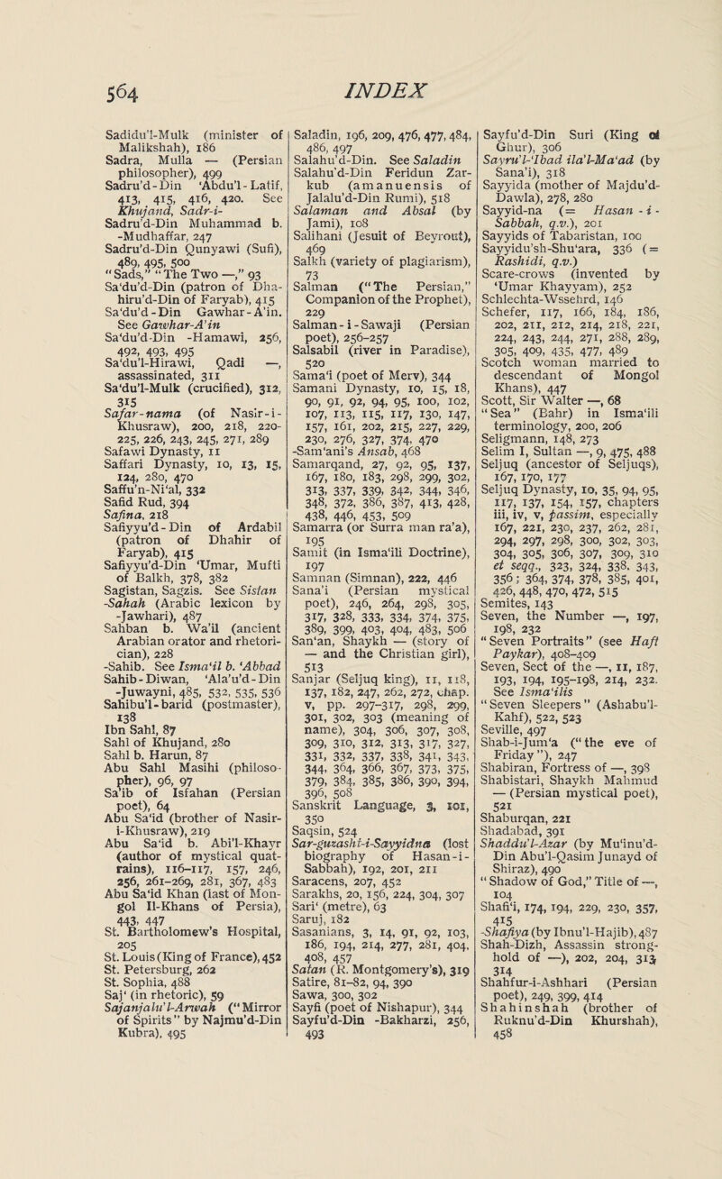 Sadidu'!-Mulk (minister of Malikshah), 186 Sadra, Mulla — (Persian philosopher), 499 Sadru’d - Din ‘Abdu’l - Latif, 413, 415, 416, 420. See Khujand, Sadr-i- Sadru’d-Din Muhammad b. -Mudhaffar, 247 Sadru’d-Din Qunyawi (Sufi), 489, 495, 5oo “ Sads,” “ The Two —,” 93 Sa‘du’d-Din (patron of Dha- hiru’d-Din of Faryab), 415 Sa‘du’d-Din Gawhar-A’in. See Gawhar-A’in Sa‘du’d-Din -Hamawi, 256, 492, 493, 495 Sa’du’l-Hirawi, Qadi —, assassinated, 311 Sa‘du’l-Mulk (crucified), 312, 315 Safar-nama (of Nasir-i- Khusraw), 200, 218, 220- 225, 226, 243, 245, 271, 289 Safawi Dynasty, 11 Saffari Dynasty, 10, 13, 15, 124, 280, 470 Saffu’n-Ni‘al, 332 Safid Rud, 394 Safina, 218 Safiyyu’d-Din of Ardabil (patron of Dhahir of Faryab), 415 Safiyyu’d-Din ‘Umar, Mufti of Balkh, 378, 382 Sagistan, Sagzis. See Sistan -Sahah (Arabic lexicon by -Jawhari), 487 Sahban b. Wall (ancient Arabian orator and rhetori¬ cian), 228 -Sahib. See Isma'il b. ‘Abbad Sahib-Diwan, ‘Ala’u’d-Din -Juwayni, 485, 532, 535, 536 Sahibu’l - barid (postmaster), 138 Ibn Sahl, 87 Sahl of Khujand, 280 Sahl b. Harun, 87 Abu Sahl Masihi (philoso¬ pher), 96, 97 Sa’ib of Isfahan (Persian poet), 64 Abu Sa‘id (brother of Nasir- i-Khusraw), 219 Abu Said b. Abi’l-Khayr (author of mystical quat¬ rains), 1x6-117, 157, 246, 256, 261-269, 281, 367, 483 Abu Sa‘id Khan (last of Mon¬ gol Il-Khans of Persia), 443, 447 St. Bartholomews Hospital, 205 St. Louis (King of France), 452 St. Petersburg, 262 St. Sophia, 488 Saj‘ (in rhetoric), 59 Sajanjalu’l-Aru>ah (“Mirror of Spirits” by Najmu’d-Din Kubra), 495 Saladin, 196, 209, 476, 477,484, 486, 497 Salahu’d-Din. See Saladin Salahu'd-Din Feridun Zar- kub (amanuensis of Jalalu’d-Din Rumi), 518 Salaman and Absal (by Jami), 108 Salihani (Jesuit of Beyrout), 469 Salkh (variety of plagiarism), 73 Salman (“The Persian,” Companion of the Prophet), 229 Salman - i - Sawaji (Persian poet), 256-257 Salsabil (river in Paradise), 520 Samal (poet of Merv), 344 Samani Dynasty, 10, 15, 18, 90, 91, 92, 94, 95, 100, 102, X07, 113, 115, X17, 130, 147, 157, 161, 202, 215, 227, 229, 230, 276, 327, 374, 470 -SanTani’s Ansab, 468 Samarqand, 27, 92, 95, 137, 167, 180, 183, 298, 299, 302, 313, 337, 339, 342, 344, 346, 348, 372, 386, 387, 413, 428, 438, 446, 453, 509 Samarra (or Surra man ra’a), 195 Samit (in Ismalli Doctrine), 197 Samnan (Simnan), 222, 446 Sana’i (Persian mystical poet), 246, 264, 298, 305, 317, 328, 333, 334, 374, 375, 389, 399, 403, 4°4, 483, 506 San‘an, Shaykh — (story of — and the Christian girl), 513 Sanjar (Seljuq king), 11, 1x8, 137, 182, 247, 262, 272, chap, v, pp. 297-317, 298, 299, 301, 302, 303 (meaning of name), 304, 306, 307, 308, 309, 310, 312, 313, 317, 327, 33i, 332, 337, 338, 341, 343, 344- 364, 366, 367, 373, 375, 379, 384, 385, 386, 390, 394, 396, 508 Sanskrit Language, g, ici, 35o Saqsin, 524 Sar-guzashi-i-Sayyidna (lost biography of Hasan-i- Sabbah), 192, 201, 211 Saracens, 207, 452 Sarakhs, 20, 156, 224, 304, 307 Sari‘ (metre), 63 Saruj, 182 Sasanians, 3, 14, 91, 92, 103, 186, 194, 214, 277, 281, 404, 408, 457 Satan (R. Montgomery’s), 319 Satire, 81-82, 94, 390 Sawa, 300, 302 Sayfi (poet of Nishapur), 344 Sayfu’d-Din -Bakharzi, 256, 493 Sayfu’d-Din Suri (King of Ghur), 306 Sayru'l-lbad ila’l-Ma‘ad (by Sana’i), 318 Sayyida (mother of Majdu’d- Dawla), 278, 280 Sayyid-na (= Hasan -i- Sabbah, q.v.), 201 Sayyids of Tabaristan, 100 Sayyidu’sh-Shu’ara, 336 (= Rashidi, q.v.) Scare-crows (invented by ‘Umar Khayyam), 252 Schlechta-Wssehrd, 146 Schefer, 117, 166, 184, 186, 202, 211, 212, 214, 218, 221, 224, 243, 244, 271, 288, 289, 305, 409, 435, 477, 489 Scotch woman married to descendant of Mongol Khans), 447 Scott, Sir Walter —, 68 “ Sea ” (Bahr) in Isma’ili terminology, 200, 206 Seligmann, 148, 273 Selim I, Sultan —, 9, 475, 488 Seljuq (ancestor of Seljuqs), 167, 170, 177 Seljuq Dynasty, 10, 35, 94, 95, 117, 137, 154, *57, chapters iii, iv, v, passim, especially 167, 221, 230, 237, 262, 281, 294, 297, 298, 300, 302, 303, 304, 305, 306, 307, 309, 3io et seqq., 323, 324, 338. 343, 356; 364, 374, 378, 385, 40L 426, 448, 470, 472, 5x5 Semites, 143 Seven, the Number —, 197, 198, 232 “Seven Portraits” (see Haft Paykar), 408-409 Seven, Sect of the —, 11, 187, 193, 194, 195-198, 214, 232. See Isma'ilis “ Seven Sleepers  (Ashabu’l- Kahf), 522, 523 Seville, 497 Shab-i-Jum‘a (“the eve of Filday ”), 247 Shabiran, Fortress of —, 398 Shabistari, Shaykh Mahmud — (Persian mystical poet), 521 Shaburqan, 221 Shadabad, 391 Shaddu'l-Azar (by Mulnu’d- Din Abu’l-Qasim Junayd of Shiraz), 490 “ Shadow of God,” Title of —, 104 Shafi‘i, 174, 194, 229, 230, 357, 415 -Shafiya( by Ibnu’l-Hajib),437 Shah-Dizh, Assassin strong¬ hold of —), 202, 204, 313 314 Shahfur-i-Ashhari (Persian poet), 249, 399, 414 Shahinshah (brother of Ruknu’d-Din Khurshah), 458