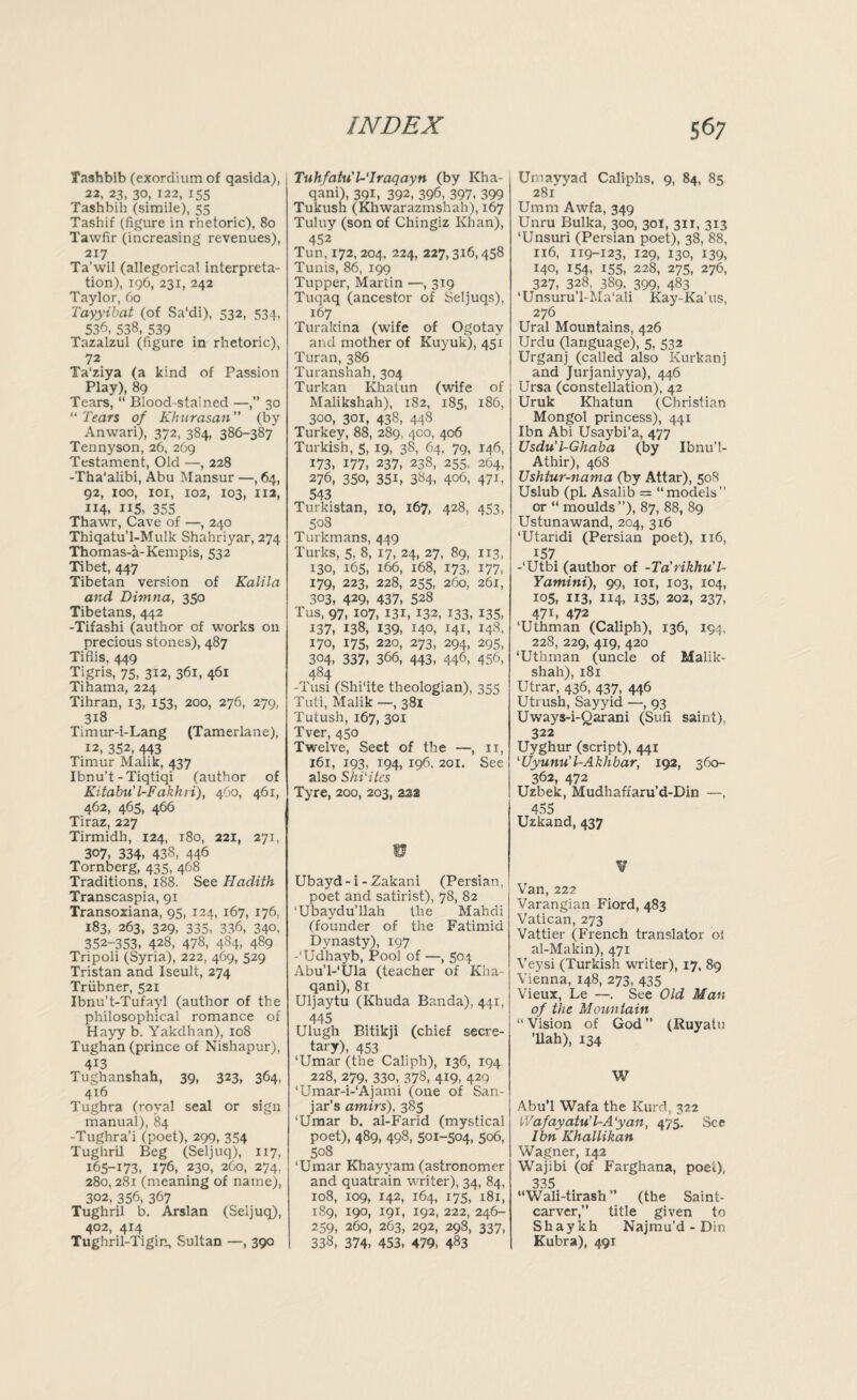 Tashbib (exordium of qasida), 22, 23, 30, 122, 155 Tashbib (simile), 55 Tashif (figure in rhetoric), 80 Tawfir (increasing revenues), 217 Ta’wil (allegorical interpreta¬ tion), 196, 231, 242 Taylor, 60 Tayyibat (of Sa'di), 532, 534, 536, 538, 539 Tazalzul (figure in rhetoric), 72 Ta'ziya (a kind of Passion Play), 89 Tears, “ Blood-stained —,” 30 “ Tears of Khurasan ” (by Anwari), 372, 384, 386-387 Tennyson, 26, 269 Testament, Old —, 228 -Tha'alibi, Abu Mansur —, 64, 92, 100, xoi, 102, 103, 112, 114, ii5, 355 Thawr, Cave of —, 240 Thiqatu’l-Mulk Shahriyar, 274 Thomas-a-Kempis, 532 Tibet, 447 Tibetan version of Kalila and Dimna, 350 Tibetans, 442 -Tifashi (author of works on precious stones), 487 Tiflis, 449 Tigris, 75, 312, 361, 461 Tihama, 224 Tihran, 13, 153, 200, 276, 279, 318 Timur-i-Lang (Tamerlane), 12, 352, 443 Timur Malik, 437 Ibnu’t-Tiqtiqi (author of Kitabu'l-Fakhri), 460, 461, 462, 465, 466 Tiraz, 227 Tirmidh, 124, 180, 221, 271, 307, 334. 438, 446 Tornberg, 435, 468 Traditions, 188. See Hadith Transcaspia, 91 Transoxiana, 95, 124, 167, 176, 183, 263, 329, 335, 336, 340, 352-353, 428, 478, 484, 489 Tripoli (Syria), 222, 469, 529 Tristan and Iseult, 274 Triibner, 521 Ibnu’t-Tufayl (author of the philosophical romance of Hayy b. Yakdhan), 108 Tughan (prince of Nishapur), 4i3 Tughanshah, 39, 323, 364, 416 Tugbra (royal seal or sign manual), 84 -Tughra’i (poet), 299, 354 Tughril Beg (Seljuq), 117, 165-173, 176, 230, 260, 274, 280,281 (meaning of name), 302, 356, 367 Tughril b. Arslan (Seljuq), 402, 414 Tughril-Tigin, Sultan —, 390 Tuhfatu't-Traqayn (by Kha- qani), 391, 392, 396, 397, 399 Tukush (Khwarazmshah), 167 Tuluy (son of Chingiz Khan), 452 Tun, 172, 204, 224, 227,316,458 Tunis, 86, 199 Tupper, Martin —, 319 Tuqaq (ancestor of Seljuqs), 167 Turakina (wife of Ogotay and mother of Kuyuk), 451 Turan, 386 Turanshah,304 Turkan Khatun (wife of Malikshah), 182, 185, 186, 300, 301, 438, 448 Turkey, 88, 289, 400, 406 Turkish, 5, 19, 38, 64, 79, 146, 173, 177, 237, 238, 255, 264, 276, 350, 351, 384, 406, 471, 543 Turkistan, 10, 167, 428, 453, 508 Turkmans, 449 Turks, 5, 8, 17, 24, 27, 89, 113, 130, 165, 166, 168, 173, 177, 179, 223, 228, 255, 260, 261, 303, 429, 437, 528 Tus, 97, 107, 131, 132, 133, 135, 137, 138, 139, 140, 141, 148, 170, 175, 220, 273, 294, 295, 304, 337, 366, 443, 446, 456, 484 -Tusi (Shi'ite theologian), 355 Tuti, Malik —, 381 Tutush, 167, 301 Tver, 450 Twelve, Sect of the —, 11, 161, 193, 194, 196, 201. See also Shi'ites Tyre, 200, 203, 23a w Ubayd-i - Zakani (Persian, poet and satirist), 78, 82 ‘Ubaydu’llah the Mahdi (founder of the Fatimid Dynasty), 197 -‘Udhayb, Pool of —, 504 Abu’l-'Ula (teacher of Kha- qani), 81 Uljaytu (Khuda Banda), 441, 445 Ulugh Bitikji (chief secre¬ tary), 453 ‘Umar (the Caliph), 136, 194 228, 279, 330, 378, 419, 429 ‘Umar-i-‘Ajami (one of San- jar’s amirs), 385 ‘Umar b. al-Farid (mystical poet), 489, 498, 501-504, 506, 508 ‘Umar Khayyam (astronomer and quatrain writer), 34, 84, 108, 109, 142, 164, 175, 181, 189, 190, 191, 192, 222, 246- 259, 260, 263, 292, 298, 337, 338, 374, 453, 479, 4«3 Utnayyad Caliphs, 9, 84, 85 281 Umm Awfa, 349 Unru Bulka, 300, 30I, 311, 313 ‘Unsuri (Persian poet), 38, 88, 116, 119-123, 129, 130, 139, 140, 154, 155, 228, 275, 276, 327, 328, 389, 399, 483 ‘Unsuru'l-Ma‘ali Kay-Ka’us, 276 Ural Mountains, 426 Urdu (language), 5, 532 Urganj (called also Kurkanj and Jurjaniyya), 446 Ursa (constellation), 42 Uruk Khatun (Christian Mongol princess), 441 Ibn Abi Usaybi’a, 477 Vsdu'l-Ghaba (by Ibnu’l- Athir), 468 Ushtur-nama (by Attar), 508 Uslub (pL Asalib = “models” or “ moulds”), 87, 88, 89 Ustunawand, 204, 316 ‘Utaridi (Persian poet), 116, 157 -‘Utbi (author of -Ta'rikhu'l- Yamini), 99, 101, 103, 104, 105, 113, 114, 135, 202, 237, 471, 472 ‘Uthman (Caliph), 136, 194, 228, 229, 419, 420 ‘Uthman (uncle of Malik¬ shah), 181 Utrar, 436, 437, 446 Utrush, Sayyid —, 93 Uways-i-Qarani (Sufi saint), 322 Uyghur (script), 441 ‘Uyunu’l-Akhbar, 192, 360- 362, 472 Uzbek, Mudhaffaru’d-Din —, 455 Uzkand, 437 ¥ Van,222 Varangian Fiord, 483 Vatican, 273 Vattier (French translator of al-Makin), 471 Veysi (Turkish writer), 17, 89 Vienna, 148, 273, 435 Vieux, Le —. See Old Man of the Mountain “ Vision of God ” (Ruyatu ’Uah), 134 W Abu’l Wafa the Kurd, 322 iVafayatu’TA'yan, 475. See Ibn Khallikan Wagner, 142 Wajibi (of Farghana, poet), 335 “Wali-tirash ” (the Saint- carver,” title given to Shaykh Najmu’d - Din Kubra), 491