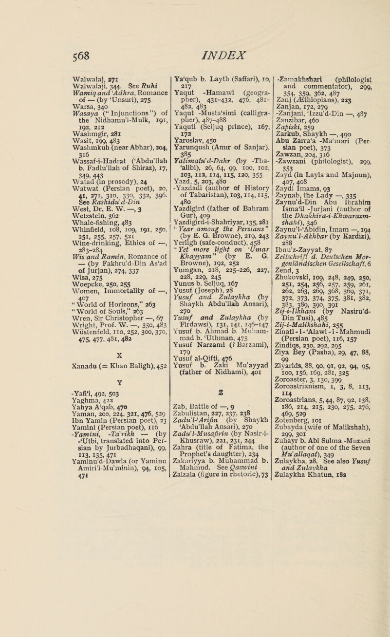 Walwalaj, 271 Walwalaji, 344. See Ruhi Wantiq and ‘Adhra, Romance of — (by ‘Unsuri), 275 Warsa, 340 Wasaya (“Injunctions”) of the Nidhamu’l-Mulk, 191, 192, 212 Washmgir, 281 Wasit, 199, 483 Washmkuh (near Abhar), 204, 316 Wassaf-i-Hadrat (‘Abdu’llah b. Fadlu’llah of Shiraz), 17, 349, 443 Watad (in prosody), 24 Watwat (Persian poet), 20, 41, 27i, 3io, 330, 332, 396- See Rashidu' d-D in West, Dr. E. W. —, 3 Wetzstein. 362 Whale-fishing, 483 Whinfield, 108, 109, 191, 250, 251, 255, 257, 521 Wine-drinking, Ethics of —, 283-284 Wis and Ramin, Romance of — (by Fakhru’d-Din As'ad of Jurjan), 274, 337 Wisa, 275 Woepcke, 250, 255 Women, Immortality of —, 407 “ World of Horizons,” 263 “ World of Souls,” 263 Wren, Sir Christopher —, 67 Wright, Prof. W. —, 350, 483 Wiistenfeld, no, 252, 300, 370, 475, 477, 481, 482 X Xanadu (= Khan Baligh), 452 Y -Yafi'i, 492, 503 Yaghma, 422 Yahya A‘qab, 470 Yaman, 200, 224, 321, 476, 529 Ibn Yamin (Persian poet), 23 Yamini (Persian poet), 116 -Yamini, -Ta’rikh — (by -‘Utbi, translated into Per¬ sian by Jurbadhaqani), 99, 113, 135, 47i Yaminu’d-Dawla (or Yaminu Amiri’l-Mu’minin), 94, 105, 47* Ya'qub b. Layth (Saffari), 10, 217 Yaqut -Hamawi (geogra¬ pher), 431-432, 476, 481- 482, 483 Yaqut -Musta'simi (calligra¬ pher), 487-488 Yaquti (Seljuq prince), 167, 172 Yaroslav, 450 Yarunqush (Amir of Sanjar), 385 Yatimatu'd-Dahr (by -Tha- ‘alibi), 26, 64, 99, 100, 102, 103, 112, 114, 1x5, 120, 355 Yazd, 5, 203, 480 -Yazdadi (author of History of Tabaristan), X03,114,115, 480 Yazdigird (father of Bahram Gur), 409 Yazdigird-i-Shahriyar, 135,281 “ Year among the Persians ” (by E. G. Browne), 219, 243 Yerligh (safe-conduct), 458 “ Yet more light on ‘Umar Khayyam ” (by E. G. Browne), 192, 252 Yumgan, 2x8, 225-226, 227, 228, 229, 245 Yunus b. Seljuq, 167 Yusuf (Joseph), 28 Yusuf and Zulayklia (by Shaykh Abdu’llah Ansari), 270 Yusuf and Zulaykha (by Firdawsi), 131, 141, 146-147 Yusuf b. Ahmad b. Muham¬ mad b. ‘Uthman, 475 Yusuf Narzami (f Barzami), 179 Yusuf al-Qifti, 476 Yusuf b. Zaki Mu’ayyad (father of Nidhami), 401 1 Zab, Battle of —, 9 Zabulistan, 227, 237, 238 Zadu'l-Arifin (by Shaykh ‘Abdu’llah Ansari), 270 Zadu'l-Musafirin (by Nasir-i- Khusraw), 221, 231, 244 Zahra (title of Fatima, the Prophet’s daughter), 234 Zakariyya b. Muhammad b. Mahmud. See Qazwini Zalzala (figure in rhetoric), 73 -Zamakhshari (philologist and commentator), 299, 354> 359, 362, 487 Zanj (.Ethiopians), 223 Zanjan, 172, 279 -Zanjani, ‘Izzu’d-Din —, 487 Zanzibar, 460 Zapiski, 259 Zarkub, Shaykh —, 490 Abu Zarra'a -Ma'mari (Per¬ sian poet), 373 Zawzan, 204, 316 -Zawzani (philologist), 299, 353 Zayd (in Layla and Majnun), 4°7, 4°8 Zaydi Imams, 93 Zaynab, the Lady —, 335 Zaynu’d-Din Abu Ibrahim Isma'il -Jurjani (author of the Dhakhita-i Khwarazm- shahi), 346 Zaynu’l-'Abidin, Imam —, 194 Zaynu'l-Akhbar (by Kardisi), 288 Ibnu’z-Zayyat, 87 Zeitschrift d. Deutschen Mor- genlandischen Gesellschaft, 6 Zend, 3 Zhukovski, 109, 248, 249, 250, 251, 254, 256, 257, 259, 261, 262, 263, 269, 368, 369, 371, 372, 373, 374, 375, 381, 382, 383, 389, 39°, 39i Zij-i-Ilkhani (by Nasiru’d- Din Tusi), 485 Zij-i-Malikshahi, 255 Zinati - i- ‘Alawi - i - Mahmudi (Persian poet), 116, 157 Zindiqs, 230, 292, 295 Ziya Bey (Pasha), 29, 47, 88, 99 Ziyarids, 88, 90, 91, 92, 94, 95, xoo, 156, 169, 281, 325 Zoroaster, 3, 130, 399 Zoroastrianism, 1, 3, 8, 113, 114 Zoroastnans, 5,44, 87, 92, 138, 186, 214, 215, 230, 275, 276, 469, 529 Zotenberg, 101 Zubayda (wife of Malikshah), 299, 301 Zuhayr b. Abi Sulma -Muzani (author of one of the Seven Mu' allaqat), 349 Zulaykha, 28. See also Yusup and Zulaykha Zulaykha Khatun, 183