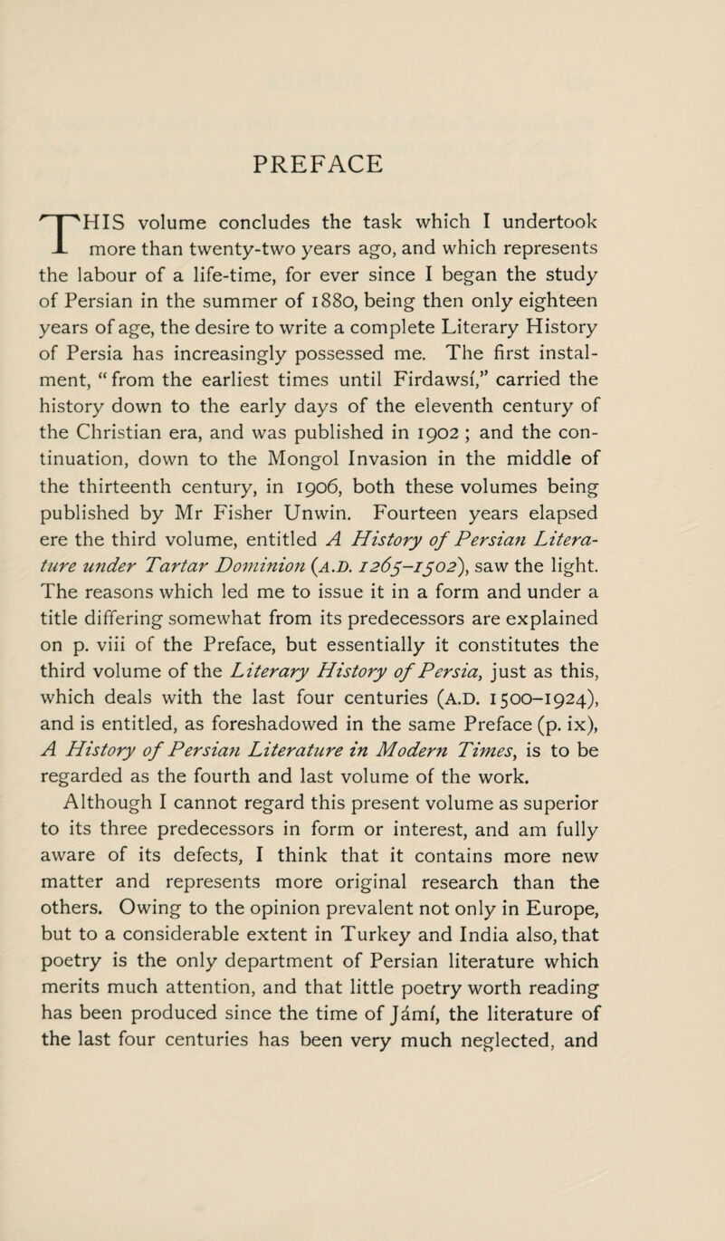 PREFACE HIS volume concludes the task which I undertook X more than twenty-two years ago, and which represents the labour of a life-time, for ever since I began the study of Persian in the summer of 1880, being then only eighteen years of age, the desire to write a complete Literary History of Persia has increasingly possessed me. The first instal¬ ment, “from the earliest times until Firdawsi/’ carried the history down to the early days of the eleventh century of the Christian era, and was published in 1902 ; and the con¬ tinuation, down to the Mongol Invasion in the middle of the thirteenth century, in 1906, both these volumes being published by Mr Fisher Unwin. Fourteen years elapsed ere the third volume, entitled A History of Persian Litera¬ ture under Tartar Dominion (a.d. 1265-1502), saw the light. The reasons which led me to issue it in a form and under a title differing somewhat from its predecessors are explained on p. viii of the Preface, but essentially it constitutes the third volume of the Literary History of Persia, just as this, which deals with the last four centuries (A.D. 1500-1924), and is entitled, as foreshadowed in the same Preface (p. ix), A History of Persian Literature in Modern Times, is to be regarded as the fourth and last volume of the work. Although I cannot regard this present volume as superior to its three predecessors in form or interest, and am fully aware of its defects, I think that it contains more new matter and represents more original research than the others. Owing to the opinion prevalent not only in Europe, but to a considerable extent in Turkey and India also, that poetry is the only department of Persian literature which merits much attention, and that little poetry worth reading has been produced since the time of Jdmf, the literature of the last four centuries has been very much neglected, and