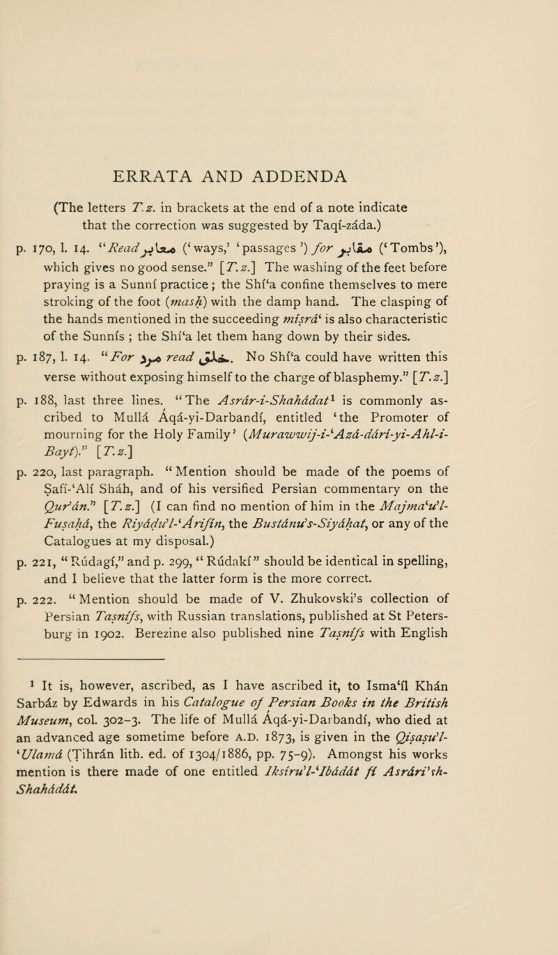 (The letters T.z. in brackets at the end of a note indicate that the correction was suggested by Taqf-zada.) p. 170, 1. 14. ilReadjj\s*c (‘ways/ ‘passages’) for j.A aa (‘Tombs’), which gives no good sense.” \_T.zi\ The washing of the feet before praying is a Sunni practice; the Shf‘a confine themselves to mere stroking of the foot {mash) with the damp hand. The clasping of the hands mentioned in the succeeding mtsrai is also characteristic of the Sunnfs ; the Shf‘a let them hang down by their sides. p. 187, 1. 14. “ For read JJU-. No Shf‘a could have written this verse without exposing himself to the charge of blasphemy.” \T.zl\ p. 188, last three lines. “The Asrdr-i-Shahddat1 is commonly as¬ cribed to Mulld Aqd-yi-Darbandf, entitled ‘the Promoter of mourning for the Holy Family’ {Murawwij-FAzd-ddri-yi-Ahl-i- BaytY [T.z.] p. 220, last paragraph. “ Mention should be made of the poems of Saff-‘Alf Shdh, and of his versified Persian commentary on the Qudand \T.zd\ (I can find no mention of him in the Majmaiu‘l- Fusahd, the Riyddud-‘ Arifin, the Bustands-Siydhat, or any of the Catalogues at my disposal.) p. 221, “Rudagf,”and p. 299, “Rudakf” should be identical in spelling, and I believe that the latter form is the more correct. p. 222. “Mention should be made of V. Zhukovski’s collection of Persian Tasnifs, with Russian translations, published at St Peters¬ burg in 1902. Berezine also published nine Tasnifs with English 1 It is, however, ascribed, as I have ascribed it, to Isma‘fl Khdn Sarbdz by Edwards in his Catalogue of Persian Books in the British Museum, col. 302-3. The life of Mulld Aqd-yi-Darbandf, who died at an advanced age sometime before A.D. 1873, is given in the QisasWl- ‘Ulamd (Tihrdn lith. ed. of 1304/1886, pp. 75-9). Amongst his works mention is there made of one entitled Iksirud-^Ibdddt fi Asrdri’rh- Shahdddt.