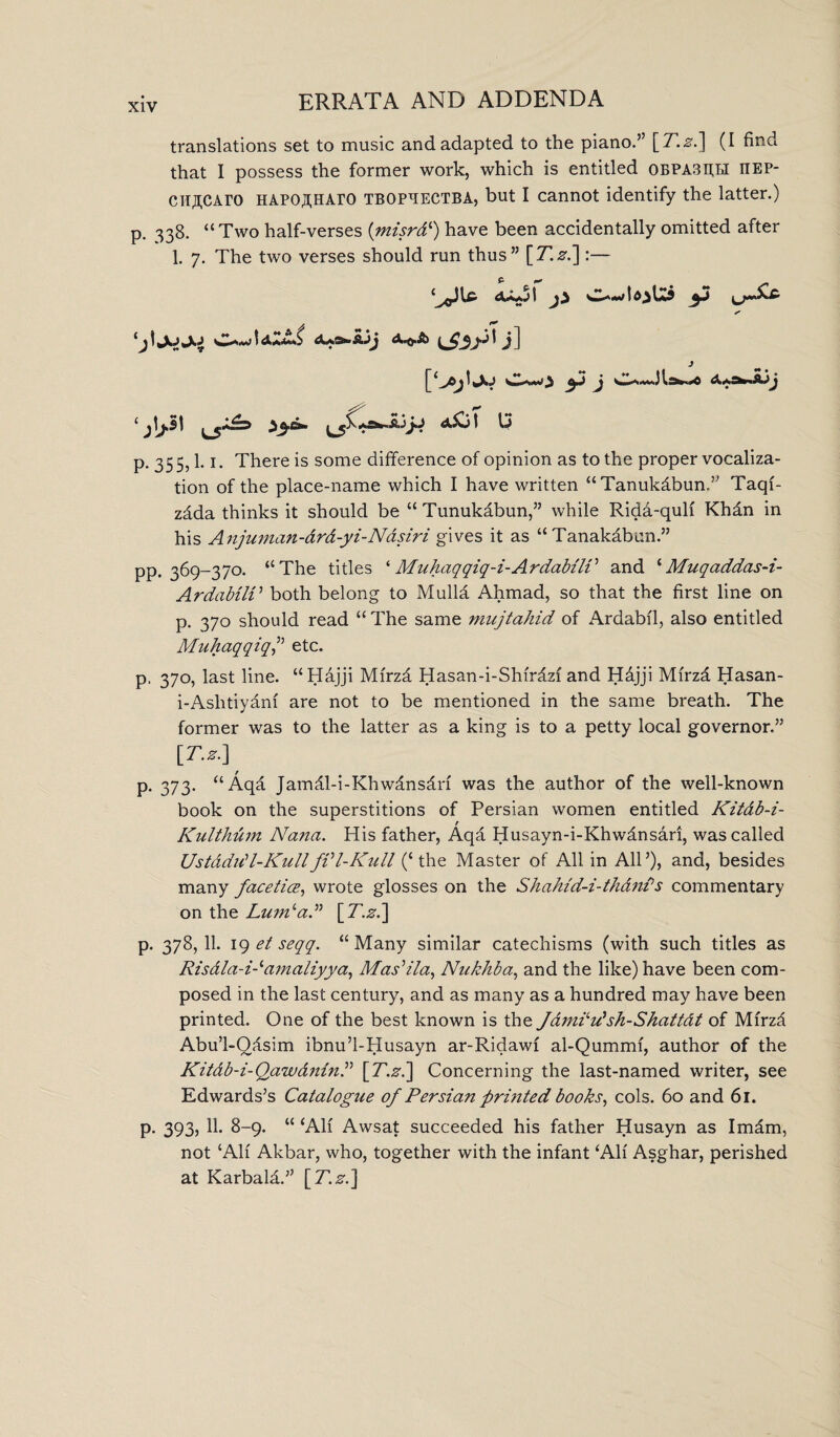 translations set to music and adapted to the piano.” [T.z.~\ (I find that I possess the former work, which is entitled 0EPA3h;li iiep- cit^CAro HAPOjfHAro tbopbectba, but I cannot identify the latter.) p, 338. “Two half-verses (misrd‘) have been accidentally omitted after 1. 7. The two verses should run thus” [T.z.]:— S’ cjl C-w 1 iff'$ >3I j] J ‘ fas 1 ^5^ *5**- ^ p. 355,1.1. There is some difference of opinion as to the proper vocaliza¬ tion of the place-name which I have written “Tanukdbun.” Taqf- zdda thinks it should be “ Tunukdbun,” while Rida-quli Khan in his Anjuman-drd-yi-Nasiri gives it as “ Tanakabun.” pp. 369-370. “The titles ‘ Muhaqqiq-i-Ardabili5 and ‘Muqaddas-i- ArdabilV both belong to MuM Ahmad, so that the first line on p. 370 should read “ The same mujtahid of Ardabil, also entitled Muhaqqiq,” etc. p. 370, last line. “Hajji Mfrzd Hasan-i-Shfrdzf and Hdjji Mirza Hasan- i-Aslitiyam are not to be mentioned in the same breath. The former was to the latter as a king is to a petty local governor.” [T.z.] p. 373. “Aqa Jamdl-i-Khwdnsdn was the author of the well-known book on the superstitions of Persian women entitled Kitdb-i- Kulthum Nana. His father, Aqa Husayn-i-Khwdnsari, was called Ustddrfl-KullfVl-Kull (‘the Master of All in All5), and, besides many faceticB, wrote glosses on the Shahld-i-thdnPs commentary on the LumdaA p. 378,11. 19 et seqq. “Many similar catechisms (with such titles as Risdla-Namaliyya, Mas’ila, Niikhba, and the like) have been com¬ posed in the last century, and as many as a hundred may have been printed. One of the best known is the Jdmkd'sh-Shattdt of Mfrzfi Abu’l-Qdsim ibnu’l-Husayn ar-Ridawf al-Qummi, author of the Kitdb-i-Qawdnin.” [T.z.] Concerning the last-named writer, see Edwards’s Catalogue of Persian printed books, cols. 60 and 61. p. 393, 11. 8-9. “ ‘All Awsat succeeded his father Husayn as Imdm, not ‘All Akbar, who, together with the infant ‘All Asghar, perished at Karbald.” [T.z.]