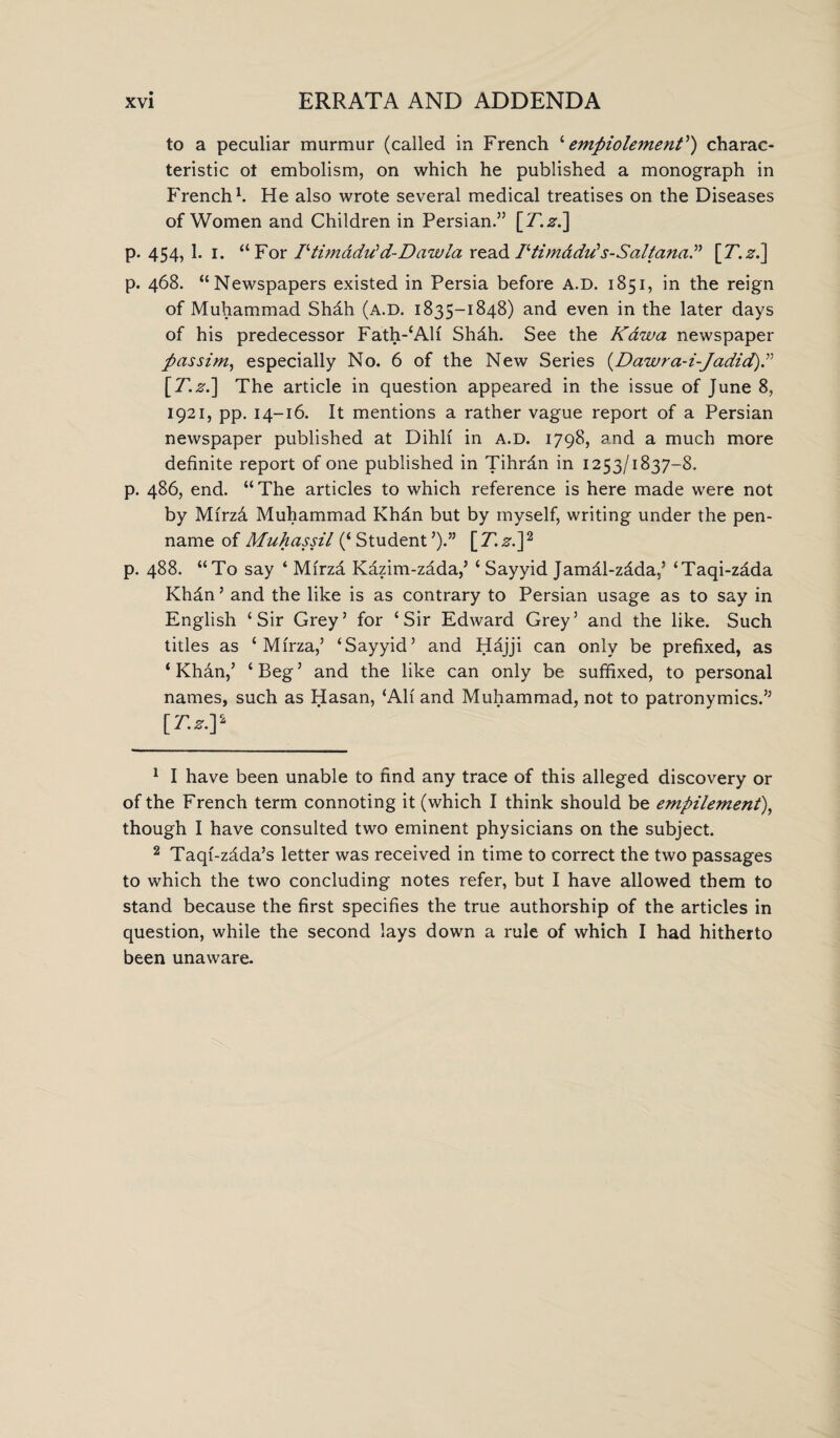 to a peculiar murmur (called in French ‘ empiolemenP) charac¬ teristic ot embolism, on which he published a monograph in French1. He also wrote several medical treatises on the Diseases of Women and Children in Persian.” [T.z.] p. 454, 1. i. “For Pti?nadrfd-Dawla read Ptim&did s-Saltana.” I[T.z.] p. 468. “Newspapers existed in Persia before A.D. 1851, in the reign of Muhammad Shah (A.D. 1835-1848) and even in the later days of his predecessor Fath-‘Alf Shdh. See the Kawa newspaper passim, especially No. 6 of the New Series (Dawra-i-Jadid [7..s’.] The article in question appeared in the issue of June 8, 1921, pp. 14-16. It mentions a rather vague report of a Persian newspaper published at Dihlf in A.D. 1798, and a much more definite report of one published in Tihrdn in 1253/1837-8. p. 486, end. “The articles to which reference is here made were not by Mfrzd Muhammad Khdn but by myself, writing under the pen- name of Muhassil (‘Student7).” [T.z.]2 * * p. 488. “To say ‘ Mirza Kazim-zdda,’ ‘ Sayyid Jamal-zdda,’ ‘Taqi-zdda Khdn5 * and the like is as contrary to Persian usage as to say in English ‘Sir Grey’ for ‘Sir Edward Grey’ and the like. Such titles as ‘ Mfrza,’ ‘Sayyid’ and Hdjji can only be prefixed, as ‘ Khan,’ ‘ Beg ’ and the like can only be suffixed, to personal names, such as Hasan, ‘All and Muhammad, not to patronymics.” [T-z-Y 1 I have been unable to find any trace of this alleged discovery or of the French term connoting it (which I think should be empilement), though I have consulted two eminent physicians on the subject. 2 Taqf-zdda’s letter was received in time to correct the two passages to which the two concluding notes refer, but I have allowed them to stand because the first specifies the true authorship of the articles in question, while the second lays down a rule of which I had hitherto been unaware.