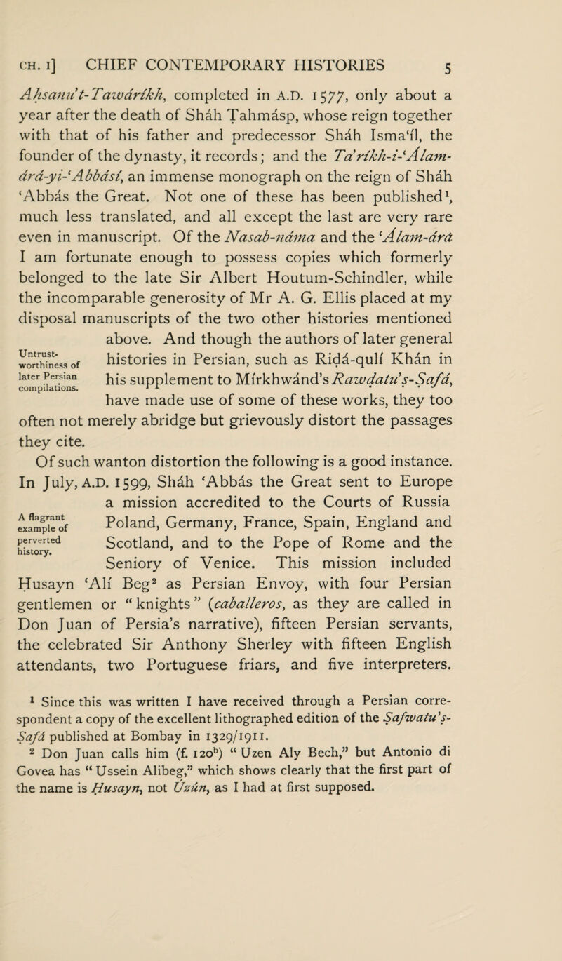 ch. i] CHIEF CONTEMPORARY HISTORIES Ahsami t-Fawdrikh, completed in A.D. 1577, only about a year after the death of Shah Tahmasp, whose reign together with that of his father and predecessor Shdh Isma‘i'1, the founder of the dynasty, it records; and the Tarikh-i-Alam- drd-yi-'Abbasi, an immense monograph on the reign of Shdh ‘Abbds the Great. Not one of these has been published1, much less translated, and all except the last are very rare even in manuscript. Of the Nasab-nama and the ‘Alam-ara I am fortunate enough to possess copies which formerly belonged to the late Sir Albert Houtum-Schindler, while the incomparable generosity of Mr A. G. Ellis placed at my disposal manuscripts of the two other histories mentioned above. And though the authors of later general histories in Persian, such as Ridd-quh' Khan in his supplement to Mi'rkhwand’s Rawdatu s-Safa, have made use of some of these works, they too often not merely abridge but grievously distort the passages they cite. Of such wanton distortion the following is a good instance. In July, A.D. 1599, Shdh ‘Abbds the Great sent to Europe a mission accredited to the Courts of Russia Poland, Germany, France, Spain, England and Scotland, and to the Pope of Rome and the Seniory of Venice. This mission included Husayn ‘Ah' Beg2 as Persian Envoy, with four Persian gentlemen or “ knights ” (Caballeros, as they are called in Don Juan of Persia’s narrative), fifteen Persian servants, the celebrated Sir Anthony Sherley with fifteen English attendants, two Portuguese friars, and five interpreters. Untrust¬ worthiness of later Persian compilations. A flagrant example of perverted history. 1 Since this was written I have received through a Persian corre¬ spondent a copy of the excellent lithographed edition of the Safwatu's- Safd published at Bombay in 1329/1911. 2 Don Juan calls him (f. i2ob) “Uzen Aly Bech,” but Antonio di Govea has “ Ussein Alibeg,” which shows clearly that the first part of the name is Husayn, not Uzun, as I had at first supposed.