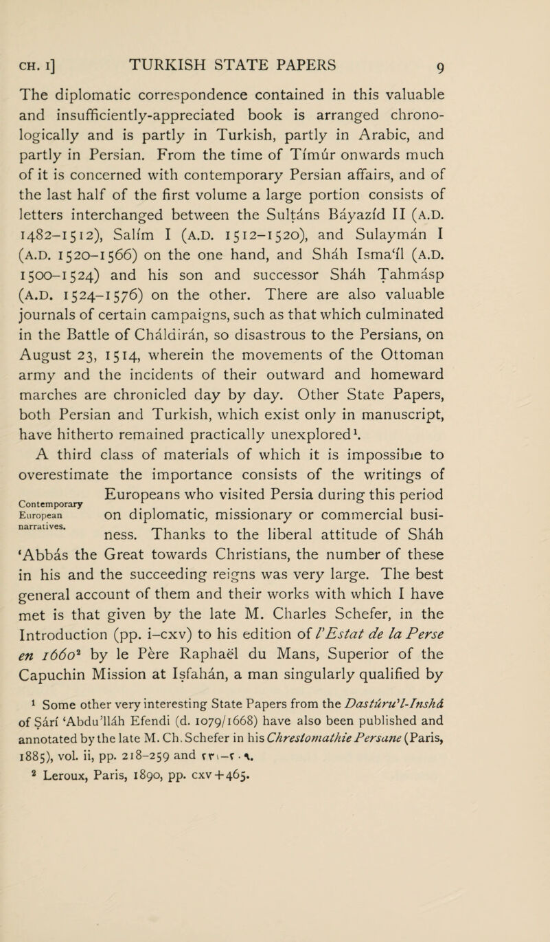 The diplomatic correspondence contained in this valuable and insufficiently-appreciated book is arranged chrono¬ logically and is partly in Turkish, partly in Arabic, and partly in Persian. From the time of Timur onwards much of it is concerned with contemporary Persian affairs, and of the last half of the first volume a large portion consists of letters interchanged between the Sultans Bayazid II (a.D. 1482-1512), Salim I (A.D. 1512-1520), and Sulayman I (a.D. 1520-1566) on the one hand, and Shah Isma‘i'1 (A.D. 1500-1524) and his son and successor Shah Tahmasp (A.D. 1524-1576) on the other. There are also valuable journals of certain campaigns, such as that which culminated in the Battle of Chaldiran, so disastrous to the Persians, on August 23, 1514, wherein the movements of the Ottoman army and the incidents of their outward and homeward marches are chronicled day by day. Other State Papers, both Persian and Turkish, which exist only in manuscript, have hitherto remained practically unexplored1. A third class of materials of which it is impossible to overestimate the importance consists of the writings of Europeans who visited Persia during this period Contemporary 01 European on diplomatic, missionary or commercial busi- ness. Thanks to the liberal attitude of Shdh ‘Abbas the Great towards Christians, the number of these in his and the succeeding reigns was very large. The best general account of them and their works with which I have met is that given by the late M. Charles Schefer, in the Introduction (pp. i-cxv) to his edition of VEstat de la Perse en 16602 by le Pere Raphael du Mans, Superior of the Capuchin Mission at Isfahan, a man singularly qualified by 1 Some other very interesting State Papers from the Das turn' l-Inshd of Sdri ‘Abdu’lldh Efendi (d. 1079/1668) have also been published and annotated by the late M.Ch. Schefer in his Chrestomathie Persane (Paris, 1885), vol. ii, pp. 218-259 and cn-r ■ v 2 Leroux, Paris, 1890, pp. cxv + 465.