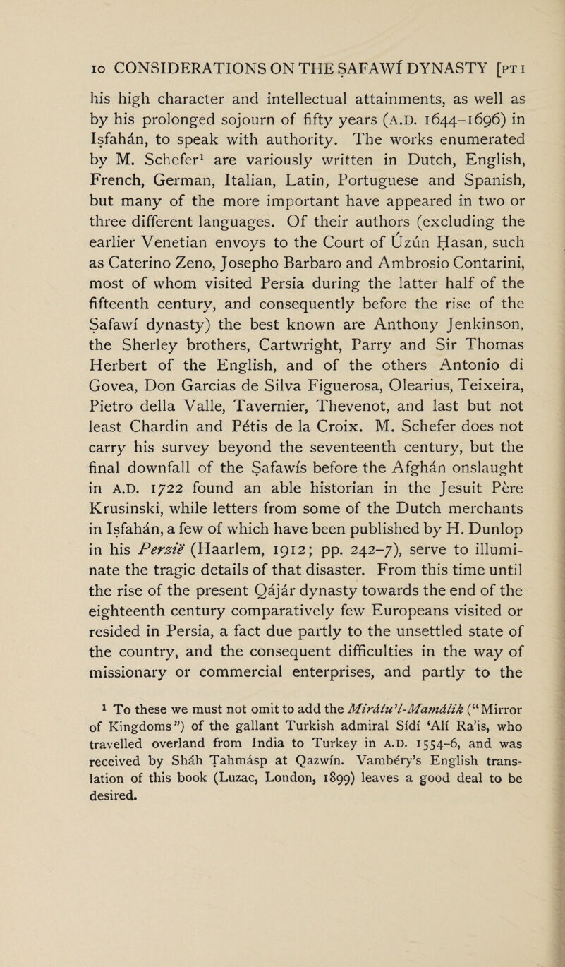 his high character and intellectual attainments, as well as by his prolonged sojourn of fifty years (A.D. 1644-1696) in Isfahan, to speak with authority. The works enumerated by M. Schefer1 are variously written in Dutch, English, French, German, Italian, Latin, Portuguese and Spanish, but many of the more important have appeared in two or three different languages. Of their authors (excluding the earlier Venetian envoys to the Court of Uzun Hasan, such as Caterino Zeno, Josepho Barbaro and Ambrosio Contarini, most of whom visited Persia during the latter half of the fifteenth century, and consequently before the rise of the Safawi dynasty) the best known are Anthony Jenkinson, the Sherley brothers, Cartwright, Parry and Sir Thomas Herbert of the English, and of the others Antonio di Govea, Don Garcias de Silva Figuerosa, Olearius, Teixeira, Pietro della Valle, Tavernier, Thevenot, and last but not least Chardin and P^tis de la Croix. M. Schefer does not carry his survey beyond the seventeenth century, but the final downfall of the Safawis before the Afghan onslaught in A.D. 1722 found an able historian in the Jesuit Pere Krusinski, while letters from some of the Dutch merchants in Isfahan, a few of which have been published by H. Dunlop in his Perzie (Haarlem, 1912; pp. 242-7), serve to illumi¬ nate the tragic details of that disaster. From this time until the rise of the present Qajar dynasty towards the end of the eighteenth century comparatively few Europeans visited or resided in Persia, a fact due partly to the unsettled state of the country, and the consequent difficulties in the way of missionary or commercial enterprises, and partly to the 1 To these we must not omit to add the Mir&tu'l-Mam&lik (“Mirror of Kingdoms”) of the gallant Turkish admiral Si'df ‘AH Ra’is, who travelled overland from India to Turkey in A.D. 1554-6, and was received by Shdh Tahmasp at Qazwfn. Vambery’s English trans¬ lation of this book (Luzac, London, 1899) leaves a good deal to be desired.