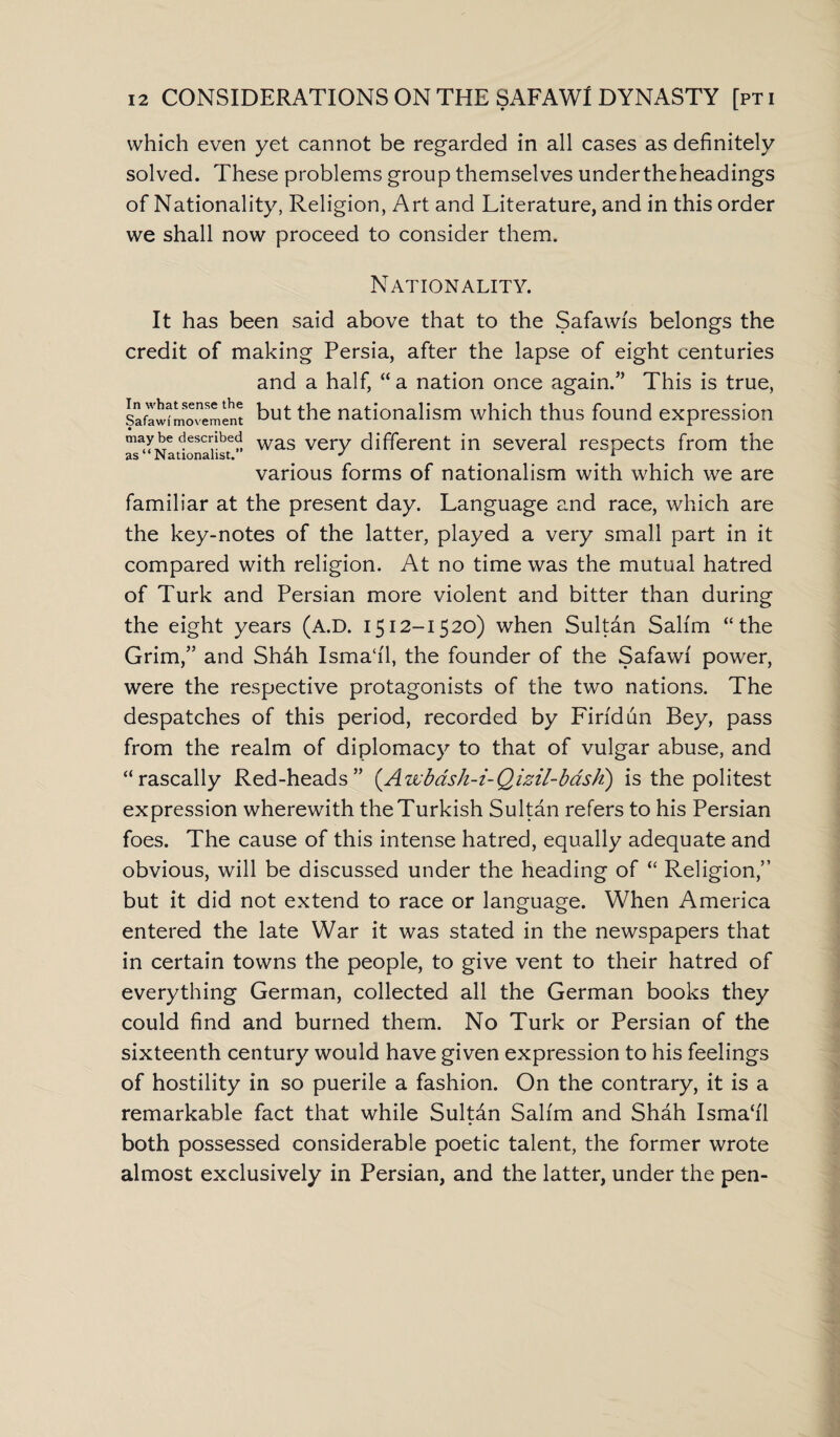 which even yet cannot be regarded in all cases as definitely solved. These problems group themselves undertheheadings of Nationality, Religion, Art and Literature, and in this order we shall now proceed to consider them. Nationality. It has been said above that to the Safawis belongs the credit of making Persia, after the lapse of eight centuries and a half, “ a nation once again.” This is true, Safawfmovement but the nationalism which thus found expression as&‘^Nationalist” was very different in several respects from the various forms of nationalism with which we are familiar at the present day. Language and race, which are the key-notes of the latter, played a very small part in it compared with religion. At no time was the mutual hatred of Turk and Persian more violent and bitter than during the eight years (A.D. 1512-1520) when Sultan Salim “the Grim,” and Shdh Isma‘i'1, the founder of the Safawi power, were the respective protagonists of the two nations. The despatches of this period, recorded by Firidun Bey, pass from the realm of diplomacy to that of vulgar abuse, and “rascally Red-heads” (.Awbash-i-Qizil-bash) is the politest expression wherewith the Turkish Sultan refers to his Persian foes. The cause of this intense hatred, equally adequate and obvious, will be discussed under the heading of “ Religion,” but it did not extend to race or language. When America entered the late War it was stated in the newspapers that in certain towns the people, to give vent to their hatred of everything German, collected all the German books they could find and burned them. No Turk or Persian of the sixteenth century would have given expression to his feelings of hostility in so puerile a fashion. On the contrary, it is a remarkable fact that while Sultan Salim and Shah Isma‘i'1 both possessed considerable poetic talent, the former wrote almost exclusively in Persian, and the latter, under the pen-