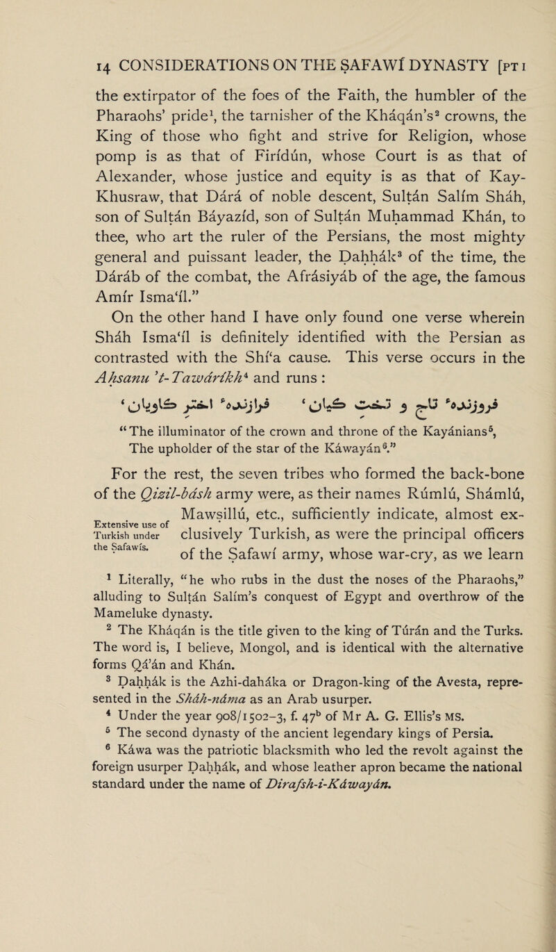 the extirpator of the foes of the Faith, the humbler of the Pharaohs’ pride1, the tarnisher of the Khaqdn’s2 crowns, the King of those who fight and strive for Religion, whose pomp is as that of Firfdun, whose Court is as that of Alexander, whose justice and equity is as that of Kay- Khusraw, that Dara of noble descent, Sultan Salim Shah, son of Sultan Bayazid, son of Sultan Muhammad Khan, to thee, who art the ruler of the Persians, the most mighty general and puissant leader, the Dahhdk3 of the time, the Darab of the combat, the Afrdsiyab of the age, the famous Amir Isma‘i'l.” On the other hand I have only found one verse wherein Shdh Isma‘i'1 is definitely identified with the Persian as contrasted with the Shf‘a cause. This verse occurs in the Ahsana ’t-Tawarikhx and runs : A’®8*' ‘Ok^ 3 ***Dj3ji “The illuminator of the crown and throne of the Kaydnians5, The upholder of the star of the Kdwaydn6.” For the rest, the seven tribes who formed the back-bone of the Qizil-bash army were, as their names Rumlu, Shamlu, e Mawsillu, etc., sufficiently indicate, almost ex- Turkish under clusively Turkish, as were the principal officers th.6 Safawis. r . i c / i i of the Safawi army, whose war-cry, as we learn 1 Literally, “he who rubs in the dust the noses of the Pharaohs,” alluding to Sultdn Salim’s conquest of Egypt and overthrow of the Mameluke dynasty. 2 The Khaqdn is the title given to the king of Turdn and the Turks. The word is, I believe, Mongol, and is identical with the alternative forms Qd’&n and Khdn. 3 Dahhdk is the Azhi-dahdka or Dragon-king of the Avesta, repre¬ sented in the Sh&h-n&ma as an Arab usurper. 4 Under the year 908/1502-3, f. 47b of Mr A. G. Ellis’s MS. 5 The second dynasty of the ancient legendary kings of Persia. 6 Kdwa was the patriotic blacksmith who led the revolt against the foreign usurper Dahh&k, and whose leather apron became the national standard under the name of Dirafsh-i-K&waydn.