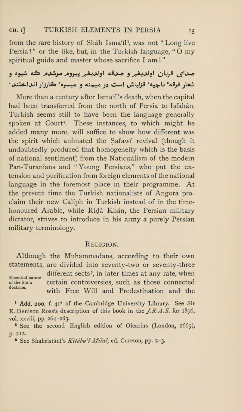 from the rare history of Shah Isma‘i'11, was not “ Long live Persia!” or the like, but, in the Turkish language, “O my spiritual guide and master whose sacrifice I am ! ” jLwZx^ljul jIjj 1^3 j} CamiI Pd.AS^.U P<X3^3 jlS.'X> More than a century after IsmahTs death, when the capital had been transferred from the north of Persia to Isfahan, Turkish seems still to have been the language generally spoken at Court2. These instances, to which might be added many more, will suffice to show how different was the spirit which animated the Safawi revival (though it undoubtedly produced that homogeneity which is the basis of national sentiment) from the Nationalism of the modern Pan-Turanians and “Young Persians,” who put the ex¬ tension and purification from foreign elements of the national language in the foremost place in their programme. At the present time the Turkish nationalists of Angora pro¬ claim their new Caliph in Turkish instead of in the time- honoured Arabic, while Rida Khfin, the Persian military dictator, strives to introduce in his army a purely Persian military terminology. Religion. Although the Muhammadans, according to their own statements, are divided into seventy-two or seventy-three different sects3, in later times at any rate, when Essential nature J of the shi'a certain controversies, such as those connected doetrine. with Free Will and Predestination and the 1 Add. 200, f. 4ia of the Cambridge University Library. See Sir E. Denison Ross’s description of this book in the J.R.A.S. for 1896, vol. xxviii, pp. 264-283. 2 See the second English edition of Olearius (London, 1669), p. 212. 8 See Shahristanfs KitdbuH-Milal, ed. Cureton, pp. 2-3.
