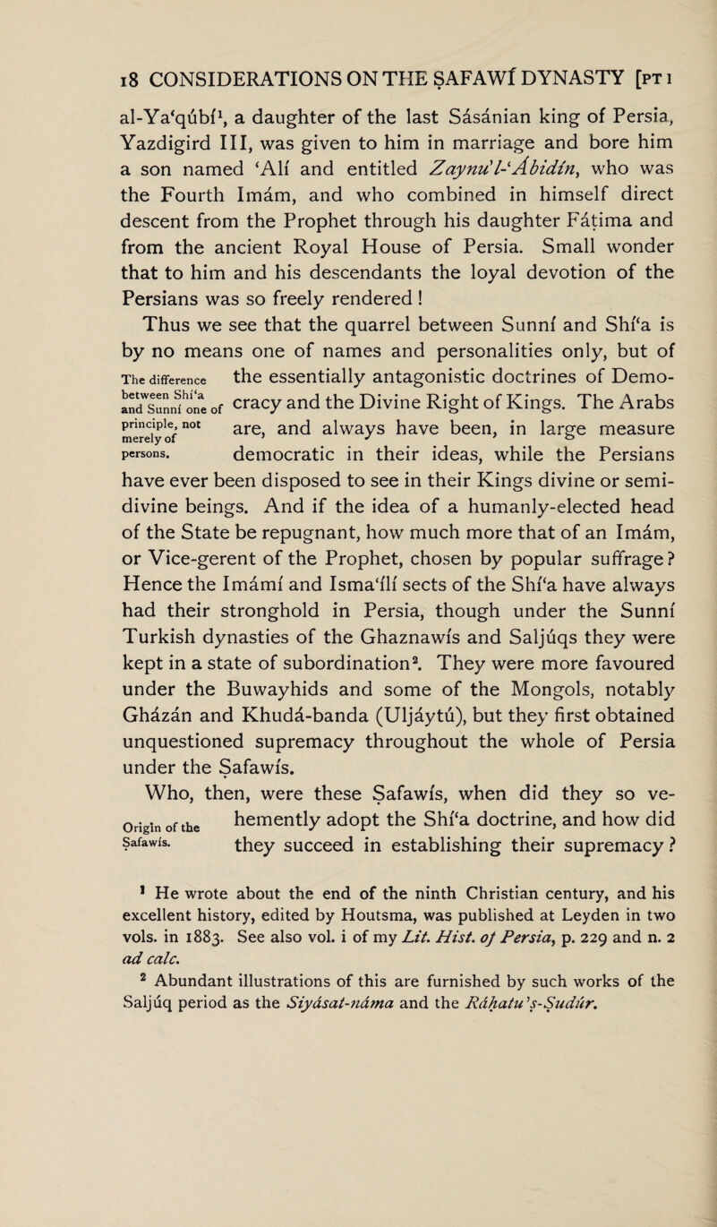 al-Ya'qubf1, a daughter of the last Sdsanian king of Persia, Yazdigird III, was given to him in marriage and bore him a son named ‘Ah' and entitled Zaynu'l- Abidin, who was the Fourth Imam, and who combined in himself direct descent from the Prophet through his daughter Fatima and from the ancient Royal House of Persia. Small wonder that to him and his descendants the loyal devotion of the Persians was so freely rendered ! Thus we see that the quarrel between Sunni and Shi‘a is by no means one of names and personalities only, but of The difference the essentially antagonistic doctrines of Demo- cracy and the Divine Right of Kings. The Arabs principle not are anci aiwayS have been, in large measure persons. democratic in their ideas, while the Persians have ever been disposed to see in their Kings divine or semi¬ divine beings. And if the idea of a humanly-elected head of the State be repugnant, how much more that of an Imdm, or Vice-gerent of the Prophet, chosen by popular suffrage? Hence the Imdmf and Isma‘fli sects of the Shf‘a have always had their stronghold in Persia, though under the Sunni Turkish dynasties of the Ghaznawis and Saljuqs they were kept in a state of subordination2. They were more favoured under the Buwayhids and some of the Mongols, notably Ghdzan and Khudd-banda (Uljaytu), but they first obtained unquestioned supremacy throughout the whole of Persia under the Safawfs. Who, then, were these Safawfs, when did they so ve- Originofthe hemently adopt the Shf‘a doctrine, and how did Safawfs. they succeed in establishing their supremacy ? 1 He wrote about the end of the ninth Christian century, and his excellent history, edited by Houtsma, was published at Leyden in two vols. in 1883. See also vol. i of my Lit. Hist, oj Persia, p. 229 and n. 2 ad calc. 2 Abundant illustrations of this are furnished by such works of the Saljuq period as the Siy&sat-n&ma and the Rdhatu's-Sudur.