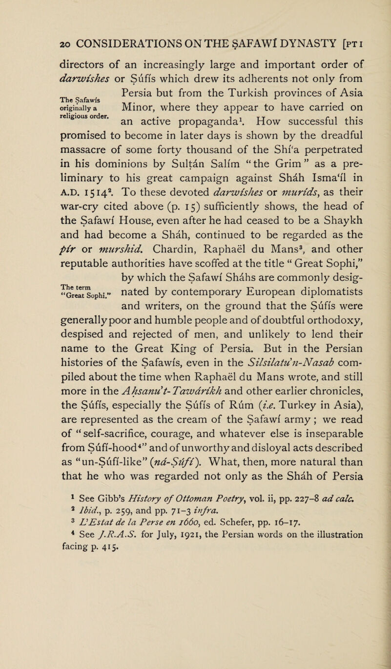 directors of an increasingly large and important order of darwishes or Sufi's which drew its adherents not only from Persia but from the Turkish provinces of Asia The Safawfs . originally a Minor, where they appear to have carried on religious order. .. , T t r i ,1 • an active propaganda1. How successful this promised to become in later days is shown by the dreadful massacre of some forty thousand of the Shfa perpetrated in his dominions by Sultdn Salim “the Grim” as a pre¬ liminary to his great campaign against Shdh Isma‘i'1 in A.D. 15142. To these devoted darwishes or murids, as their war-cry cited above (p. 15) sufficiently shows, the head of the Safawi House, even after he had ceased to be a Shaykh and had become a Shah, continued to be regarded as the pir or murshid. Chardin, Raphael du Mans3, and other reputable authorities have scoffed at the title “ Great Sophi,” by which the Safawi Shdhs are commonly desig¬ nated by contemporary European diplomatists and writers, on the ground that the Sufis were generally poor and humble people and of doubtful orthodoxy, despised and rejected of men, and unlikely to lend their name to the Great King of Persia. But in the Persian histories of the Safawis, even in the Silsilatu n-Nasab com¬ piled about the time when Raphael du Mans wrote, and still more in the Ahsanu t-Tawarikh and other earlier chronicles, the Sufis, especially the Sufis of Rum (i.e. Turkey in Asia), are represented as the cream of the Safawi army; we read of “self-sacrifice, courage, and whatever else is inseparable from Sufi-hood4” and of unworthy and disloyal acts described as “un-Sufi-like” (na-Siifi). What, then, more natural than that he who was regarded not only as the Shah of Persia The term “Great Sophi. 1 See Gibb’s History of Ottoman Poetry, vol. ii, pp. 227-8 ad calc. 2 Ibid., p. 259, and pp. 71-3 infra. 3 EEstat de la Perse en 1660, ed. Schefer, pp. 16-17. 4 See J.R.A.S. for July, 1921, the Persian words on the illustration facing p. 415.