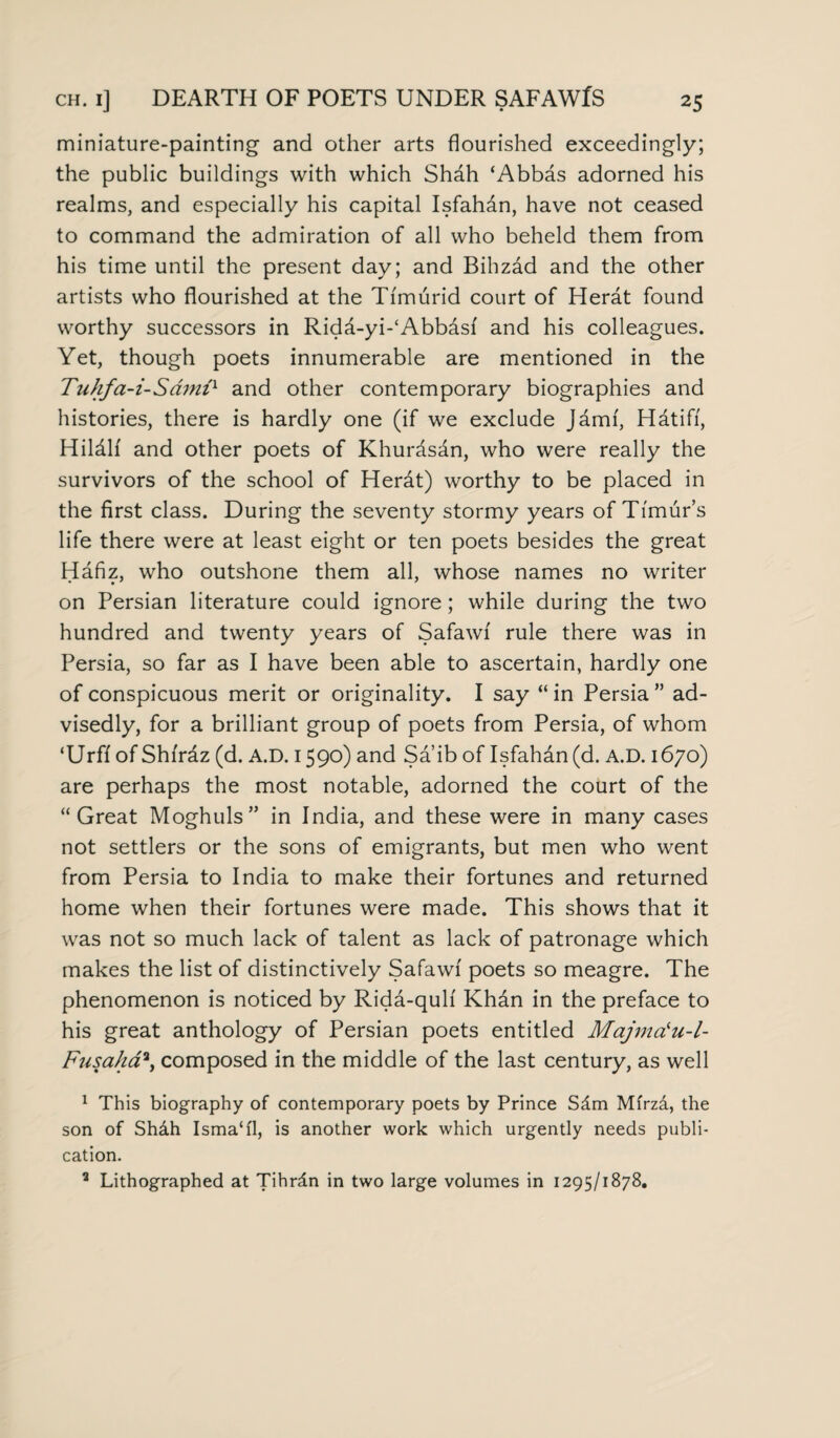 miniature-painting and other arts flourished exceedingly; the public buildings with which Shah ‘Abbas adorned his realms, and especially his capital Isfahan, have not ceased to command the admiration of all who beheld them from his time until the present day; and Bihzad and the other artists who flourished at the Ti'murid court of Herat found worthy successors in Ridd-yi-‘Abbdsi and his colleagues. Yet, though poets innumerable are mentioned in the Tuhfa-i-Samix and other contemporary biographies and histories, there is hardly one (if we exclude Jamf, Hatifi, Hildlf and other poets of Khurdsdn, who were really the survivors of the school of Herdt) worthy to be placed in the first class. During the seventy stormy years of Timur’s life there were at least eight or ten poets besides the great Hafiz, who outshone them all, whose names no writer on Persian literature could ignore; while during the two hundred and twenty years of Safawi rule there was in Persia, so far as I have been able to ascertain, hardly one of conspicuous merit or originality. I say “ in Persia ” ad¬ visedly, for a brilliant group of poets from Persia, of whom ‘Urff of Shirdz (d. A.D. 1590) and Sa ib of Isfahan (d. A.D. 1670) are perhaps the most notable, adorned the court of the “Great Moghuls” in India, and these were in many cases not settlers or the sons of emigrants, but men who went from Persia to India to make their fortunes and returned home when their fortunes were made. This shows that it was not so much lack of talent as lack of patronage which makes the list of distinctively Safawi poets so meagre. The phenomenon is noticed by Rida-quh Khdn in the preface to his great anthology of Persian poets entitled Majmci‘u-l- Fusaha3, composed in the middle of the last century, as well 1 This biography of contemporary poets by Prince Sdm Mfrzd, the son of Sh&h Isma‘i'1, is another work which urgently needs publi¬ cation. 3 Lithographed at Tihrdn in two large volumes in 1295/1878.