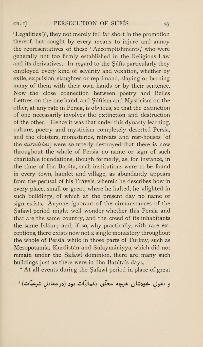 ‘Legalities’)1, they not merely fell far short in the promotion thereof, but sought by every means to injure and annoy the representatives of these ‘ Accomplishments,’ who were generally not too firmly established in the Religious Law and its derivatives. In regard to the Sufis particularly they employed every kind of severity and vexation, whether by exile, expulsion, slaughter or reprimand, slaying or burning many of them with their own hands or by their sentence. Now the close connection between poetry and Belles Lettres on the one hand, and Suffism and Mysticism on the other, at any rate in Persia, is obvious, so that the extinction of one necessarily involves the extinction and destruction of the other. Hence it was that under this dynasty learning, culture, poetry and mysticism completely deserted Persia, and the cloisters, monasteries, retreats and rest-houses [of the darwzskes] were so utterly destroyed that there is now throughout the whole of Persia no name or sign of such charitable foundations, though formerly, as, for instance, in the time of Ibn Batuta, such institutions were to be found in every town, hamlet and village, as abundantly appears from the perusal of his Travels, wherein he describes how in every place, small or great, where he halted, he alighted in such buildings, of which at the present day no name or sign exists. Anyone ignorant of the circumstances of the Safawf period might well wonder whether this Persia and that are the same country, and the creed of its inhabitants the same Isldm ; and, if so, why practically, with rare ex¬ ceptions, there exists now not a single monastery throughout the whole of Persia, while in those parts of Turkey, such as Mesopotamia, Kurdistan and Sulaymaniyya, which did not remain under the Safawf dominion, there are many such buildings just as there were in Ibn Batuta’s days. “ At all events during the Safawf period in place of great Mi Mi Mi 1