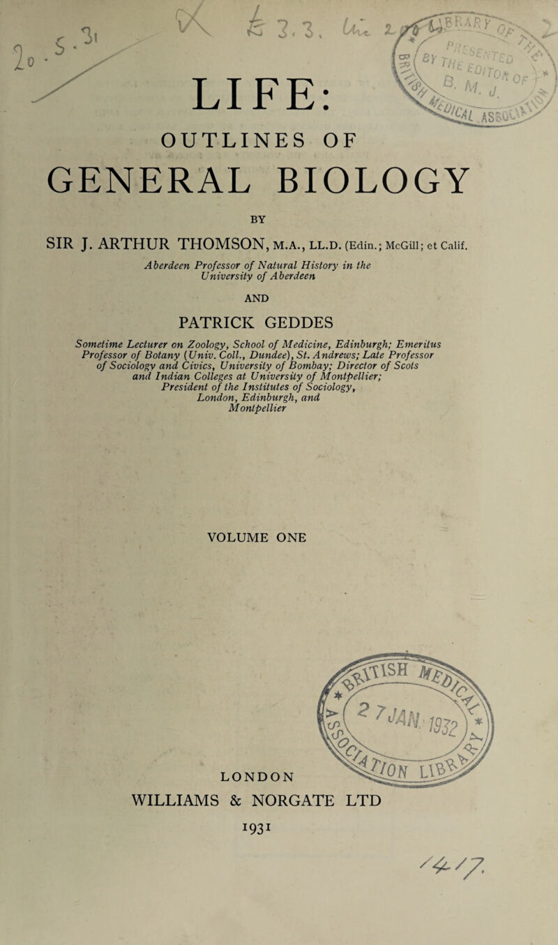 OUTLINES OF GENERAL BIOLOGY BY SIR J. ARTHUR THOMSON, m.a., ll.d. (Edin.; McGill; et Calif. A berdeen Professor of Natural History in the University of Aberdeen AND PATRICK GEDDES Sometime Lecturer on Zoology, School of Medicine, Edinburgh; Emeritus Professor of Botany (Univ. Coll., Dundee), St. Andrews; Late Professor of Sociology and Civics, University of Bombay; Director of Scots and Indian Colleges at University of Montpellier; President of the Institutes of Sociology, London, Edinburgh, and Montpellier VOLUME ONE