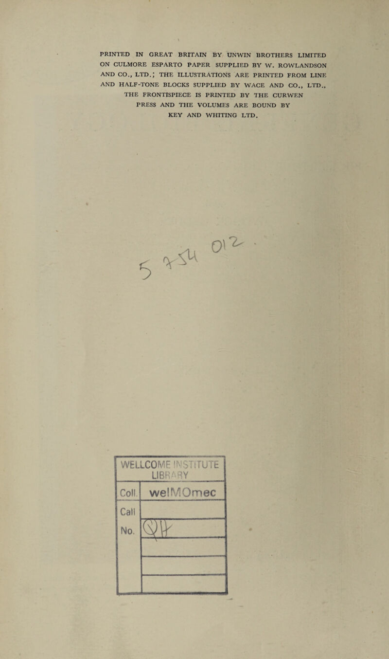 \ PRINTED IN GREAT BRITAIN BY UNWIN BROTHERS LIMITED ON CULMORE ESPARTO PAPER SUPPLIED BY W. ROWLANDSON AND CO., LTD.; THE ILLUSTRATIONS ARE PRINTED FROM LINE AND HALF-TONE BLOCKS SUPPLIED BY WACE AND CO., LTD., THE FRONTISPIECE IS PRINTED BY THE CURWEN PRESS AND THE VOLUMES ARE BOUND BY WELLCOME INSTITUTE LIBRARY Coll. welMOmec Call No. m ...