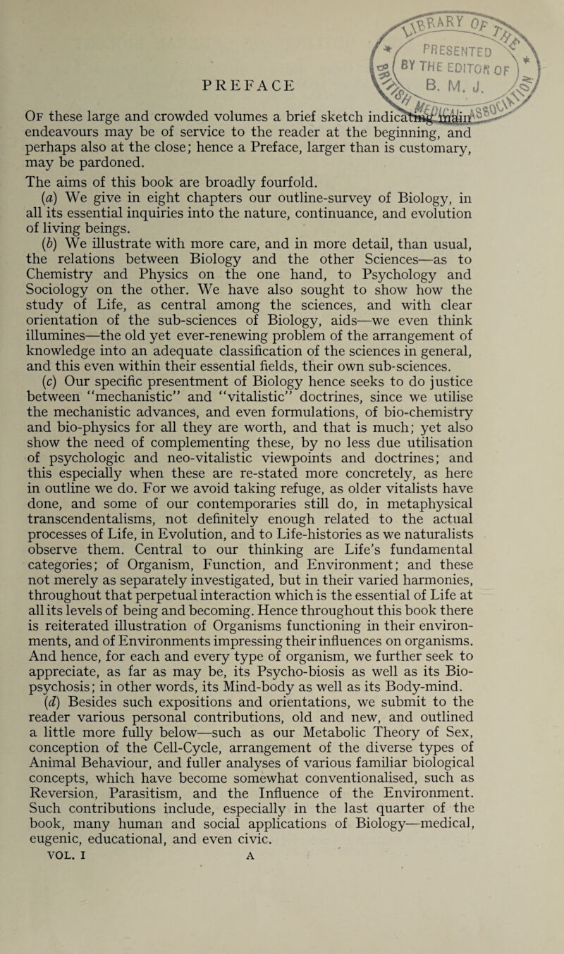 09 PREFACE u 1 '_yr PRESENTED the EDITOR j 3. M. J. Of these large and crowded volumes a brief sketch indical endeavours may be of service to the reader at the beginning, and perhaps also at the close; hence a Preface, larger than is customary, may be pardoned. The aims of this book are broadly fourfold. (a) We give in eight chapters our outline-survey of Biology, in all its essential inquiries into the nature, continuance, and evolution of living beings. (b) We illustrate with more care, and in more detail, than usual, the relations between Biology and the other Sciences—as to Chemistry and Physics on the one hand, to Psychology and Sociology on the other. We have also sought to show how the study of Life, as central among the sciences, and with clear orientation of the sub-sciences of Biology, aids—we even think illumines—the old yet ever-renewing problem of the arrangement of knowledge into an adequate classification of the sciences in general, and this even within their essential fields, their own sub*sciences. (c) Our specific presentment of Biology hence seeks to do justice between “mechanistic” and “vitalistic” doctrines, since we utilise the mechanistic advances, and even formulations, of bio-chemistry and bio-physics for all they are worth, and that is much; yet also show the need of complementing these, by no less due utilisation of psychologic and neo-vitalistic viewpoints and doctrines; and this especially when these are re-stated more concretely, as here in outline we do. For we avoid taking refuge, as older vitalists have done, and some of our contemporaries still do, in metaphysical transcendentalisms, not definitely enough related to the actual processes of Life, in Evolution, and to Life-histories as we naturalists observe them. Central to our thinking are Life’s fundamental categories; of Organism, Function, and Environment; and these not merely as separately investigated, but in their varied harmonies, throughout that perpetual interaction which is the essential of Life at all its levels of being and becoming. Hence throughout this book there is reiterated illustration of Organisms functioning in their environ¬ ments, and of Environments impressing their influences on organisms. And hence, for each and every type of organism, we further seek to appreciate, as far as may be, its Psycho-biosis as well as its Bio¬ psychosis; in other words, its Mind-body as well as its Body-mind. (d) Besides such expositions and orientations, we submit to the reader various personal contributions, old and new, and outlined a little more fully below—such as our Metabolic Theory of Sex, conception of the Cell-Cycle, arrangement of the diverse types of Animal Behaviour, and fuller analyses of various familiar biological concepts, which have become somewhat conventionalised, such as Reversion, Parasitism, and the Influence of the Environment. Such contributions include, especially in the last quarter of the book, many human and social applications of Biology—medical, eugenic, educational, and even civic.