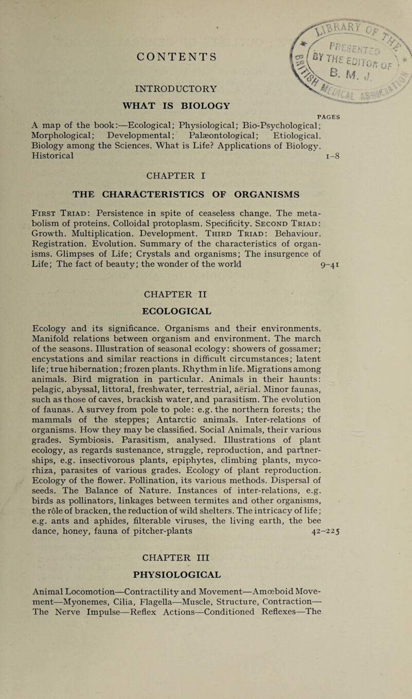 CONTENTS INTRODUCTORY WHAT IS BIOLOGY PAGES A map of the book:—Ecological; Physiological; Bio-Psychological; Morphological; Developmental; Palaeontological; Etiological. Biology among the Sciences. What is Life? Applications of Biology. Historical 1-8 CHAPTER I THE CHARACTERISTICS OF ORGANISMS First Triad: Persistence in spite of ceaseless change. The meta¬ bolism of proteins. Colloidal protoplasm. Specificity. Second Triad: Growth. Multiplication. Development. Third Triad: Behaviour. Registration. Evolution. Summary of the characteristics of organ¬ isms. Glimpses of Life; Crystals and organisms; The insurgence of Life; The fact of beauty; the wonder of the world 9-41 CHAPTER II ECOLOGICAL Ecology and its significance. Organisms and their environments. Manifold relations between organism and environment. The march of the seasons. Illustration of seasonal ecology: showers of gossamer; encystations and similar reactions in difficult circumstances; latent life; true hibernation; frozen plants. Rhythm in life. Migrations among animals. Bird migration in particular. Animals in their haunts: pelagic, abyssal, littoral, freshwater, terrestrial, aerial. Minor faunas, such as those of caves, brackish water, and parasitism. The evolution of faunas. A survey from pole to pole: e.g. the northern forests; the mammals of the steppes; Antarctic animals. Inter-relations of organisms. How they may be classified. Social Animals, their various grades. Symbiosis. Parasitism, analysed. Illustrations of plant ecology, as regards sustenance, struggle, reproduction, and partner¬ ships, e.g. insectivorous plants, epiphytes, climbing plants, myco- rhiza, parasites of various grades. Ecology of plant reproduction. Ecology of the flower. Pollination, its various methods. Dispersal of seeds. The Balance of Nature. Instances of inter-relations, e.g. birds as pollinators, linkages between termites and other organisms, the role of bracken, the reduction of wild shelters. The intricacy of life; e.g. ants and aphides, filterable viruses, the living earth, the bee dance, honey, fauna of pitcher-plants 42-225 CHAPTER III PHYSIOLOGICAL Animal Locomotion—Contractility and Movement—Amoeboid Move¬ ment—Myonemes, Cilia, Flagella—Muscle, Structure, Contraction— The Nerve Impulse—Reflex Actions—Conditioned Reflexes—The