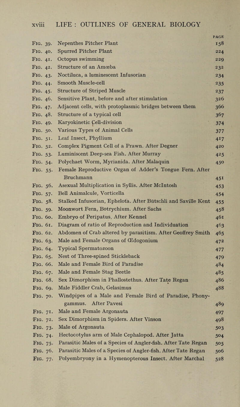 PAGE Fig. 39. Nepenthes Pitcher Plant 158 Fig. 40. Spurred Pitcher Plant 224 Fig. 41. Octopus swimming 229 Fig. 42. Structure of an Amoeba 232 Fig. 43. Noctiluca, a luminescent Infusorian 234 Fig. 44. Smooth Muscle-cell 235 Fig. 45. Structure of Striped Muscle 237 Fig. 46. Sensitive Plant, before and after stimulation 326 Fig. 47. Adjacent cells, with protoplasmic bridges between them 366 Fig. 48. Structure of a typical cell 367 Fig. 49. Karyokinetic pell-division 374 Fig. 50. Various Types of Animal Cells 377 Fig. 51. Leaf Insect, Phyllium 417 Fig. 52. Complex Pigment Cell of a Prawn. After Degner 420 Fig. 53. Luminiscent Deep-sea Fish. After Murray 425 Fig. 54. Polychaet Worm, Myrianida. After Malaquin 450 Fig. 55. Female Reproductive Organ of Adder’s Tongue Fern. After Bruchmann 451 Fig. 56. Asexual Multiplication in Syllis. After McIntosh 453 Fig. 57. Bell Animalcule, Vorticella 454 Fig. 58. Stalked Infusorian, Ephelota. After Biitschli and Saville Kent 455 Fig. 59. Moonwort Fern, Botrychium. After Sachs 458 Fig. 60. Embryo of Peripatus, After Kennel 461 Fig. 61. Diagram of ratio of Reproduction and Individuation 463 Fig. 62. Abdomen of Crab altered by parasitism. After Geoffrey Smith 465 Fig. 63. Male and Female Organs of CEdogonium 472 Fig. 64. Typical Spermatozoon 477 Fig. 65. Nest of Three-spined Stickleback 479 Fig. 66. Male and Female Bird of Paradise 484 Fig. 67. Male and Female Stag Beetle 485 Fig. 68. Sex Dimorphism in Phallostethus. After Tate Regan 486 Fig. 69. Male Fiddler Crab, Gelasimus 488 Fig. 70. Windpipes of a Male and Female Bird of Paradise, Phony- gammus. After Pavesi 489 Fig. 71. Male and Female Argonauta 497 Fig. 72. Sex Dimorphism in Spiders. After Vinson 498 Fig. 73. Male of Argonauta 503 Fig. 74. Hectocotylus arm of Male Cephalopod. After Jatta 504 Fig. 75. Parasitic Males of a Species of Angler-fish. After Tate Regan 505 Fig. 76. Parasitic Males of a Species of Angler-fish. After Tate Regan 506 Fig. 77. Polyembryony in a Hymenopterous Insect. After Marchal 528