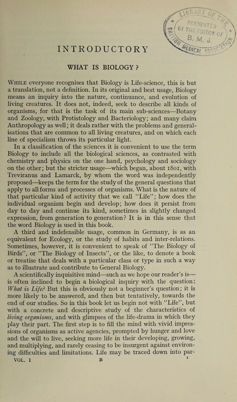 INTRODUCTORY WHAT IS BIOLOGY ? While everyone recognises that Biology is Life-science, this is but a translation, not a definition. In its original and best usage, Biology means an inquiry into the nature, continuance, and evolution of living creatures. It does not, indeed, seek to describe all kinds of organisms, for that is the task of its main sub-sciences—Botany and Zoology, with Protistology and Bacteriology; and many claim Anthropology as well; it deals rather with the problems and general¬ isations that are common to all living creatures, and on which each line of specialism throws its particular light. In a classification of the sciences it is convenient to use the term Biology to include all the biological sciences, as contrasted with chemistry and physics on the one hand, psychology and sociology on the other; but the stricter usage—which began, about 1801, with Treviranus and Lamarck, by whom the word was independently proposed—keeps the term for the study of the general questions that apply to all forms and processes of organisms. What is the nature of that particular kind of activity that we call “Life”; how does the individual organism begin and develop; how does it persist from day to day and continue its kind, sometimes in slightly changed expression, from generation to generation? It is in this sense that the word Biology is used in this book. A third and indefensible usage, common in Germany, is as an equivalent for Ecology, or the study of habits and inter-relations. Sometimes, however, it is convenient to speak of “The Biology of Birds”, or “The Biology of Insects”, or the like, to denote a book or treatise that deals with a particular class or type in such a way as to illustrate and contribute to General Biology. A scientifically inquisitive mind—such as we hope our reader’s is— is often inclined to begin a biological inquiry with the question: What is Life? But this is obviously not a beginner’s question; it is more likely to be answered, and then but tentatively, towards the end of our studies. So in this book let us begin not with “Life”, but with a concrete and descriptive study of the characteristics of living organisms, and with glimpses of the life-drama in which they play their part. The first step is to fill the mind with vivid impres¬ sions of organisms as active agencies, prompted by hunger and love and the will to live, seeking more life in their developing, growing, and multiplying, and rarely ceasing to be insurgent against environ¬ ing difficulties and limitations. Life may be traced down into par-