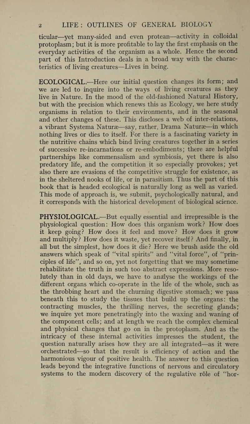 ticular—yet many-sided and even protean—activity in colloidal protoplasm; but it is more profitable to lay the first emphasis on the everyday activities of the organism as a whole. Hence the second part of this Introduction deals in a broad way with the charac¬ teristics of living creatures—Lives in being. ECOLOGICAL.—Here our initial question changes its form; and we are led to inquire into the ways of living creatures as they live in Nature. In the mood of the old-fashioned Natural History, but with the precision which renews this as Ecology, we here study organisms in relation to their environments, and in the seasonal and other changes of these. This discloses a web of inter-relations, a vibrant Systema Naturae—say, rather, Drama Naturae—in which nothing lives or dies to itself. For there is a fascinating variety in the nutritive chains which bind living creatures together in a series of successive re-incarnations or re-embodiments; there are helpful partnerships like commensalism and symbiosis, yet there is also predatory life, and the competition it so especially provokes; yet also there are evasions of the competitive struggle for existence, as in the sheltered nooks of life, or in parasitism. Thus the part of this book that is headed ecological is naturally long as well as varied. This mode of approach is, we submit, psychologically natural, and it corresponds with the historical development of biological science. PHYSIOLOGICAL.—But equally essential and irrepressible is the physiological question: How does this organism work? How does it keep going? How does it feel and move? How does it grow and multiply? How does it waste, yet recover itself? And finally, in all but the simplest, how does it die? Here we brush aside the old answers which speak of “vital spirits” and “vital force”, of “prin¬ ciples of life”, and so on, yet not forgetting that we may sometime rehabilitate the truth in such too abstract expressions. More reso¬ lutely than in old days, we have to analyse the workings of the different organs which co-operate in the life of the whole, such as the throbbing heart and the churning digestive stomach; we pass beneath this to study the tissues that build up the organs: the contracting muscles, the thrilling nerves, the secreting glands; we inquire yet more penetratingly into the waxing and waning of the component cells; and at length we reach the complex chemical and physical changes that go on in the protoplasm. And as the intricacy of these internal activities impresses the student, the question naturally arises how they are all integrated—as it were orchestrated—so that the result is efficiency of action and the harmonious vigour of positive health. The answer to this question leads beyond the integrative functions of nervous and circulatory systems to the modern discovery of the regulative role of “hor-