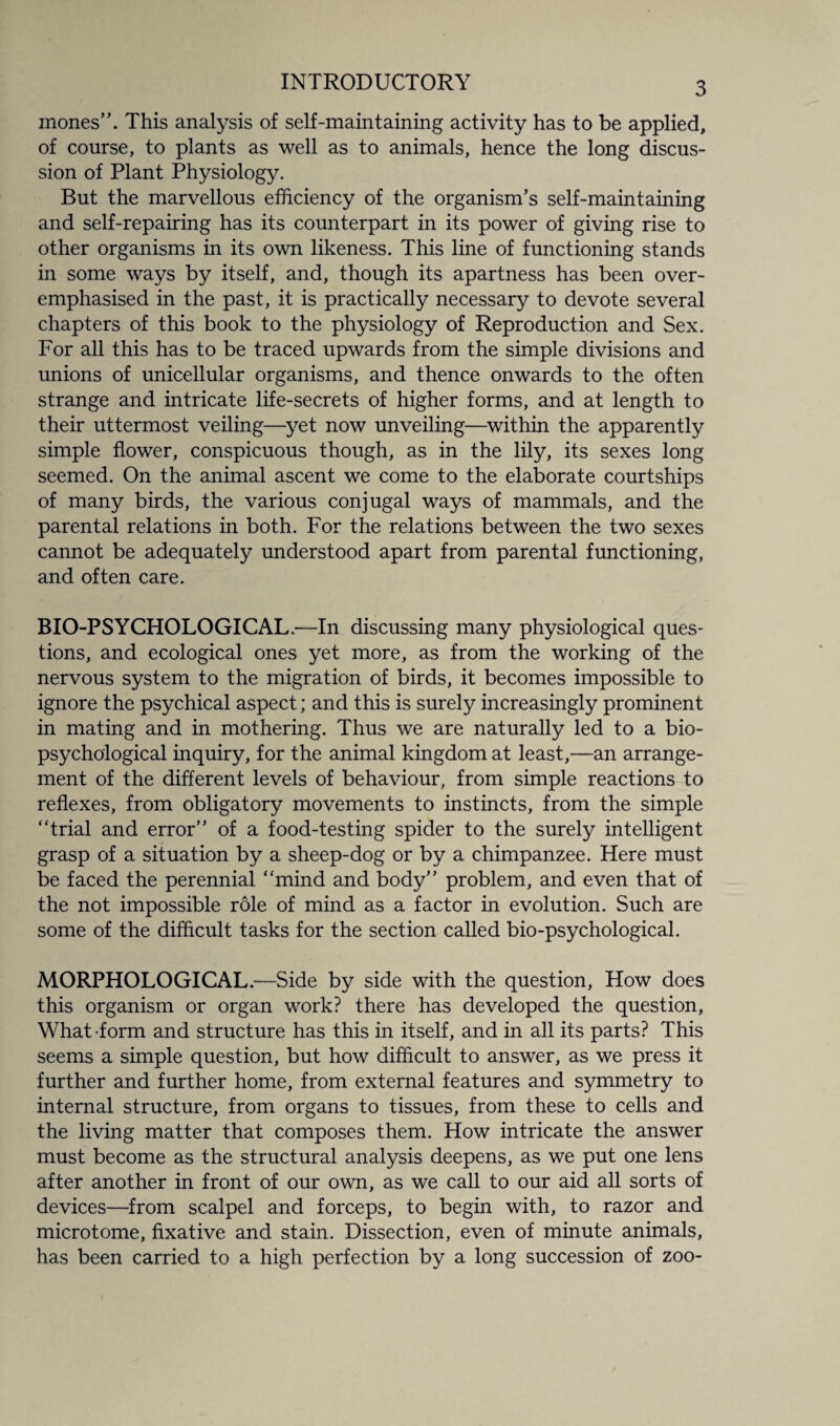 mones”. This analysis of self-maintaining activity has to be applied, of course, to plants as well as to animals, hence the long discus¬ sion of Plant Physiology. But the marvellous efficiency of the organism’s self-maintaining and self-repairing has its counterpart in its power of giving rise to other organisms in its own likeness. This line of functioning stands in some ways by itself, and, though its apartness has been over¬ emphasised in the past, it is practically necessary to devote several chapters of this book to the physiology of Reproduction and Sex. For all this has to be traced upwards from the simple divisions and unions of unicellular organisms, and thence onwards to the often strange and intricate life-secrets of higher forms, and at length to their uttermost veiling—yet now unveiling—within the apparently simple flower, conspicuous though, as in the lily, its sexes long seemed. On the animal ascent we come to the elaborate courtships of many birds, the various conjugal ways of mammals, and the parental relations in both. For the relations between the two sexes cannot be adequately understood apart from parental functioning, and often care. BIO-PSYCHOLOGICAL.—In discussing many physiological ques¬ tions, and ecological ones yet more, as from the working of the nervous system to the migration of birds, it becomes impossible to ignore the psychical aspect; and this is surely increasingly prominent in mating and in mothering. Thus we are naturally led to a bio- psychological inquiry, for the animal kingdom at least,—an arrange¬ ment of the different levels of behaviour, from simple reactions to reflexes, from obligatory movements to instincts, from the simple “trial and error” of a food-testing spider to the surely intelligent grasp of a situation by a sheep-dog or by a chimpanzee. Here must be faced the perennial “mind and body” problem, and even that of the not impossible role of mind as a factor in evolution. Such are some of the difficult tasks for the section called bio-psychological. MORPHOLOGICAL.—Side by side with the question. How does this organism or organ work? there has developed the question, What-form and structure has this in itself, and in all its parts? This seems a simple question, but how difficult to answer, as we press it further and further home, from external features and symmetry to internal structure, from organs to tissues, from these to cells and the living matter that composes them. How intricate the answer must become as the structural analysis deepens, as we put one lens after another in front of our own, as we call to our aid all sorts of devices—from scalpel and forceps, to begin with, to razor and microtome, fixative and stain. Dissection, even of minute animals, has been carried to a high perfection by a long succession of zoo-