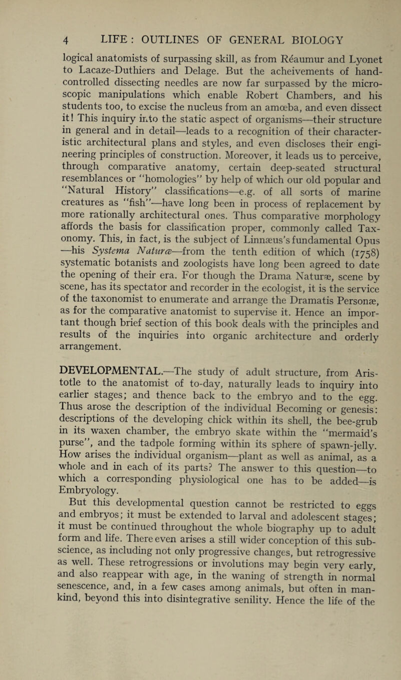 logical anatomists of surpassing skill, as from Reaumur and Lyonet to Lacaze-Duthiers and Delage. But the acheivements of hand- controlled dissecting needles are now far surpassed by the micro¬ scopic manipulations which enable Robert Chambers, and his students too, to excise the nucleus from an amoeba, and even dissect it! This inquiry into the static aspect of organisms—their structure in general and in detail—leads to a recognition of their character¬ istic architectural plans and styles, and even discloses their engi¬ neering principles of construction. Moreover, it leads us to perceive, through comparative anatomy, certain deep-seated structural resemblances or “homologies’’ by help of which our old popular and Natural History’’ classifications—e.g. of all sorts of marine creatures as “fish—have long been in process of replacement by more rationally architectural ones. Thus comparative morphology affords the basis for classification proper, commonly called Tax¬ onomy. This, in fact, is the subject of Linnaeus's fundamental Opus —his Systema Naturce—from the tenth edition of which (1758) systematic botanists and zoologists have long been agreed to date the opening of their era. For though the Drama Nature, scene by scene, has its spectator and recorder in the ecologist, it is the service of the taxonomist to enumerate and arrange the Dramatis Persons, as for the comparative anatomist to supervise it. Hence an impor¬ tant though brief section of this book deals with the principles and results of the inquiries into organic architecture and orderly arrangement. DEVELOPMENTAL.—The study of adult structure, from Aris¬ totle to the anatomist of to-day, naturally leads to inquiry into earlier stages; and thence back to the embryo and to the egg. Thus arose the description of the individual Becoming or genesis: descriptions of the developing chick within its shell, the bee-grub in its waxen chamber, the embryo skate within the “mermaid’s purse”, and the tadpole forming within its sphere of spawn-jelly. How arises the individual organism—plant as well as animal, as a whole and in each of its parts? The answer to this question—to which a corresponding physiological one has to be added—is Embryology. But this developmental question cannot be restricted to eggs and embryos; it must be extended to larval and adolescent stages; it must be continued throughout the whole biography up to adult form and life. There even arises a still wider conception of this sub¬ science, as including not only progressive changes, but retrogressive as well. These retrogressions or involutions may begin very early, and also reappear with age, in the waning of strength in normal senescence, and, in a few cases among animals, but often in man¬ kind, beyond this into disintegrative senility. Hence the life of the