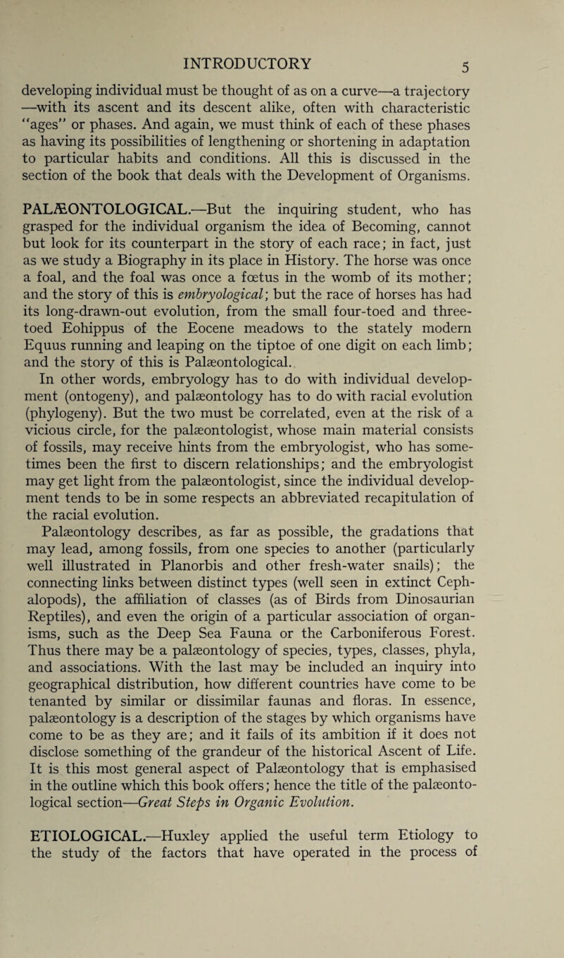 developing individual must be thought of as on a curve—a trajectory —with its ascent and its descent alike, often with characteristic “ages” or phases. And again, we must think of each of these phases as having its possibilities of lengthening or shortening in adaptation to particular habits and conditions. All this is discussed in the section of the book that deals with the Development of Organisms. PALAEONTOLOGICAL.—But the inquiring student, who has grasped for the individual organism the idea of Becoming, cannot but look for its counterpart in the story of each race; in fact, just as we study a Biography in its place in History. The horse was once a foal, and the foal was once a foetus in the womb of its mother; and the story of this is embryological; but the race of horses has had its long-drawn-out evolution, from the small four-toed and three¬ toed Eohippus of the Eocene meadows to the stately modern Equus running and leaping on the tiptoe of one digit on each limb; and the story of this is Palaeontological. In other words, embryology has to do with individual develop¬ ment (ontogeny), and palaeontology has to do with racial evolution (phylogeny). But the two must be correlated, even at the risk of a vicious circle, for the palaeontologist, whose main material consists of fossils, may receive hints from the embryologist, who has some¬ times been the first to discern relationships; and the embryologist may get light from the palaeontologist, since the individual develop¬ ment tends to be in some respects an abbreviated recapitulation of the racial evolution. Palaeontology describes, as far as possible, the gradations that may lead, among fossils, from one species to another (particularly well illustrated in Planorbis and other fresh-water snails); the connecting links between distinct types (well seen in extinct Ceph- alopods), the affiliation of classes (as of Birds from Dinosaurian Reptiles), and even the origin of a particular association of organ¬ isms, such as the Deep Sea Fauna or the Carboniferous Forest. Thus there may be a palaeontology of species, types, classes, phyla, and associations. With the last may be included an inquiry into geographical distribution, how different countries have come to be tenanted by similar or dissimilar faunas and floras. In essence, palaeontology is a description of the stages by which organisms have come to be as they are; and it fails of its ambition if it does not disclose something of the grandeur of the historical Ascent of Life. It is this most general aspect of Palaeontology that is emphasised in the outline which this book offers; hence the title of the palaeonto¬ logical section—Great Steps in Organic Evolution. ETIOLOGICAL.—Huxley applied the useful term Etiology to the study of the factors that have operated in the process of