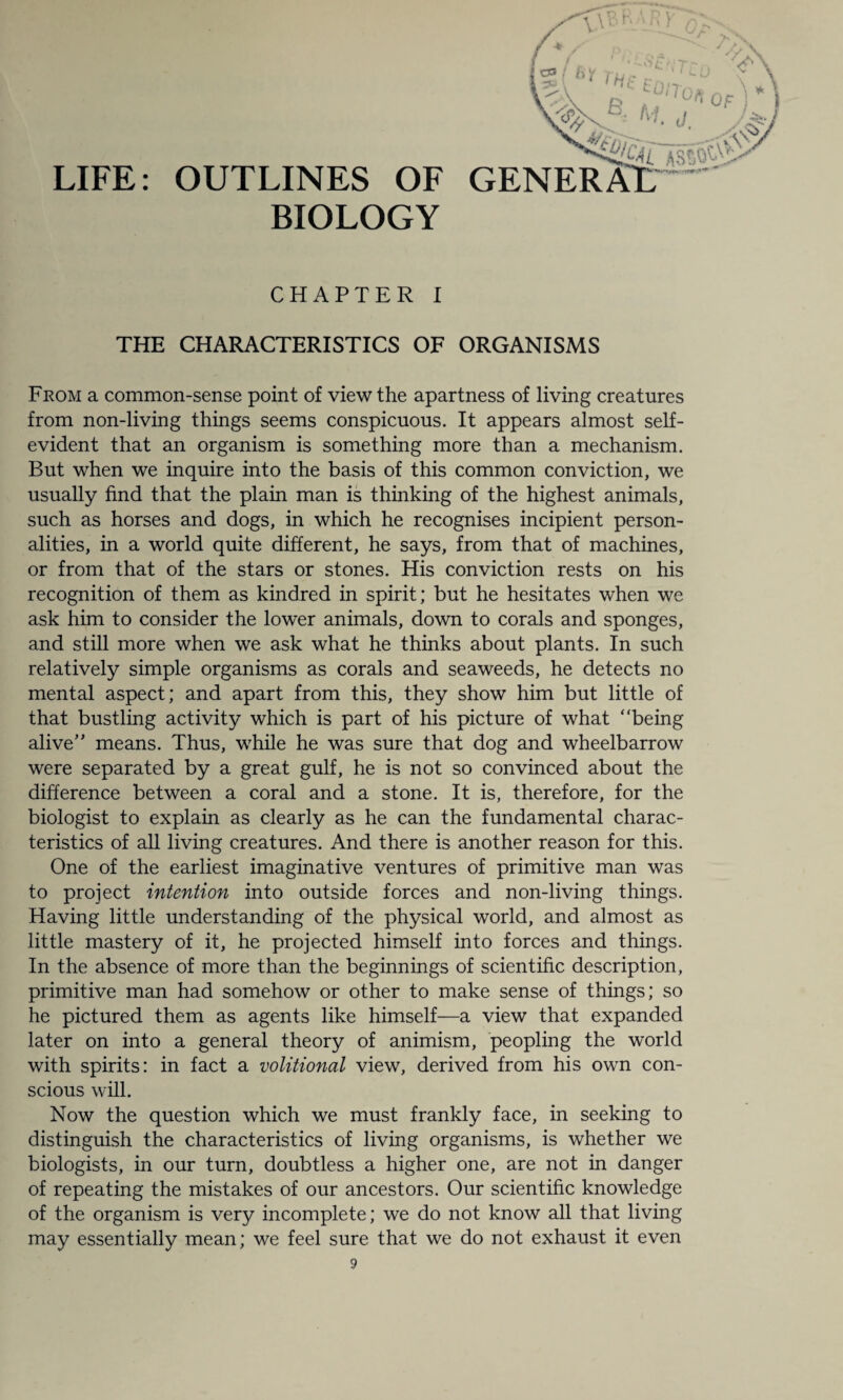 LIFE: OUTLINES OF BIOLOGY ASS GENERAlT CHAPTER I THE CHARACTERISTICS OF ORGANISMS From a common-sense point of view the apartness of living creatures from non-living things seems conspicuous. It appears almost self- evident that an organism is something more than a mechanism. But when we inquire into the basis of this common conviction, we usually find that the plain man is thinking of the highest animals, such as horses and dogs, in which he recognises incipient person¬ alities, in a world quite different, he says, from that of machines, or from that of the stars or stones. His conviction rests on his recognition of them as kindred in spirit; but he hesitates when we ask him to consider the lower animals, down to corals and sponges, and still more when we ask what he thinks about plants. In such relatively simple organisms as corals and seaweeds, he detects no mental aspect; and apart from this, they show him but little of that bustling activity which is part of his picture of what “being alive means. Thus, while he was sure that dog and wheelbarrow were separated by a great gulf, he is not so convinced about the difference between a coral and a stone. It is, therefore, for the biologist to explain as clearly as he can the fundamental charac¬ teristics of all living creatures. And there is another reason for this. One of the earliest imaginative ventures of primitive man was to project intention into outside forces and non-living things. Having little understanding of the physical world, and almost as little mastery of it, he projected himself into forces and things. In the absence of more than the beginnings of scientific description, primitive man had somehow or other to make sense of things; so he pictured them as agents like himself—a view that expanded later on into a general theory of animism, peopling the world with spirits: in fact a volitional view, derived from his own con¬ scious will. Now the question which we must frankly face, in seeking to distinguish the characteristics of living organisms, is whether we biologists, in our turn, doubtless a higher one, are not in danger of repeating the mistakes of our ancestors. Our scientific knowledge of the organism is very incomplete; we do not know all that living may essentially mean; we feel sure that we do not exhaust it even